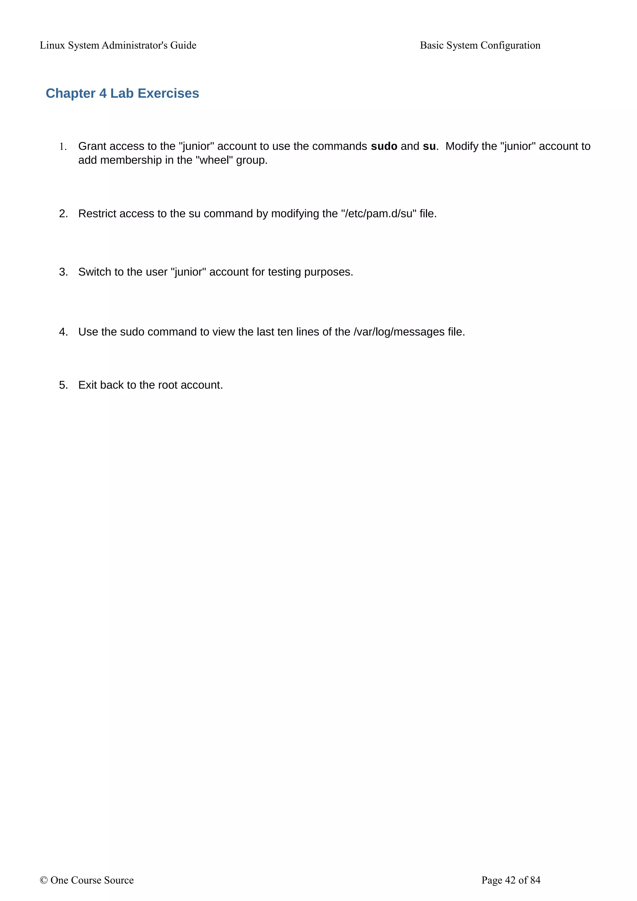 Linux System Administrator's Guide Basic System Configuration
Chapter 4 Lab Exercises
1. Grant access to the "junior" account to use the commands sudo and su. Modify the "junior" account to
add membership in the "wheel" group.
2. Restrict access to the su command by modifying the "/etc/pam.d/su" file.
3. Switch to the user "junior" account for testing purposes.
4. Use the sudo command to view the last ten lines of the /var/log/messages file.
5. Exit back to the root account.
© One Course Source Page 42 of 84
 