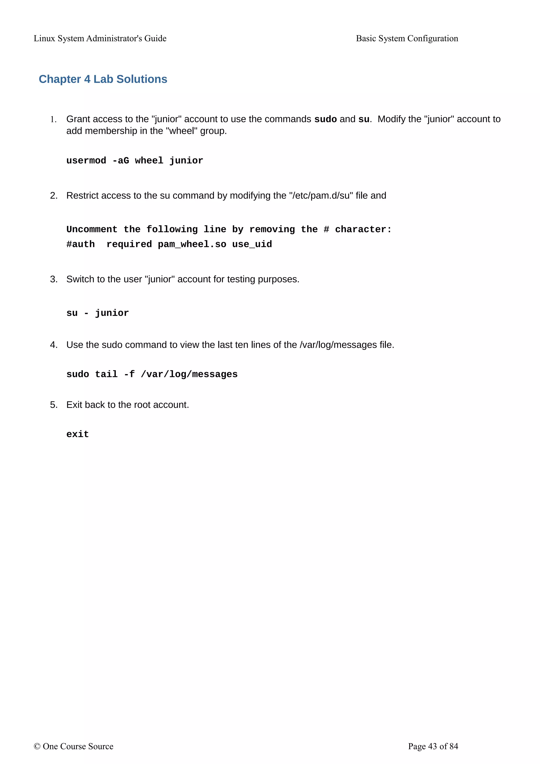 Linux System Administrator's Guide Basic System Configuration
Chapter 4 Lab Solutions
1. Grant access to the "junior" account to use the commands sudo and su. Modify the "junior" account to
add membership in the "wheel" group.
usermod -aG wheel junior
2. Restrict access to the su command by modifying the "/etc/pam.d/su" file and
Uncomment the following line by removing the # character:
#auth required pam_wheel.so use_uid
3. Switch to the user "junior" account for testing purposes.
su - junior
4. Use the sudo command to view the last ten lines of the /var/log/messages file.
sudo tail -f /var/log/messages
5. Exit back to the root account.
exit
© One Course Source Page 43 of 84
 