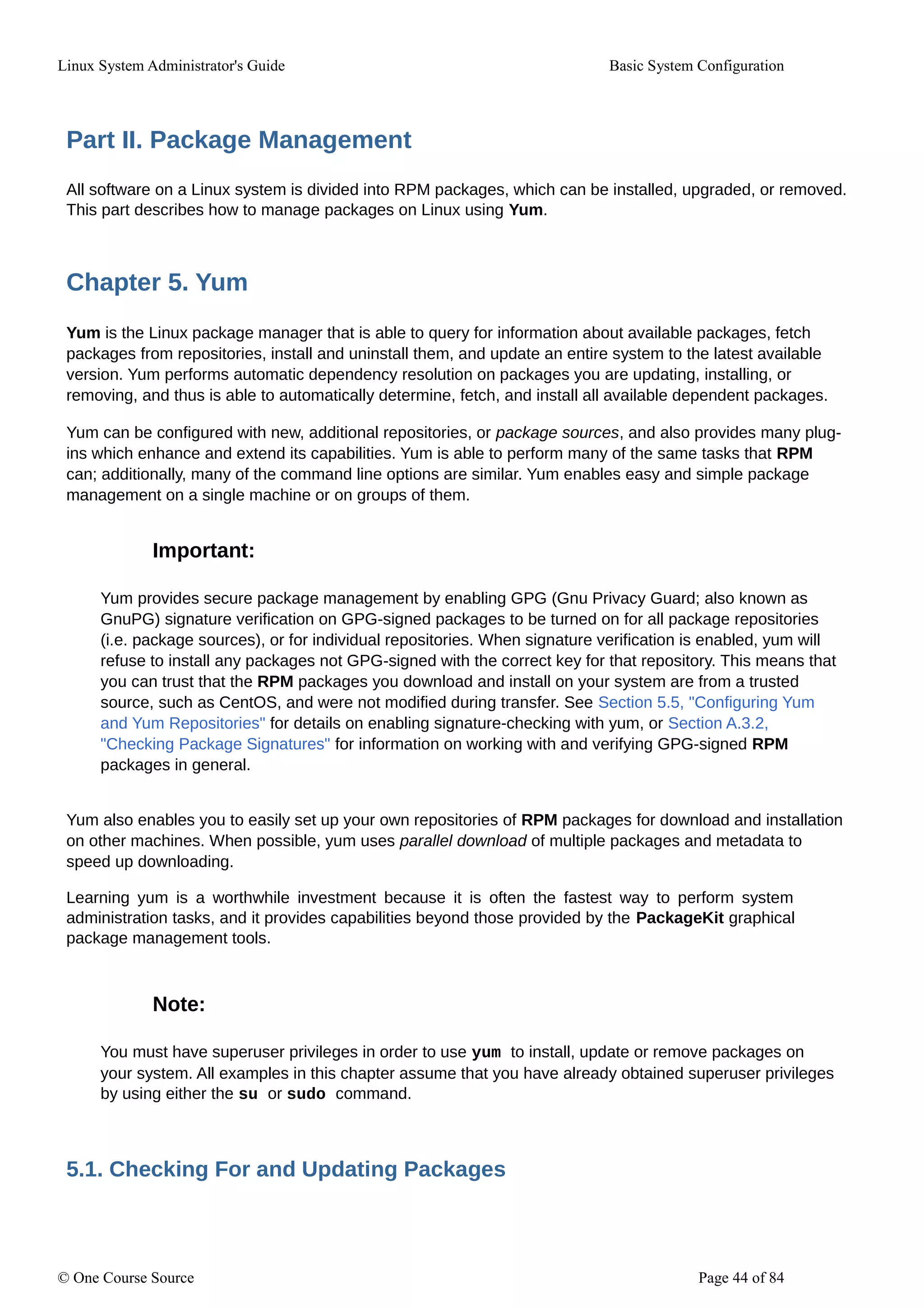 Linux System Administrator's Guide Basic System Configuration
Part II. Package Management
All software on a Linux system is divided into RPM packages, which can be installed, upgraded, or removed.
This part describes how to manage packages on Linux using Yum.
Chapter 5. Yum
Yum is the Linux package manager that is able to query for information about available packages, fetch
packages from repositories, install and uninstall them, and update an entire system to the latest available
version. Yum performs automatic dependency resolution on packages you are updating, installing, or
removing, and thus is able to automatically determine, fetch, and install all available dependent packages.
Yum can be configured with new, additional repositories, or package sources, and also provides many plug-
ins which enhance and extend its capabilities. Yum is able to perform many of the same tasks that RPM
can; additionally, many of the command line options are similar. Yum enables easy and simple package
management on a single machine or on groups of them.
Important:
Yum provides secure package management by enabling GPG (Gnu Privacy Guard; also known as
GnuPG) signature verification on GPG-signed packages to be turned on for all package repositories
(i.e. package sources), or for individual repositories. When signature verification is enabled, yum will
refuse to install any packages not GPG-signed with the correct key for that repository. This means that
you can trust that the RPM packages you download and install on your system are from a trusted
source, such as CentOS, and were not modified during transfer. See Section 5.5, "Configuring Yum
and Yum Repositories" for details on enabling signature-checking with yum, or Section A.3.2,
"Checking Package Signatures" for information on working with and verifying GPG-signed RPM
packages in general.
Yum also enables you to easily set up your own repositories of RPM packages for download and installation
on other machines. When possible, yum uses parallel download of multiple packages and metadata to
speed up downloading.
Learning yum is a worthwhile investment because it is often the fastest way to perform system
administration tasks, and it provides capabilities beyond those provided by the PackageKit graphical
package management tools.
Note:
You must have superuser privileges in order to use yum to install, update or remove packages on
your system. All examples in this chapter assume that you have already obtained superuser privileges
by using either the su or sudo command.
5.1. Checking For and Updating Packages
© One Course Source Page 44 of 84
 