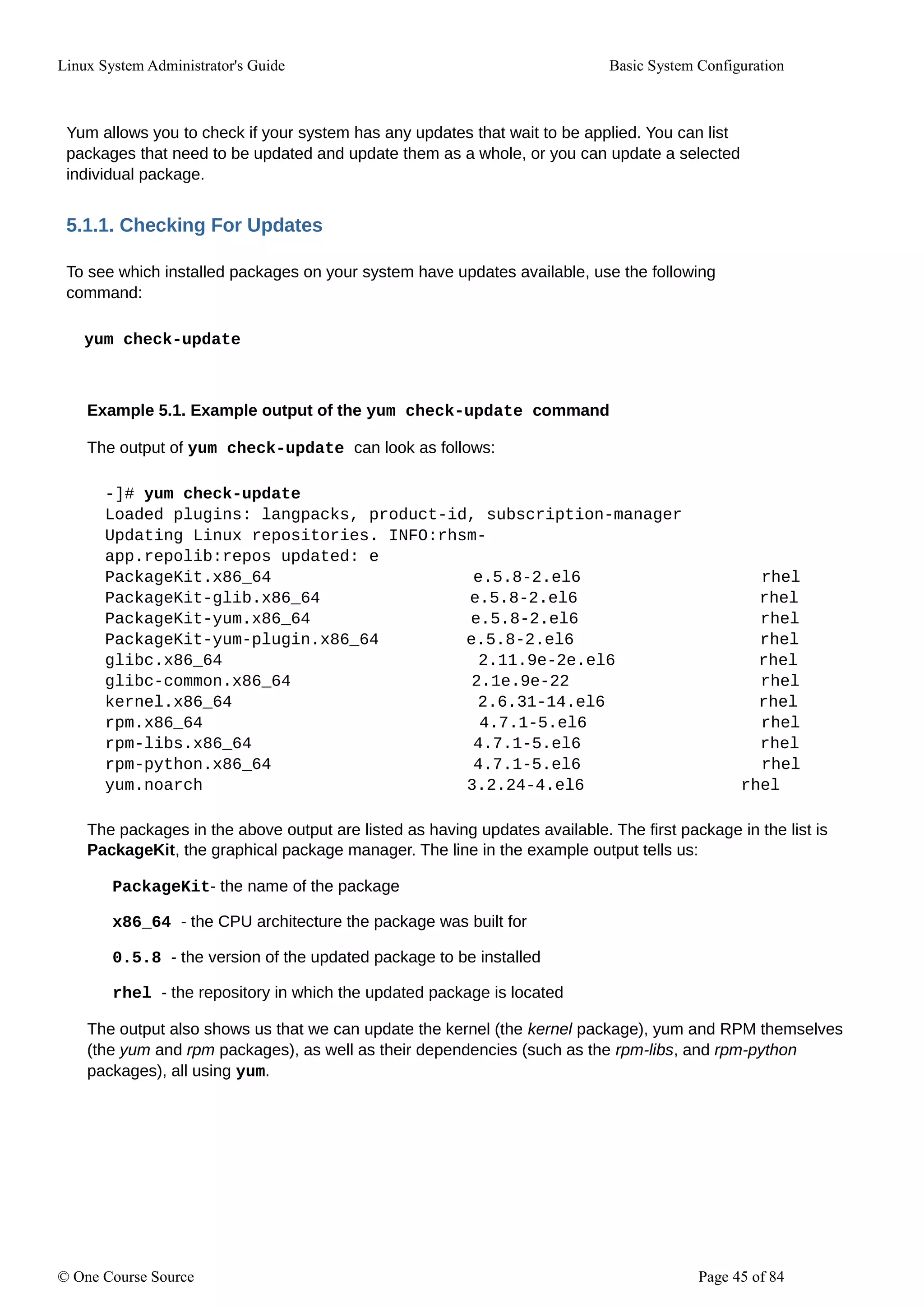 Linux System Administrator's Guide Basic System Configuration
Yum allows you to check if your system has any updates that wait to be applied. You can list
packages that need to be updated and update them as a whole, or you can update a selected
individual package.
5.1.1. Checking For Updates
To see which installed packages on your system have updates available, use the following
command:
yum check-update
Example 5.1. Example output of the yum check-update command
The output of yum check-update can look as follows:
-]# yum check-update
Loaded plugins: langpacks, product-id, subscription-manager
Updating Linux repositories. INFO:rhsm-
app.repolib:repos updated: e
PackageKit.x86_64 e.5.8-2.el6 rhel
PackageKit-glib.x86_64 e.5.8-2.el6 rhel
PackageKit-yum.x86_64 e.5.8-2.el6 rhel
PackageKit-yum-plugin.x86_64 e.5.8-2.el6 rhel
glibc.x86_64 2.11.9e-2e.el6 rhel
glibc-common.x86_64 2.1e.9e-22 rhel
kernel.x86_64 2.6.31-14.el6 rhel
rpm.x86_64 4.7.1-5.el6 rhel
rpm-libs.x86_64 4.7.1-5.el6 rhel
rpm-python.x86_64 4.7.1-5.el6 rhel
yum.noarch 3.2.24-4.el6 rhel
The packages in the above output are listed as having updates available. The first package in the list is
PackageKit, the graphical package manager. The line in the example output tells us:
PackageKit- the name of the package
x86_64 - the CPU architecture the package was built for
0.5.8 - the version of the updated package to be installed
rhel - the repository in which the updated package is located
The output also shows us that we can update the kernel (the kernel package), yum and RPM themselves
(the yum and rpm packages), as well as their dependencies (such as the rpm-libs, and rpm-python
packages), all using yum.
© One Course Source Page 45 of 84
 