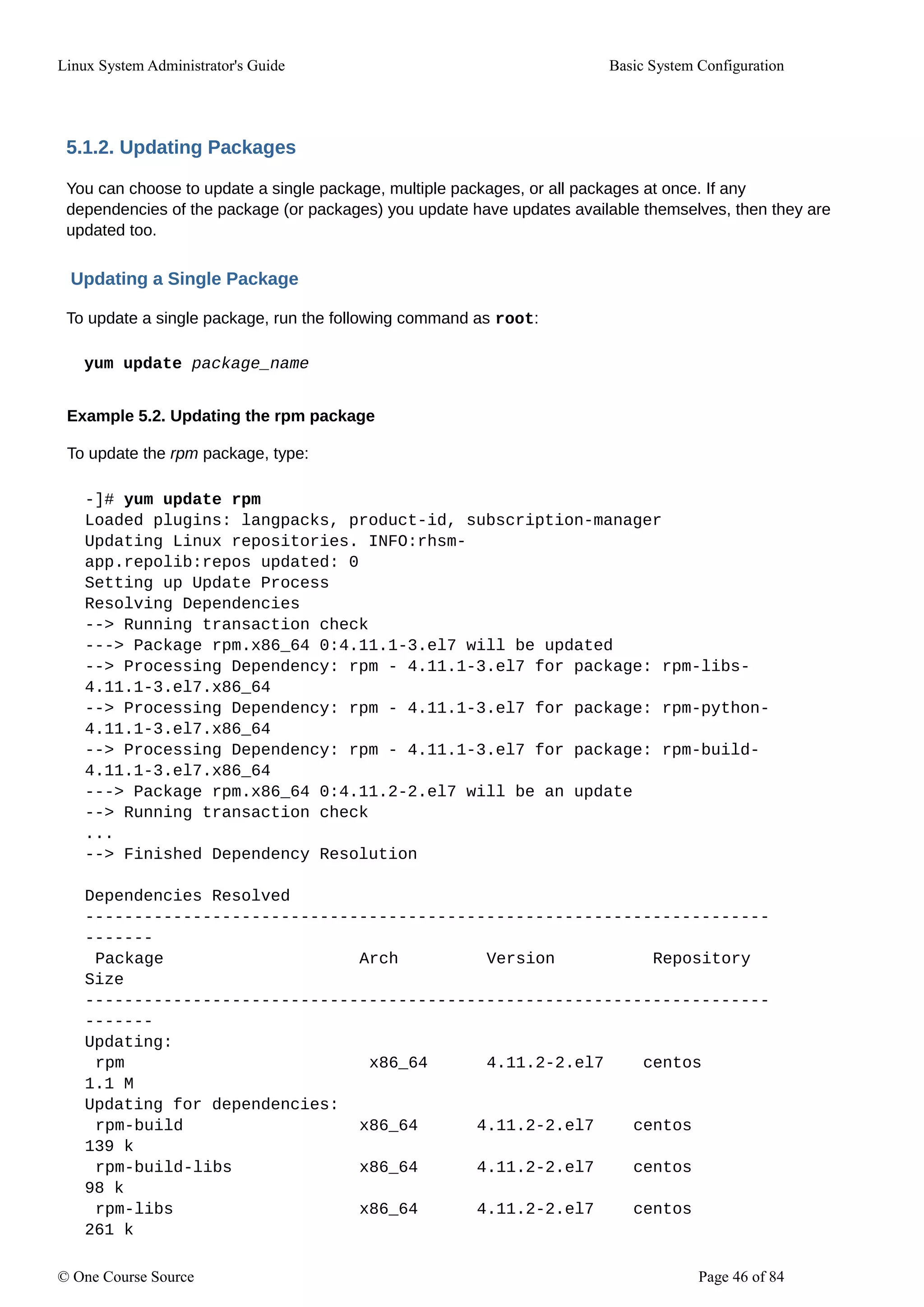 Linux System Administrator's Guide Basic System Configuration
5.1.2. Updating Packages
You can choose to update a single package, multiple packages, or all packages at once. If any
dependencies of the package (or packages) you update have updates available themselves, then they are
updated too.
Updating a Single Package
To update a single package, run the following command as root:
yum update package_name
Example 5.2. Updating the rpm package
To update the rpm package, type:
-]# yum update rpm
Loaded plugins: langpacks, product-id, subscription-manager
Updating Linux repositories. INFO:rhsm-
app.repolib:repos updated: 0
Setting up Update Process
Resolving Dependencies
--> Running transaction check
---> Package rpm.x86_64 0:4.11.1-3.el7 will be updated
--> Processing Dependency: rpm - 4.11.1-3.el7 for package: rpm-libs-
4.11.1-3.el7.x86_64
--> Processing Dependency: rpm - 4.11.1-3.el7 for package: rpm-python-
4.11.1-3.el7.x86_64
--> Processing Dependency: rpm - 4.11.1-3.el7 for package: rpm-build-
4.11.1-3.el7.x86_64
---> Package rpm.x86_64 0:4.11.2-2.el7 will be an update
--> Running transaction check
...
--> Finished Dependency Resolution
Dependencies Resolved
----------------------------------------------------------------------
-------
Package Arch Version Repository
Size
----------------------------------------------------------------------
-------
Updating:
rpm x86_64 4.11.2-2.el7 centos
1.1 M
Updating for dependencies:
rpm-build x86_64 4.11.2-2.el7 centos
139 k
rpm-build-libs x86_64 4.11.2-2.el7 centos
98 k
rpm-libs x86_64 4.11.2-2.el7 centos
261 k
© One Course Source Page 46 of 84
 