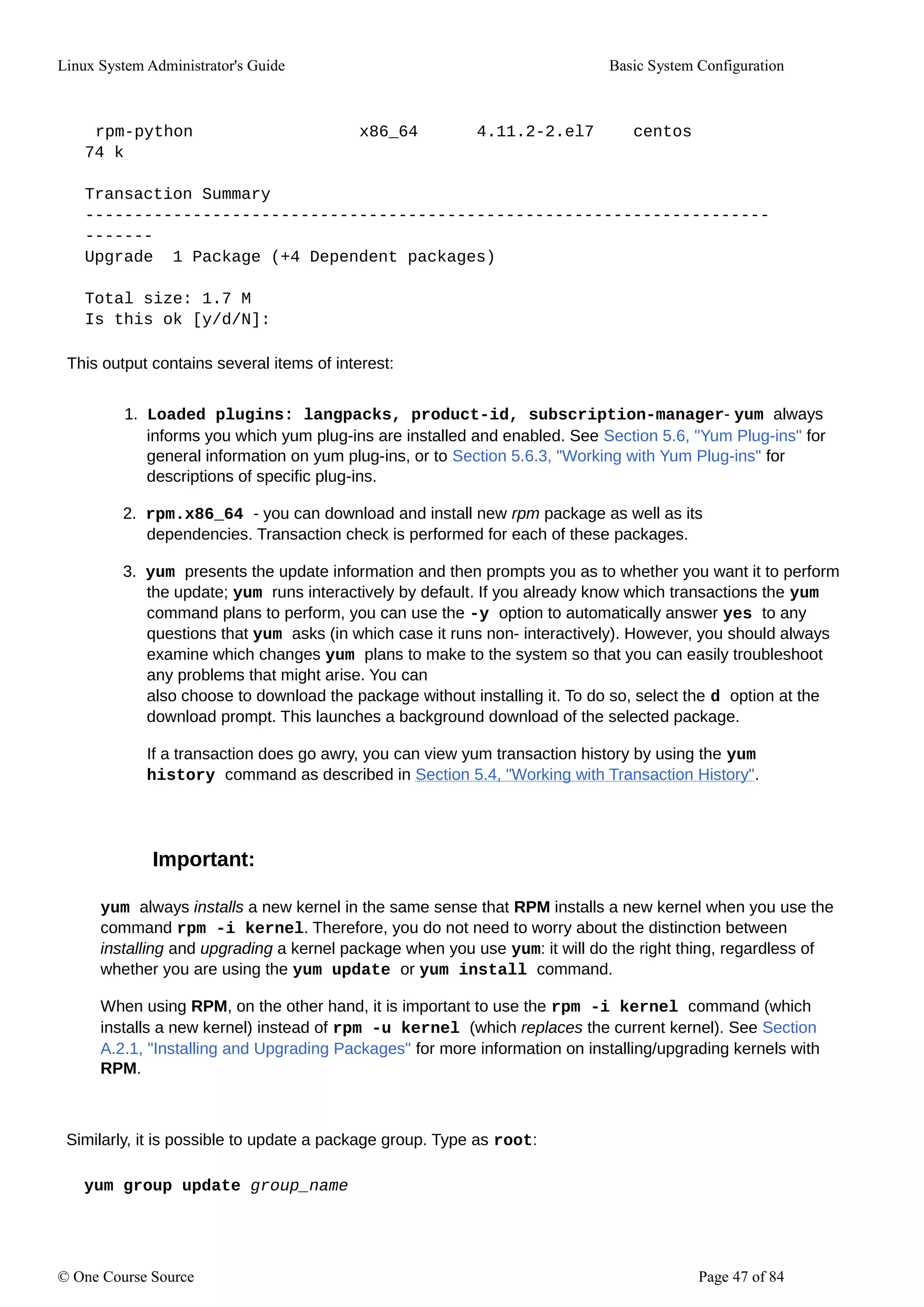 Linux System Administrator's Guide Basic System Configuration
rpm-python x86_64 4.11.2-2.el7 centos
74 k
Transaction Summary
----------------------------------------------------------------------
-------
Upgrade 1 Package (+4 Dependent packages)
Total size: 1.7 M
Is this ok [y/d/N]:
This output contains several items of interest:
1. Loaded plugins: langpacks, product-id, subscription-manager- yum always
informs you which yum plug-ins are installed and enabled. See Section 5.6, "Yum Plug-ins" for
general information on yum plug-ins, or to Section 5.6.3, "Working with Yum Plug-ins" for
descriptions of specific plug-ins.
2. rpm.x86_64 - you can download and install new rpm package as well as its
dependencies. Transaction check is performed for each of these packages.
3. yum presents the update information and then prompts you as to whether you want it to perform
the update; yum runs interactively by default. If you already know which transactions the yum
command plans to perform, you can use the -y option to automatically answer yes to any
questions that yum asks (in which case it runs non- interactively). However, you should always
examine which changes yum plans to make to the system so that you can easily troubleshoot
any problems that might arise. You can
also choose to download the package without installing it. To do so, select the d option at the
download prompt. This launches a background download of the selected package.
If a transaction does go awry, you can view yum transaction history by using the yum
history command as described in Section 5.4, "Working with Transaction History".
Important:
yum always installs a new kernel in the same sense that RPM installs a new kernel when you use the
command rpm -i kernel. Therefore, you do not need to worry about the distinction between
installing and upgrading a kernel package when you use yum: it will do the right thing, regardless of
whether you are using the yum update or yum install command.
When using RPM, on the other hand, it is important to use the rpm -i kernel command (which
installs a new kernel) instead of rpm -u kernel (which replaces the current kernel). See Section
A.2.1, "Installing and Upgrading Packages" for more information on installing/upgrading kernels with
RPM.
Similarly, it is possible to update a package group. Type as root:
yum group update group_name
© One Course Source Page 47 of 84
 