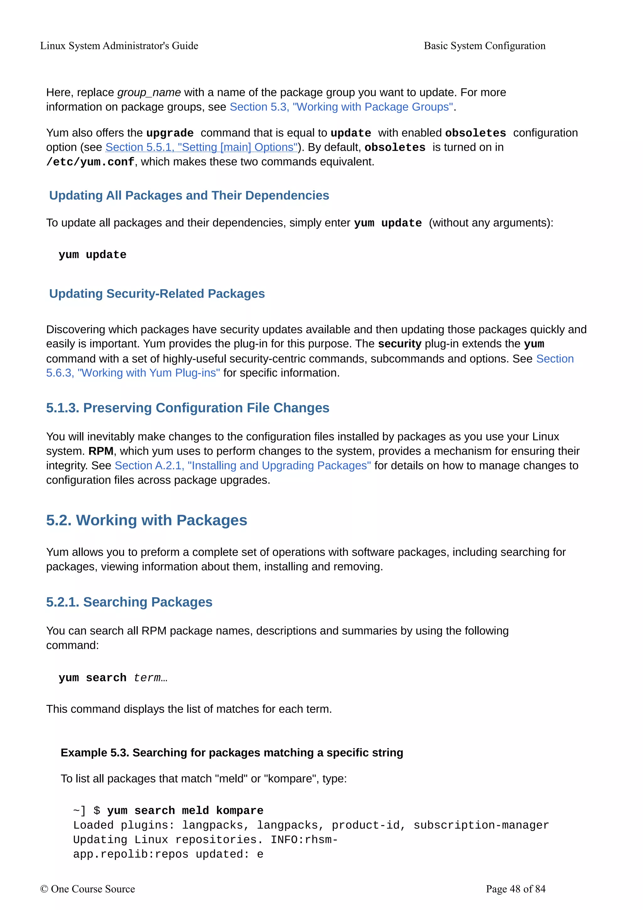 Linux System Administrator's Guide Basic System Configuration
Here, replace group_name with a name of the package group you want to update. For more
information on package groups, see Section 5.3, "Working with Package Groups".
Yum also offers the upgrade command that is equal to update with enabled obsoletes configuration
option (see Section 5.5.1, "Setting [main] Options"). By default, obsoletes is turned on in
/etc/yum.conf, which makes these two commands equivalent.
Updating All Packages and Their Dependencies
To update all packages and their dependencies, simply enter yum update (without any arguments):
yum update
Updating Security-Related Packages
Discovering which packages have security updates available and then updating those packages quickly and
easily is important. Yum provides the plug-in for this purpose. The security plug-in extends the yum
command with a set of highly-useful security-centric commands, subcommands and options. See Section
5.6.3, "Working with Yum Plug-ins" for specific information.
5.1.3. Preserving Configuration File Changes
You will inevitably make changes to the configuration files installed by packages as you use your Linux
system. RPM, which yum uses to perform changes to the system, provides a mechanism for ensuring their
integrity. See Section A.2.1, "Installing and Upgrading Packages" for details on how to manage changes to
configuration files across package upgrades.
5.2. Working with Packages
Yum allows you to preform a complete set of operations with software packages, including searching for
packages, viewing information about them, installing and removing.
5.2.1. Searching Packages
You can search all RPM package names, descriptions and summaries by using the following
command:
yum search term…
This command displays the list of matches for each term.
Example 5.3. Searching for packages matching a specific string
To list all packages that match "meld" or "kompare", type:
~] $ yum search meld kompare
Loaded plugins: langpacks, langpacks, product-id, subscription-manager
Updating Linux repositories. INFO:rhsm-
app.repolib:repos updated: e
© One Course Source Page 48 of 84
 