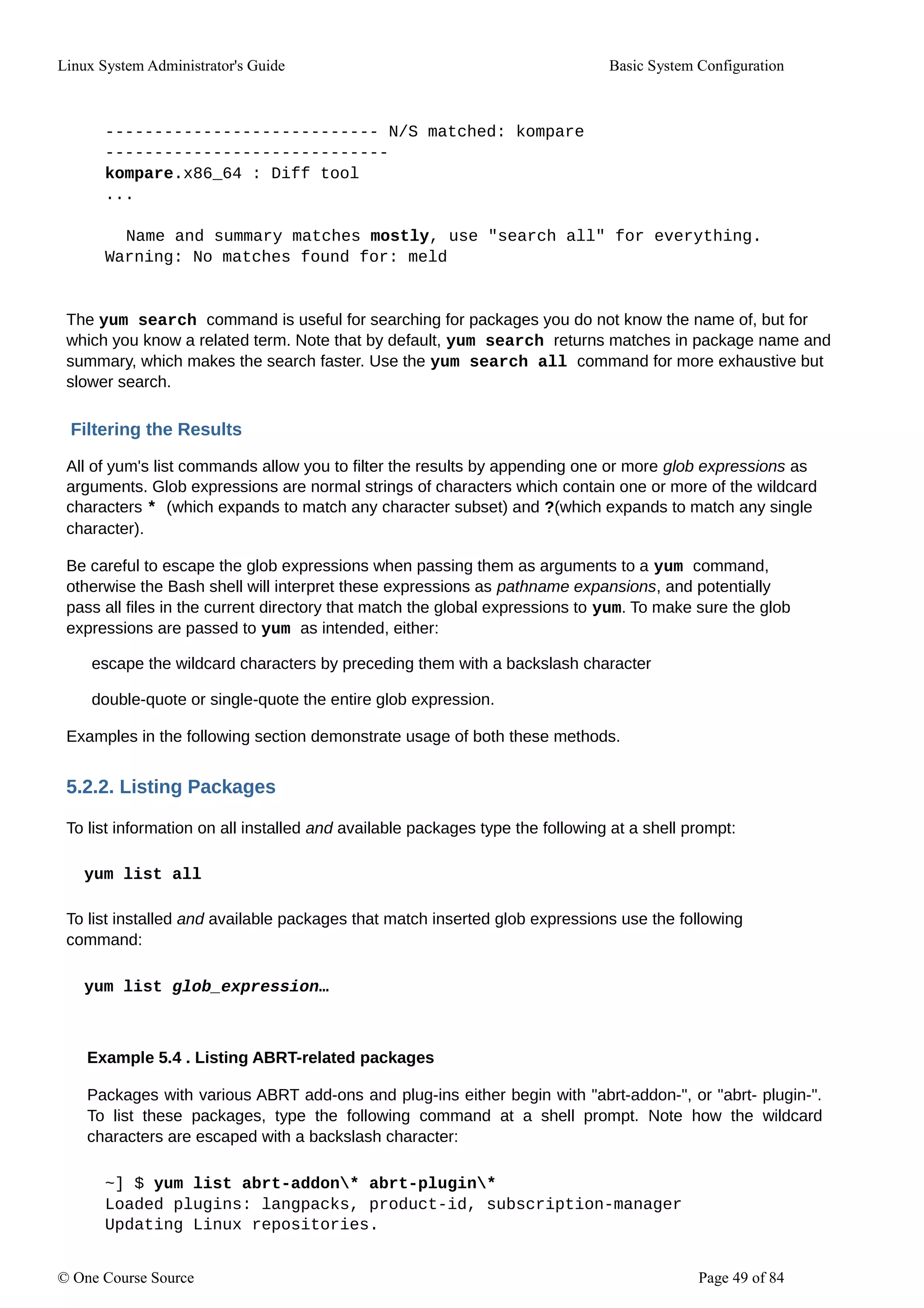 Linux System Administrator's Guide Basic System Configuration
---------------------------- N/S matched: kompare
-----------------------------
kompare.x86_64 : Diff tool
...
Name and summary matches mostly, use "search all" for everything.
Warning: No matches found for: meld
The yum search command is useful for searching for packages you do not know the name of, but for
which you know a related term. Note that by default, yum search returns matches in package name and
summary, which makes the search faster. Use the yum search all command for more exhaustive but
slower search.
Filtering the Results
All of yum's list commands allow you to filter the results by appending one or more glob expressions as
arguments. Glob expressions are normal strings of characters which contain one or more of the wildcard
characters * (which expands to match any character subset) and ?(which expands to match any single
character).
Be careful to escape the glob expressions when passing them as arguments to a yum command,
otherwise the Bash shell will interpret these expressions as pathname expansions, and potentially
pass all files in the current directory that match the global expressions to yum. To make sure the glob
expressions are passed to yum as intended, either:
escape the wildcard characters by preceding them with a backslash character
double-quote or single-quote the entire glob expression.
Examples in the following section demonstrate usage of both these methods.
5.2.2. Listing Packages
To list information on all installed and available packages type the following at a shell prompt:
yum list all
To list installed and available packages that match inserted glob expressions use the following
command:
yum list glob_expression…
Example 5.4 . Listing ABRT-related packages
Packages with various ABRT add-ons and plug-ins either begin with "abrt-addon-", or "abrt- plugin-".
To list these packages, type the following command at a shell prompt. Note how the wildcard
characters are escaped with a backslash character:
~] $ yum list abrt-addon* abrt-plugin*
Loaded plugins: langpacks, product-id, subscription-manager
Updating Linux repositories.
© One Course Source Page 49 of 84
 