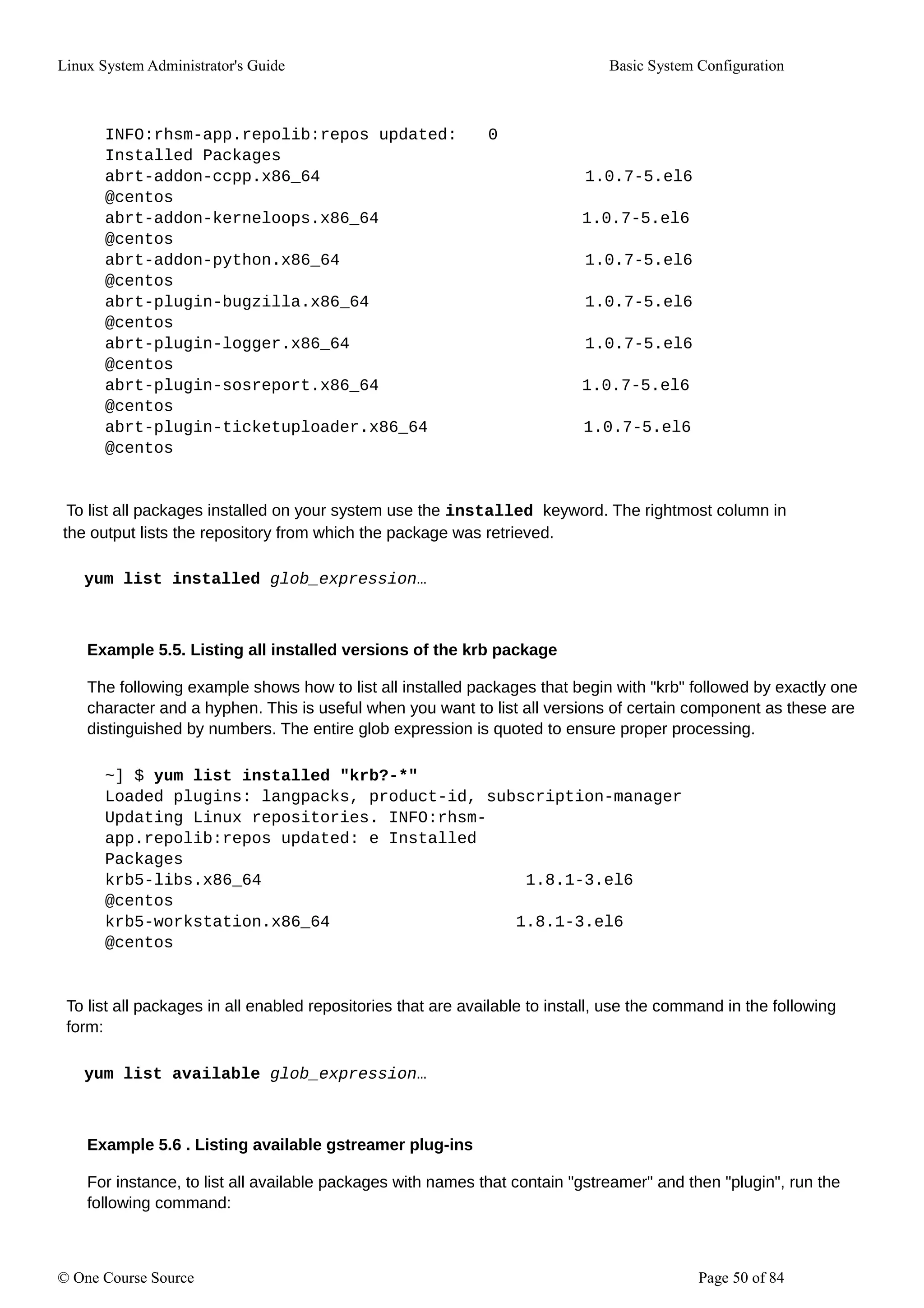 Linux System Administrator's Guide Basic System Configuration
INFO:rhsm-app.repolib:repos updated: 0
Installed Packages
abrt-addon-ccpp.x86_64 1.0.7-5.el6
@centos
abrt-addon-kerneloops.x86_64 1.0.7-5.el6
@centos
abrt-addon-python.x86_64 1.0.7-5.el6
@centos
abrt-plugin-bugzilla.x86_64 1.0.7-5.el6
@centos
abrt-plugin-logger.x86_64 1.0.7-5.el6
@centos
abrt-plugin-sosreport.x86_64 1.0.7-5.el6
@centos
abrt-plugin-ticketuploader.x86_64 1.0.7-5.el6
@centos
To list all packages installed on your system use the installed keyword. The rightmost column in
the output lists the repository from which the package was retrieved.
yum list installed glob_expression…
Example 5.5. Listing all installed versions of the krb package
The following example shows how to list all installed packages that begin with "krb" followed by exactly one
character and a hyphen. This is useful when you want to list all versions of certain component as these are
distinguished by numbers. The entire glob expression is quoted to ensure proper processing.
~] $ yum list installed "krb?-*"
Loaded plugins: langpacks, product-id, subscription-manager
Updating Linux repositories. INFO:rhsm-
app.repolib:repos updated: e Installed
Packages
krb5-libs.x86_64 1.8.1-3.el6
@centos
krb5-workstation.x86_64 1.8.1-3.el6
@centos
To list all packages in all enabled repositories that are available to install, use the command in the following
form:
yum list available glob_expression…
Example 5.6 . Listing available gstreamer plug-ins
For instance, to list all available packages with names that contain "gstreamer" and then "plugin", run the
following command:
© One Course Source Page 50 of 84
 