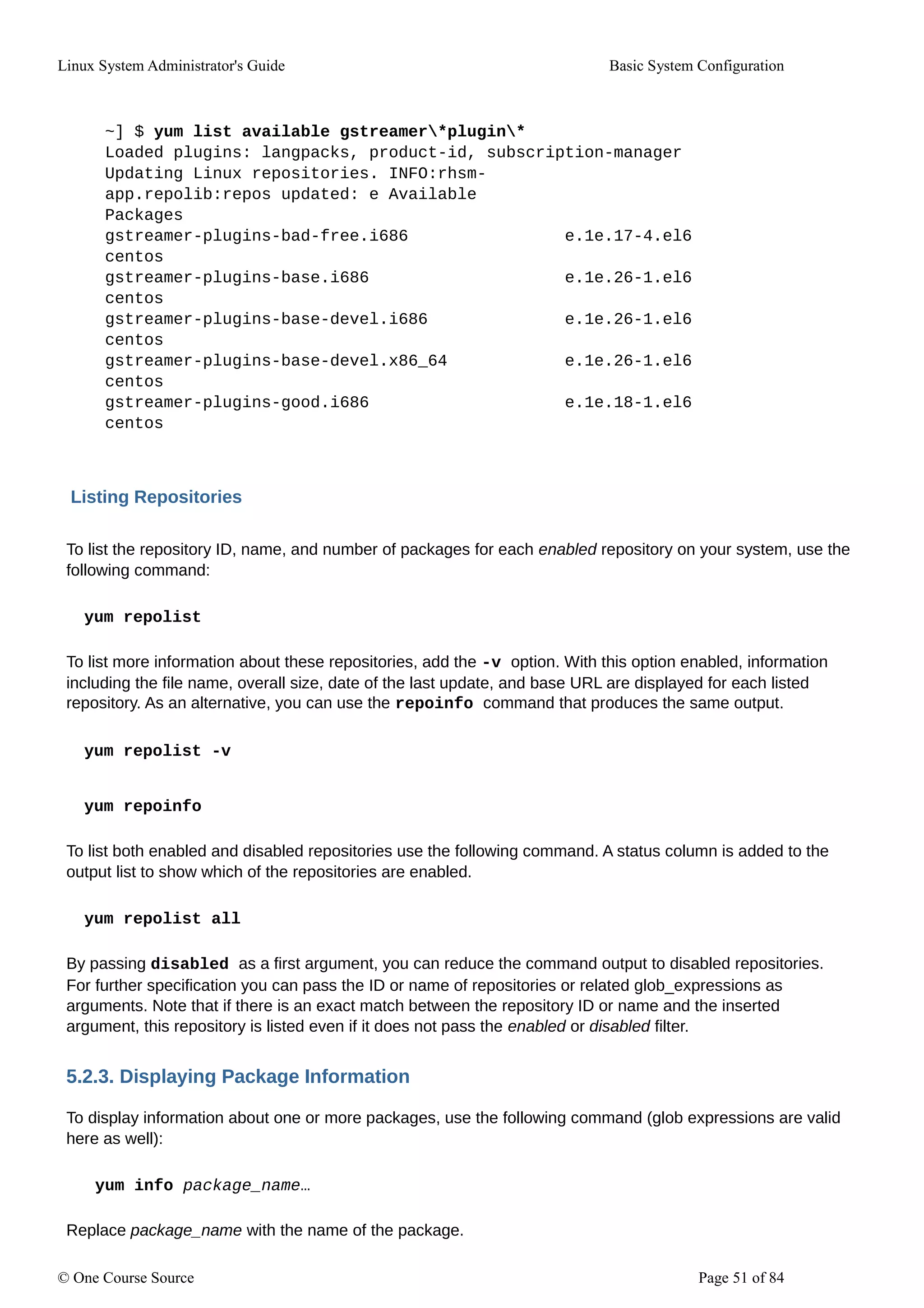 Linux System Administrator's Guide Basic System Configuration
~] $ yum list available gstreamer*plugin*
Loaded plugins: langpacks, product-id, subscription-manager
Updating Linux repositories. INFO:rhsm-
app.repolib:repos updated: e Available
Packages
gstreamer-plugins-bad-free.i686 e.1e.17-4.el6
centos
gstreamer-plugins-base.i686 e.1e.26-1.el6
centos
gstreamer-plugins-base-devel.i686 e.1e.26-1.el6
centos
gstreamer-plugins-base-devel.x86_64 e.1e.26-1.el6
centos
gstreamer-plugins-good.i686 e.1e.18-1.el6
centos
Listing Repositories
To list the repository ID, name, and number of packages for each enabled repository on your system, use the
following command:
yum repolist
To list more information about these repositories, add the -v option. With this option enabled, information
including the file name, overall size, date of the last update, and base URL are displayed for each listed
repository. As an alternative, you can use the repoinfo command that produces the same output.
yum repolist -v
yum repoinfo
To list both enabled and disabled repositories use the following command. A status column is added to the
output list to show which of the repositories are enabled.
yum repolist all
By passing disabled as a first argument, you can reduce the command output to disabled repositories.
For further specification you can pass the ID or name of repositories or related glob_expressions as
arguments. Note that if there is an exact match between the repository ID or name and the inserted
argument, this repository is listed even if it does not pass the enabled or disabled filter.
5.2.3. Displaying Package Information
To display information about one or more packages, use the following command (glob expressions are valid
here as well):
yum info package_name…
Replace package_name with the name of the package.
© One Course Source Page 51 of 84
 