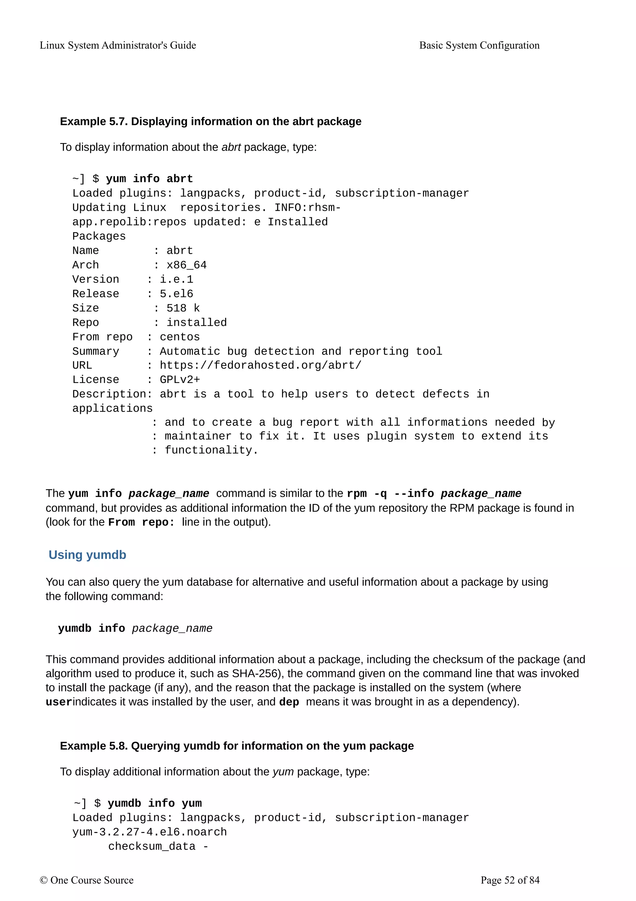 Linux System Administrator's Guide Basic System Configuration
Example 5.7. Displaying information on the abrt package
To display information about the abrt package, type:
~] $ yum info abrt
Loaded plugins: langpacks, product-id, subscription-manager
Updating Linux repositories. INFO:rhsm-
app.repolib:repos updated: e Installed
Packages
Name : abrt
Arch : x86_64
Version : i.e.1
Release : 5.el6
Size : 518 k
Repo : installed
From repo : centos
Summary : Automatic bug detection and reporting tool
URL : https://fedorahosted.org/abrt/
License : GPLv2+
Description: abrt is a tool to help users to detect defects in
applications
: and to create a bug report with all informations needed by
: maintainer to fix it. It uses plugin system to extend its
: functionality.
The yum info package_name command is similar to the rpm -q --info package_name
command, but provides as additional information the ID of the yum repository the RPM package is found in
(look for the From repo: line in the output).
Using yumdb
You can also query the yum database for alternative and useful information about a package by using
the following command:
yumdb info package_name
This command provides additional information about a package, including the checksum of the package (and
algorithm used to produce it, such as SHA-256), the command given on the command line that was invoked
to install the package (if any), and the reason that the package is installed on the system (where
userindicates it was installed by the user, and dep means it was brought in as a dependency).
Example 5.8. Querying yumdb for information on the yum package
To display additional information about the yum package, type:
~] $ yumdb info yum
Loaded plugins: langpacks, product-id, subscription-manager
yum-3.2.27-4.el6.noarch
checksum_data -
© One Course Source Page 52 of 84
 