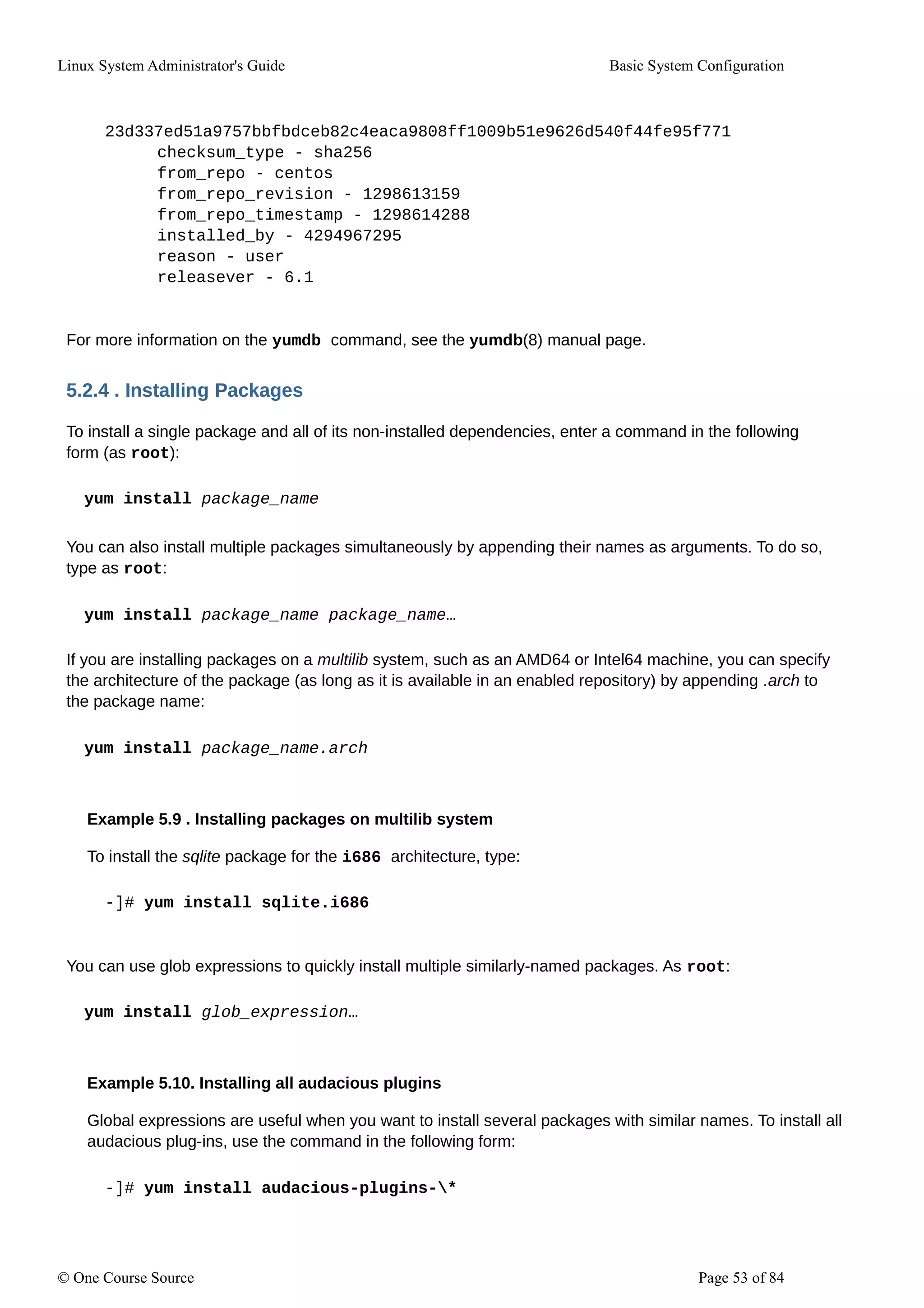 Linux System Administrator's Guide Basic System Configuration
23d337ed51a9757bbfbdceb82c4eaca9808ff1009b51e9626d540f44fe95f771
checksum_type - sha256
from_repo - centos
from_repo_revision - 1298613159
from_repo_timestamp - 1298614288
installed_by - 4294967295
reason - user
releasever - 6.1
For more information on the yumdb command, see the yumdb(8) manual page.
5.2.4 . Installing Packages
To install a single package and all of its non-installed dependencies, enter a command in the following
form (as root):
yum install package_name
You can also install multiple packages simultaneously by appending their names as arguments. To do so,
type as root:
yum install package_name package_name…
If you are installing packages on a multilib system, such as an AMD64 or Intel64 machine, you can specify
the architecture of the package (as long as it is available in an enabled repository) by appending .arch to
the package name:
yum install package_name.arch
Example 5.9 . Installing packages on multilib system
To install the sqlite package for the i686 architecture, type:
-]# yum install sqlite.i686
You can use glob expressions to quickly install multiple similarly-named packages. As root:
yum install glob_expression…
Example 5.10. Installing all audacious plugins
Global expressions are useful when you want to install several packages with similar names. To install all
audacious plug-ins, use the command in the following form:
-]# yum install audacious-plugins-*
© One Course Source Page 53 of 84
 