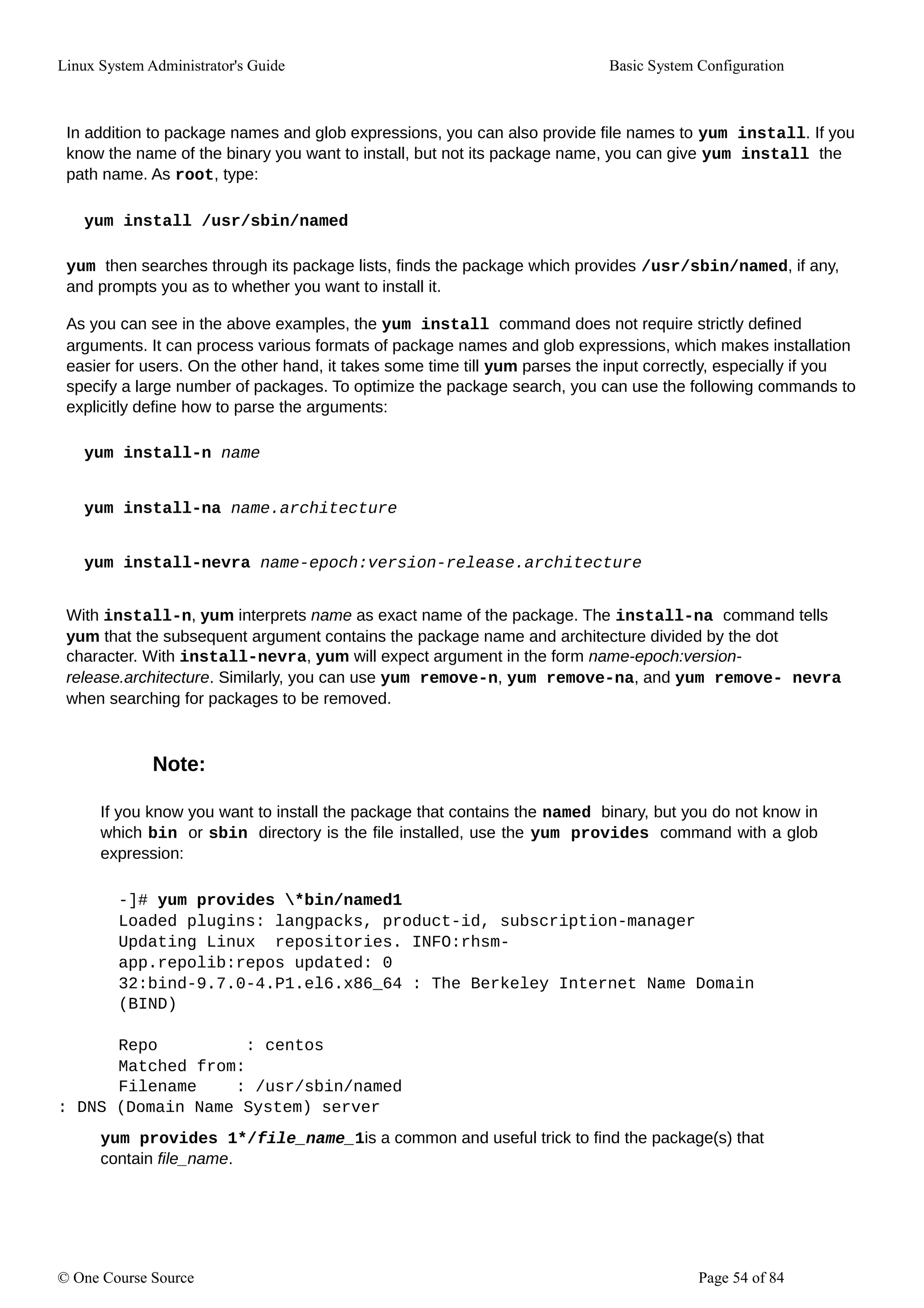 Linux System Administrator's Guide Basic System Configuration
In addition to package names and glob expressions, you can also provide file names to yum install. If you
know the name of the binary you want to install, but not its package name, you can give yum install the
path name. As root, type:
yum install /usr/sbin/named
yum then searches through its package lists, finds the package which provides /usr/sbin/named, if any,
and prompts you as to whether you want to install it.
As you can see in the above examples, the yum install command does not require strictly defined
arguments. It can process various formats of package names and glob expressions, which makes installation
easier for users. On the other hand, it takes some time till yum parses the input correctly, especially if you
specify a large number of packages. To optimize the package search, you can use the following commands to
explicitly define how to parse the arguments:
yum install-n name
yum install-na name.architecture
yum install-nevra name-epoch:version-release.architecture
With install-n, yum interprets name as exact name of the package. The install-na command tells
yum that the subsequent argument contains the package name and architecture divided by the dot
character. With install-nevra, yum will expect argument in the form name-epoch:version-
release.architecture. Similarly, you can use yum remove-n, yum remove-na, and yum remove- nevra
when searching for packages to be removed.
Note:
If you know you want to install the package that contains the named binary, but you do not know in
which bin or sbin directory is the file installed, use the yum provides command with a glob
expression:
-]# yum provides *bin/named1
Loaded plugins: langpacks, product-id, subscription-manager
Updating Linux repositories. INFO:rhsm-
app.repolib:repos updated: 0
32:bind-9.7.0-4.P1.el6.x86_64 : The Berkeley Internet Name Domain
(BIND)
Repo : centos
Matched from:
Filename : /usr/sbin/named
: DNS (Domain Name System) server
yum provides 1*/file_name_1is a common and useful trick to find the package(s) that
contain file_name.
© One Course Source Page 54 of 84
 