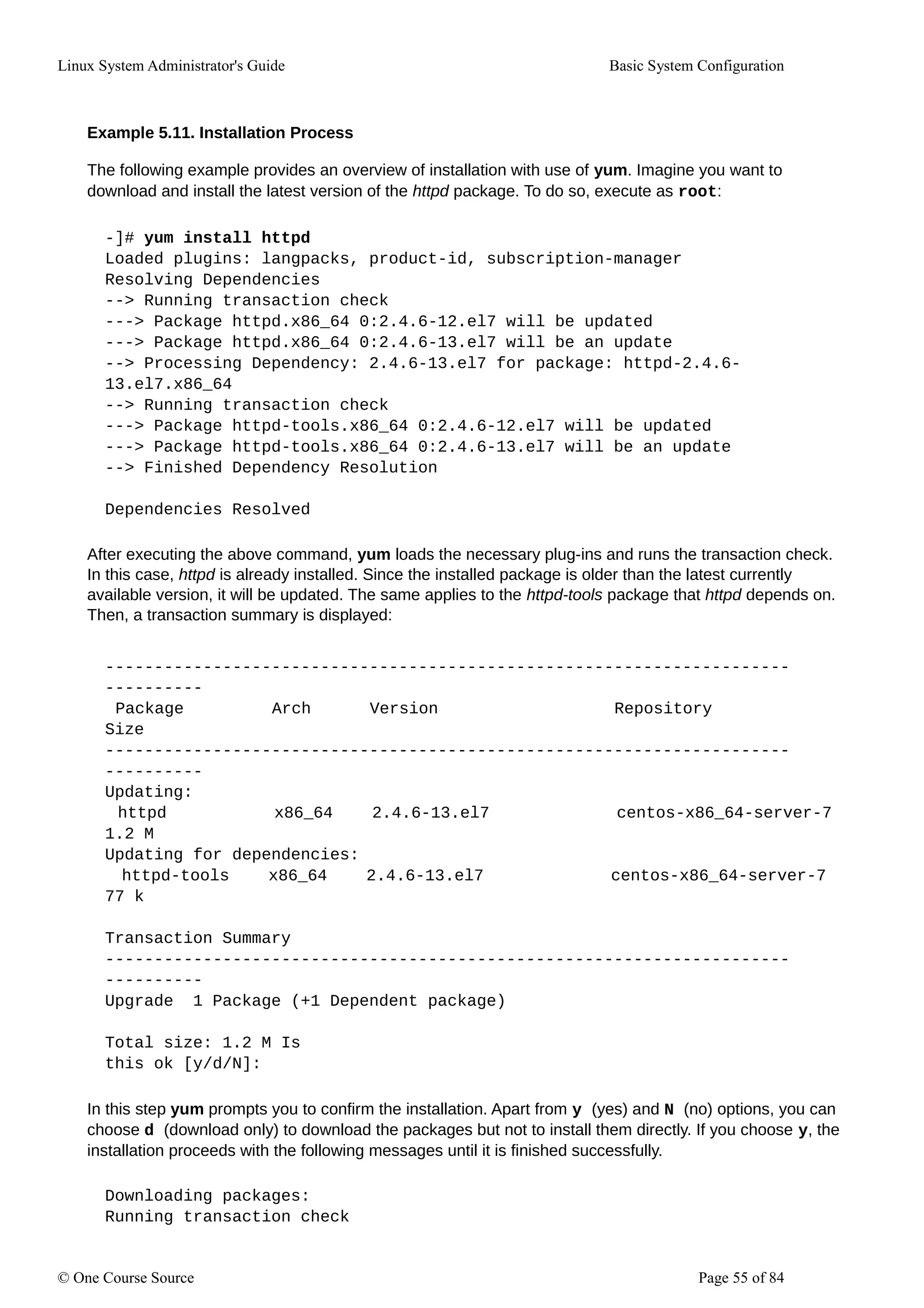 Linux System Administrator's Guide Basic System Configuration
Example 5.11. Installation Process
The following example provides an overview of installation with use of yum. Imagine you want to
download and install the latest version of the httpd package. To do so, execute as root:
-]# yum install httpd
Loaded plugins: langpacks, product-id, subscription-manager
Resolving Dependencies
--> Running transaction check
---> Package httpd.x86_64 0:2.4.6-12.el7 will be updated
---> Package httpd.x86_64 0:2.4.6-13.el7 will be an update
--> Processing Dependency: 2.4.6-13.el7 for package: httpd-2.4.6-
13.el7.x86_64
--> Running transaction check
---> Package httpd-tools.x86_64 0:2.4.6-12.el7 will be updated
---> Package httpd-tools.x86_64 0:2.4.6-13.el7 will be an update
--> Finished Dependency Resolution
Dependencies Resolved
After executing the above command, yum loads the necessary plug-ins and runs the transaction check.
In this case, httpd is already installed. Since the installed package is older than the latest currently
available version, it will be updated. The same applies to the httpd-tools package that httpd depends on.
Then, a transaction summary is displayed:
----------------------------------------------------------------------
----------
Package Arch Version Repository
Size
----------------------------------------------------------------------
----------
Updating:
httpd x86_64 2.4.6-13.el7 centos-x86_64-server-7
1.2 M
Updating for dependencies:
httpd-tools x86_64 2.4.6-13.el7 centos-x86_64-server-7
77 k
Transaction Summary
----------------------------------------------------------------------
----------
Upgrade 1 Package (+1 Dependent package)
Total size: 1.2 M Is
this ok [y/d/N]:
In this step yum prompts you to confirm the installation. Apart from y (yes) and N (no) options, you can
choose d (download only) to download the packages but not to install them directly. If you choose y, the
installation proceeds with the following messages until it is finished successfully.
Downloading packages:
Running transaction check
© One Course Source Page 55 of 84
 