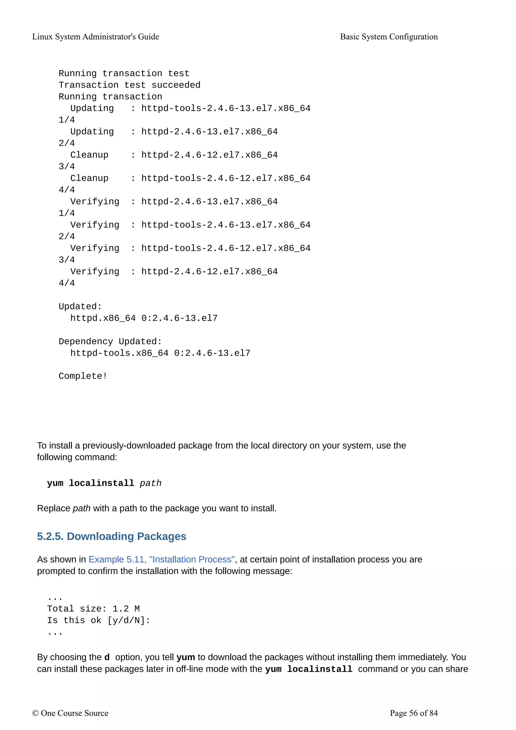 Linux System Administrator's Guide Basic System Configuration
Running transaction test
Transaction test succeeded
Running transaction
Updating : httpd-tools-2.4.6-13.el7.x86_64
1/4
Updating : httpd-2.4.6-13.el7.x86_64
2/4
Cleanup : httpd-2.4.6-12.el7.x86_64
3/4
Cleanup : httpd-tools-2.4.6-12.el7.x86_64
4/4
Verifying : httpd-2.4.6-13.el7.x86_64
1/4
Verifying : httpd-tools-2.4.6-13.el7.x86_64
2/4
Verifying : httpd-tools-2.4.6-12.el7.x86_64
3/4
Verifying : httpd-2.4.6-12.el7.x86_64
4/4
Updated:
httpd.x86_64 0:2.4.6-13.el7
Dependency Updated:
httpd-tools.x86_64 0:2.4.6-13.el7
Complete!
To install a previously-downloaded package from the local directory on your system, use the
following command:
yum localinstall path
Replace path with a path to the package you want to install.
5.2.5. Downloading Packages
As shown in Example 5.11, "Installation Process", at certain point of installation process you are
prompted to confirm the installation with the following message:
...
Total size: 1.2 M
Is this ok [y/d/N]:
...
By choosing the d option, you tell yum to download the packages without installing them immediately. You
can install these packages later in off-line mode with the yum localinstall command or you can share
© One Course Source Page 56 of 84
 