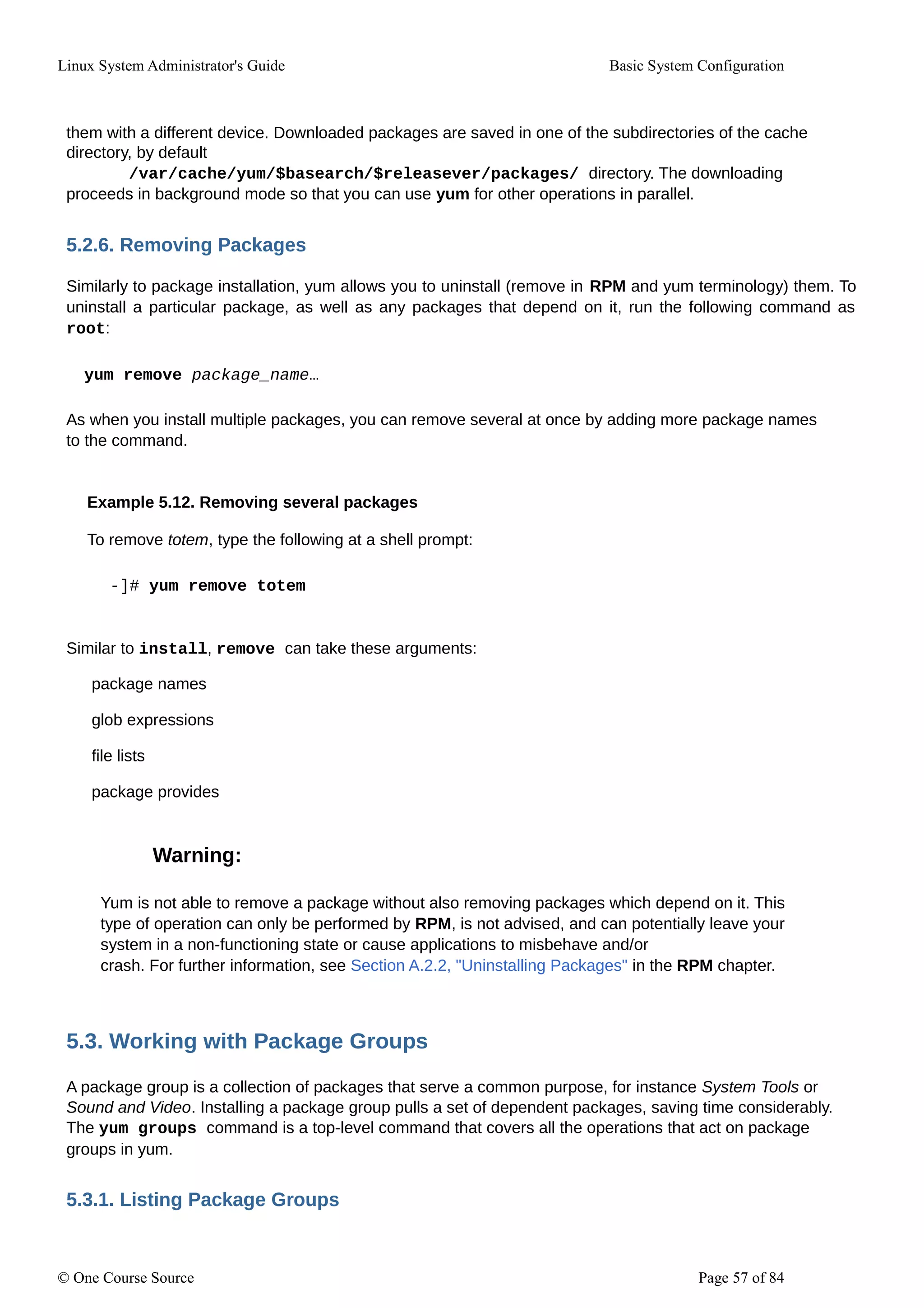 Linux System Administrator's Guide Basic System Configuration
them with a different device. Downloaded packages are saved in one of the subdirectories of the cache
directory, by default
/var/cache/yum/$basearch/$releasever/packages/ directory. The downloading
proceeds in background mode so that you can use yum for other operations in parallel.
5.2.6. Removing Packages
Similarly to package installation, yum allows you to uninstall (remove in RPM and yum terminology) them. To
uninstall a particular package, as well as any packages that depend on it, run the following command as
root:
yum remove package_name…
As when you install multiple packages, you can remove several at once by adding more package names
to the command.
Example 5.12. Removing several packages
To remove totem, type the following at a shell prompt:
-]# yum remove totem
Similar to install, remove can take these arguments:
package names
glob expressions
file lists
package provides
Warning:
Yum is not able to remove a package without also removing packages which depend on it. This
type of operation can only be performed by RPM, is not advised, and can potentially leave your
system in a non-functioning state or cause applications to misbehave and/or
crash. For further information, see Section A.2.2, "Uninstalling Packages" in the RPM chapter.
5.3. Working with Package Groups
A package group is a collection of packages that serve a common purpose, for instance System Tools or
Sound and Video. Installing a package group pulls a set of dependent packages, saving time considerably.
The yum groups command is a top-level command that covers all the operations that act on package
groups in yum.
5.3.1. Listing Package Groups
© One Course Source Page 57 of 84
 