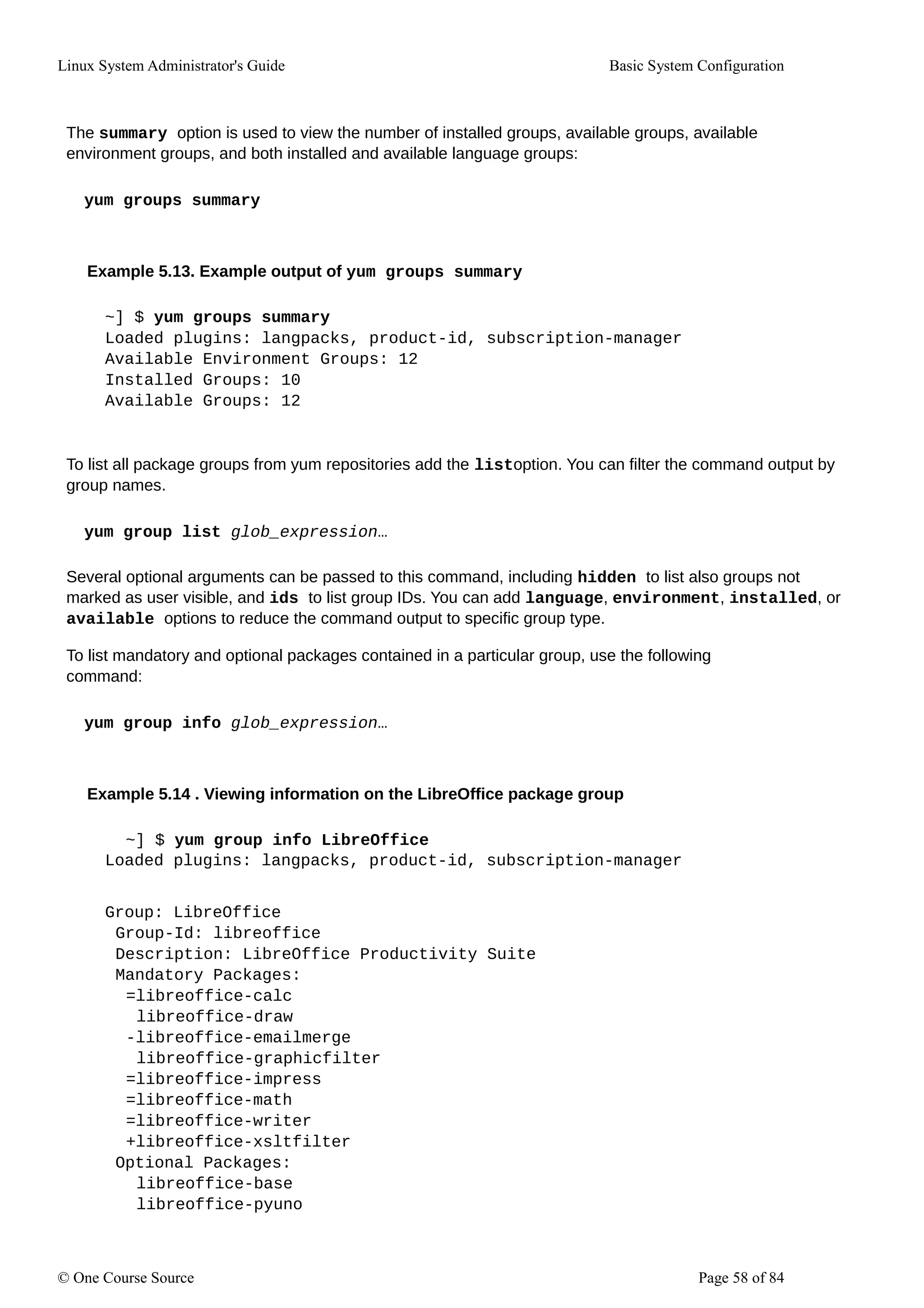 Linux System Administrator's Guide Basic System Configuration
The summary option is used to view the number of installed groups, available groups, available
environment groups, and both installed and available language groups:
yum groups summary
Example 5.13. Example output of yum groups summary
~] $ yum groups summary
Loaded plugins: langpacks, product-id, subscription-manager
Available Environment Groups: 12
Installed Groups: 10
Available Groups: 12
To list all package groups from yum repositories add the listoption. You can filter the command output by
group names.
yum group list glob_expression…
Several optional arguments can be passed to this command, including hidden to list also groups not
marked as user visible, and ids to list group IDs. You can add language, environment, installed, or
available options to reduce the command output to specific group type.
To list mandatory and optional packages contained in a particular group, use the following
command:
yum group info glob_expression…
Example 5.14 . Viewing information on the LibreOffice package group
~] $ yum group info LibreOffice
Loaded plugins: langpacks, product-id, subscription-manager
Group: LibreOffice
Group-Id: libreoffice
Description: LibreOffice Productivity Suite
Mandatory Packages:
=libreoffice-calc
libreoffice-draw
-libreoffice-emailmerge
libreoffice-graphicfilter
=libreoffice-impress
=libreoffice-math
=libreoffice-writer
+libreoffice-xsltfilter
Optional Packages:
libreoffice-base
libreoffice-pyuno
© One Course Source Page 58 of 84
 