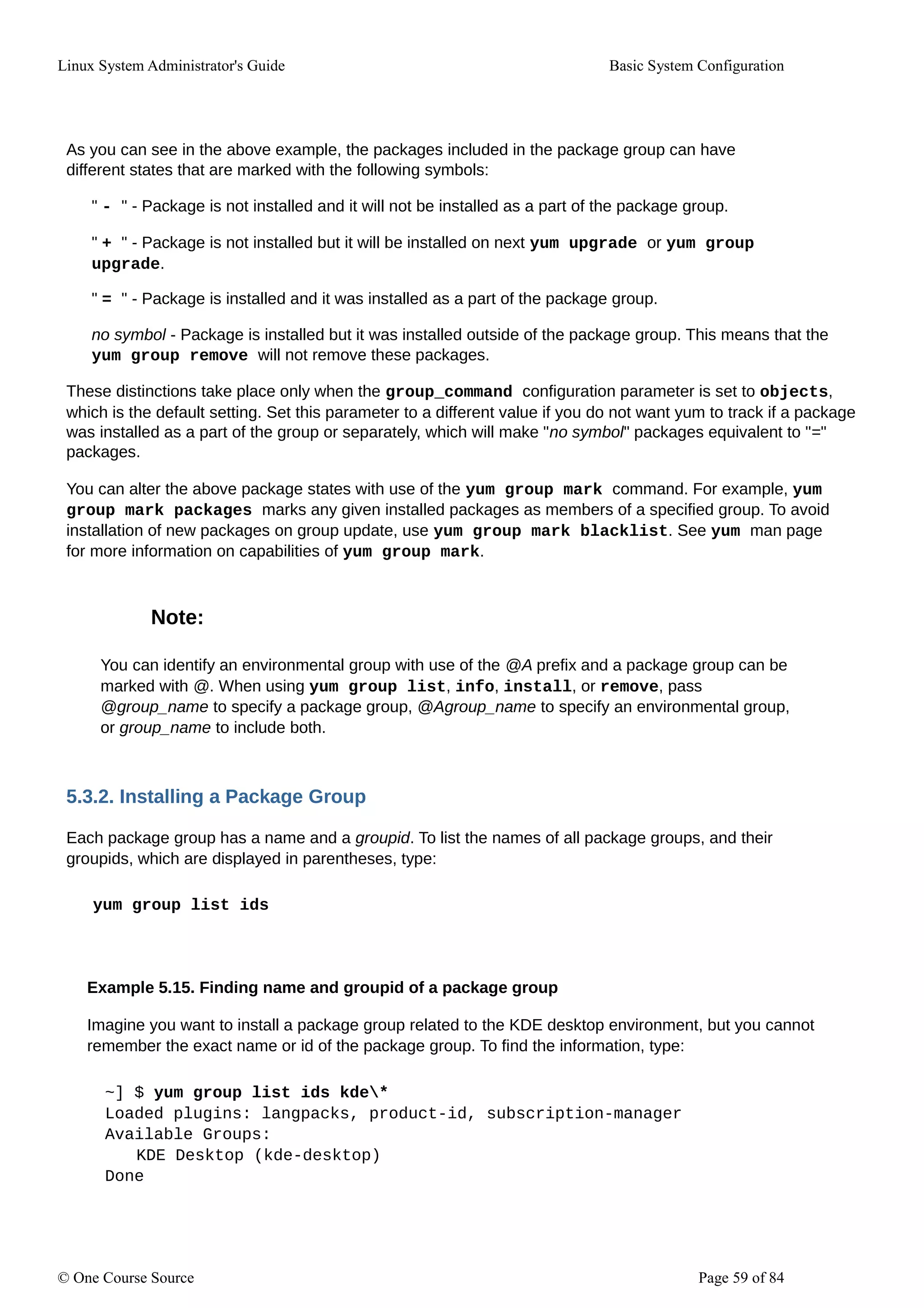 Linux System Administrator's Guide Basic System Configuration
As you can see in the above example, the packages included in the package group can have
different states that are marked with the following symbols:
" - " - Package is not installed and it will not be installed as a part of the package group.
" + " - Package is not installed but it will be installed on next yum upgrade or yum group
upgrade.
" = " - Package is installed and it was installed as a part of the package group.
no symbol - Package is installed but it was installed outside of the package group. This means that the
yum group remove will not remove these packages.
These distinctions take place only when the group_command configuration parameter is set to objects,
which is the default setting. Set this parameter to a different value if you do not want yum to track if a package
was installed as a part of the group or separately, which will make "no symbol" packages equivalent to "="
packages.
You can alter the above package states with use of the yum group mark command. For example, yum
group mark packages marks any given installed packages as members of a specified group. To avoid
installation of new packages on group update, use yum group mark blacklist. See yum man page
for more information on capabilities of yum group mark.
Note:
You can identify an environmental group with use of the @A prefix and a package group can be
marked with @. When using yum group list, info, install, or remove, pass
@group_name to specify a package group, @Agroup_name to specify an environmental group,
or group_name to include both.
5.3.2. Installing a Package Group
Each package group has a name and a groupid. To list the names of all package groups, and their
groupids, which are displayed in parentheses, type:
yum group list ids
Example 5.15. Finding name and groupid of a package group
Imagine you want to install a package group related to the KDE desktop environment, but you cannot
remember the exact name or id of the package group. To find the information, type:
~] $ yum group list ids kde*
Loaded plugins: langpacks, product-id, subscription-manager
Available Groups:
KDE Desktop (kde-desktop)
Done
© One Course Source Page 59 of 84
 
