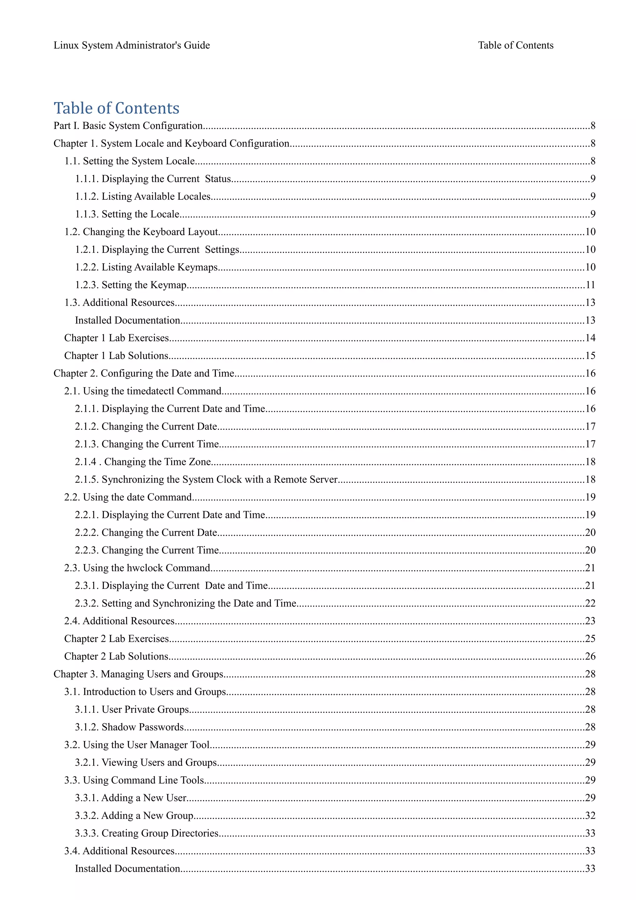 Linux System Administrator's Guide Table of Contents
Table of Contents
Part I. Basic System Configuration.................................................................................................................................................8
Chapter 1. System Locale and Keyboard Configuration................................................................................................................8
1.1. Setting the System Locale....................................................................................................................................................8
1.1.1. Displaying the Current Status......................................................................................................................................9
1.1.2. Listing Available Locales..............................................................................................................................................9
1.1.3. Setting the Locale.........................................................................................................................................................9
1.2. Changing the Keyboard Layout.........................................................................................................................................10
1.2.1. Displaying the Current Settings.................................................................................................................................10
1.2.2. Listing Available Keymaps.........................................................................................................................................10
1.2.3. Setting the Keymap.....................................................................................................................................................11
1.3. Additional Resources.........................................................................................................................................................13
Installed Documentation.......................................................................................................................................................13
Chapter 1 Lab Exercises...........................................................................................................................................................14
Chapter 1 Lab Solutions...........................................................................................................................................................15
Chapter 2. Configuring the Date and Time...................................................................................................................................16
2.1. Using the timedatectl Command........................................................................................................................................16
2.1.1. Displaying the Current Date and Time.......................................................................................................................16
2.1.2. Changing the Current Date.........................................................................................................................................17
2.1.3. Changing the Current Time.........................................................................................................................................17
2.1.4 . Changing the Time Zone............................................................................................................................................18
2.1.5. Synchronizing the System Clock with a Remote Server............................................................................................18
2.2. Using the date Command...................................................................................................................................................19
2.2.1. Displaying the Current Date and Time.......................................................................................................................19
2.2.2. Changing the Current Date.........................................................................................................................................20
2.2.3. Changing the Current Time.........................................................................................................................................20
2.3. Using the hwclock Command............................................................................................................................................21
2.3.1. Displaying the Current Date and Time......................................................................................................................21
2.3.2. Setting and Synchronizing the Date and Time............................................................................................................22
2.4. Additional Resources.........................................................................................................................................................23
Chapter 2 Lab Exercises...........................................................................................................................................................25
Chapter 2 Lab Solutions...........................................................................................................................................................26
Chapter 3. Managing Users and Groups.......................................................................................................................................28
3.1. Introduction to Users and Groups......................................................................................................................................28
3.1.1. User Private Groups....................................................................................................................................................28
3.1.2. Shadow Passwords......................................................................................................................................................28
3.2. Using the User Manager Tool............................................................................................................................................29
3.2.1. Viewing Users and Groups.........................................................................................................................................29
3.3. Using Command Line Tools..............................................................................................................................................29
3.3.1. Adding a New User.....................................................................................................................................................29
3.3.2. Adding a New Group..................................................................................................................................................32
3.3.3. Creating Group Directories.........................................................................................................................................33
3.4. Additional Resources.........................................................................................................................................................33
Installed Documentation.......................................................................................................................................................33
 