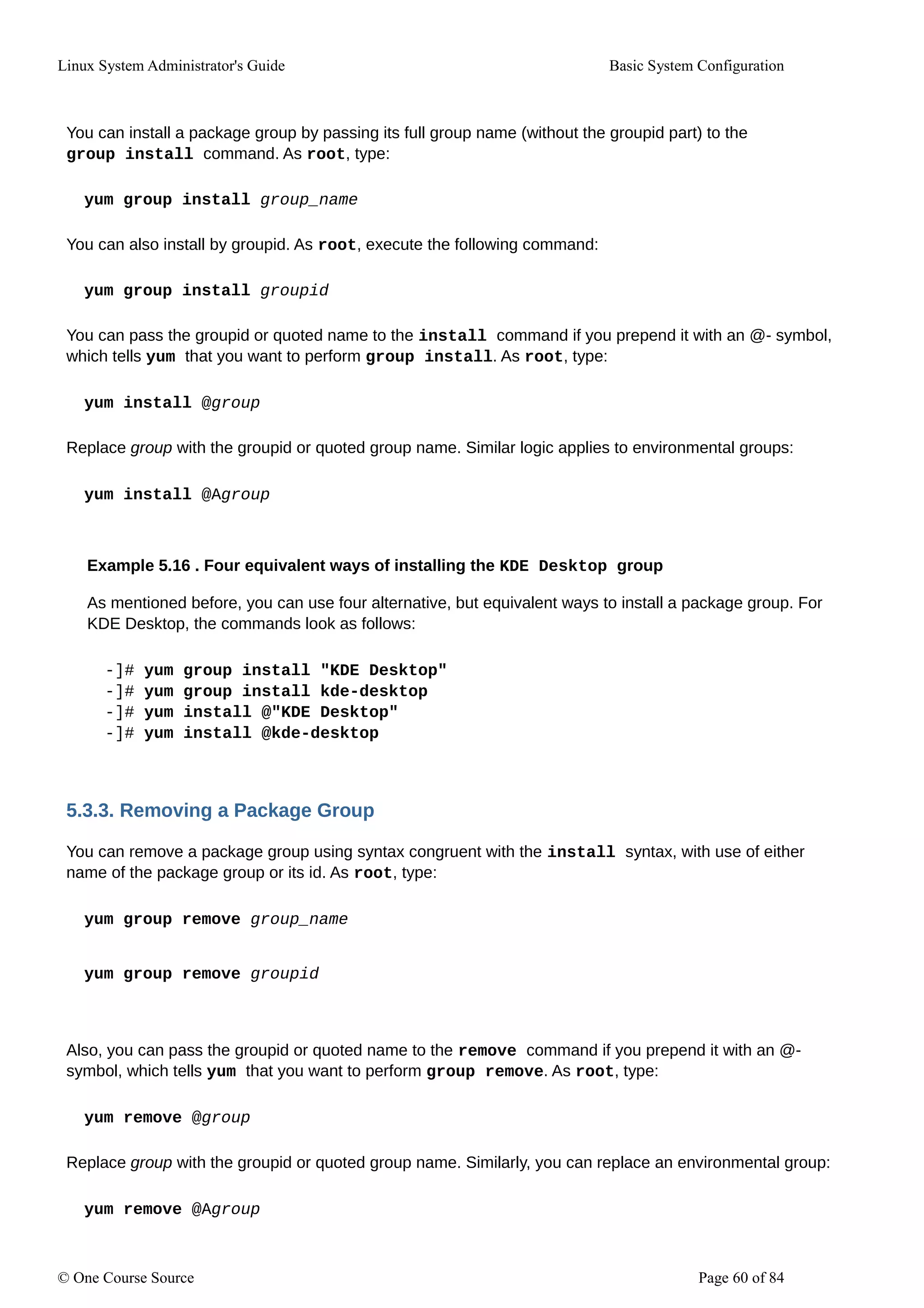 Linux System Administrator's Guide Basic System Configuration
You can install a package group by passing its full group name (without the groupid part) to the
group install command. As root, type:
yum group install group_name
You can also install by groupid. As root, execute the following command:
yum group install groupid
You can pass the groupid or quoted name to the install command if you prepend it with an @- symbol,
which tells yum that you want to perform group install. As root, type:
yum install @group
Replace group with the groupid or quoted group name. Similar logic applies to environmental groups:
yum install @Agroup
Example 5.16 . Four equivalent ways of installing the KDE Desktop group
As mentioned before, you can use four alternative, but equivalent ways to install a package group. For
KDE Desktop, the commands look as follows:
-]# yum group install "KDE Desktop"
-]# yum group install kde-desktop
-]# yum install @"KDE Desktop"
-]# yum install @kde-desktop
5.3.3. Removing a Package Group
You can remove a package group using syntax congruent with the install syntax, with use of either
name of the package group or its id. As root, type:
yum group remove group_name
yum group remove groupid
Also, you can pass the groupid or quoted name to the remove command if you prepend it with an @-
symbol, which tells yum that you want to perform group remove. As root, type:
yum remove @group
Replace group with the groupid or quoted group name. Similarly, you can replace an environmental group:
yum remove @Agroup
© One Course Source Page 60 of 84
 