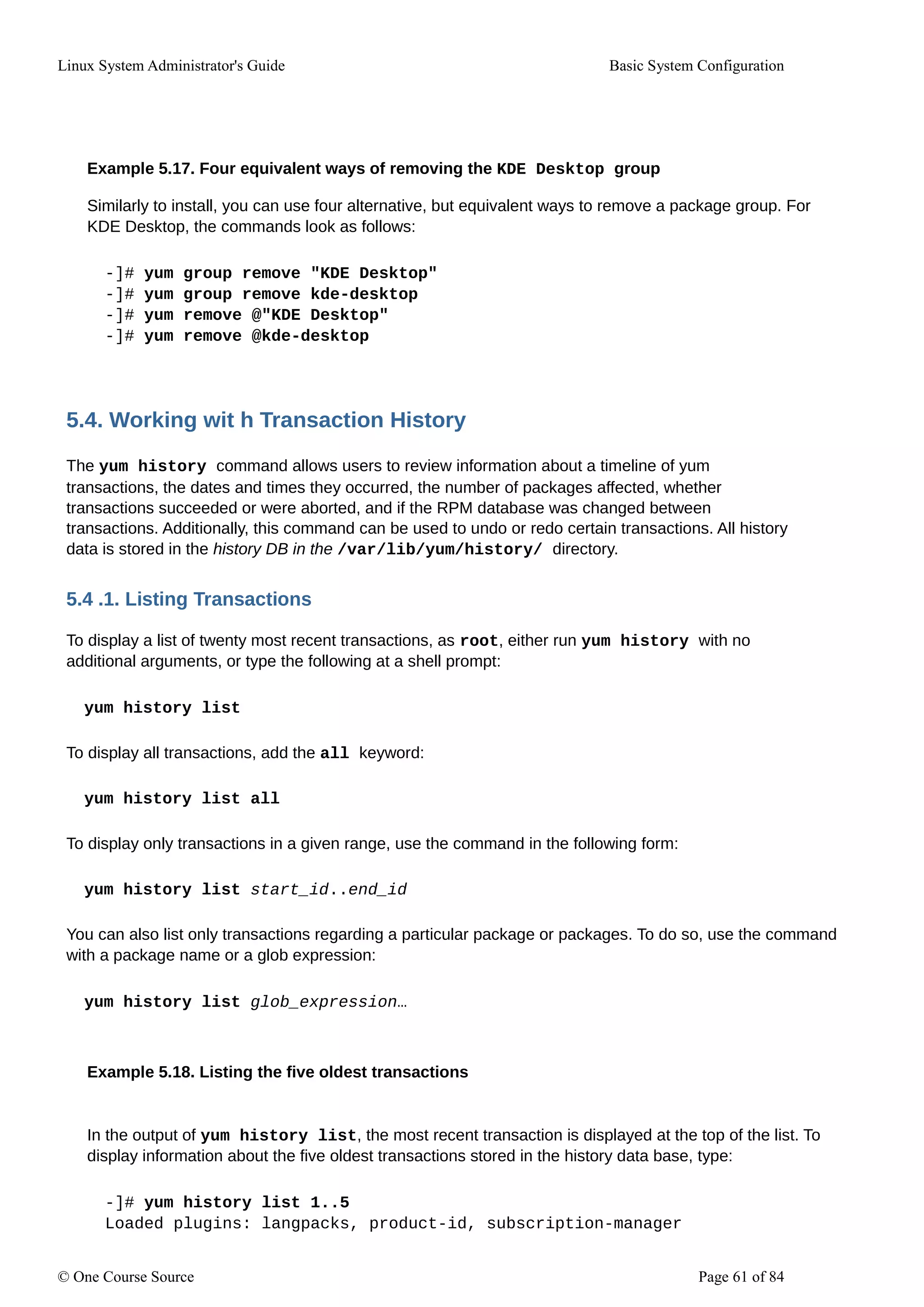 Linux System Administrator's Guide Basic System Configuration
Example 5.17. Four equivalent ways of removing the KDE Desktop group
Similarly to install, you can use four alternative, but equivalent ways to remove a package group. For
KDE Desktop, the commands look as follows:
-]# yum group remove "KDE Desktop"
-]# yum group remove kde-desktop
-]# yum remove @"KDE Desktop"
-]# yum remove @kde-desktop
5.4. Working wit h Transaction History
The yum history command allows users to review information about a timeline of yum
transactions, the dates and times they occurred, the number of packages affected, whether
transactions succeeded or were aborted, and if the RPM database was changed between
transactions. Additionally, this command can be used to undo or redo certain transactions. All history
data is stored in the history DB in the /var/lib/yum/history/ directory.
5.4 .1. Listing Transactions
To display a list of twenty most recent transactions, as root, either run yum history with no
additional arguments, or type the following at a shell prompt:
yum history list
To display all transactions, add the all keyword:
yum history list all
To display only transactions in a given range, use the command in the following form:
yum history list start_id..end_id
You can also list only transactions regarding a particular package or packages. To do so, use the command
with a package name or a glob expression:
yum history list glob_expression…
Example 5.18. Listing the five oldest transactions
In the output of yum history list, the most recent transaction is displayed at the top of the list. To
display information about the five oldest transactions stored in the history data base, type:
-]# yum history list 1..5
Loaded plugins: langpacks, product-id, subscription-manager
© One Course Source Page 61 of 84
 
