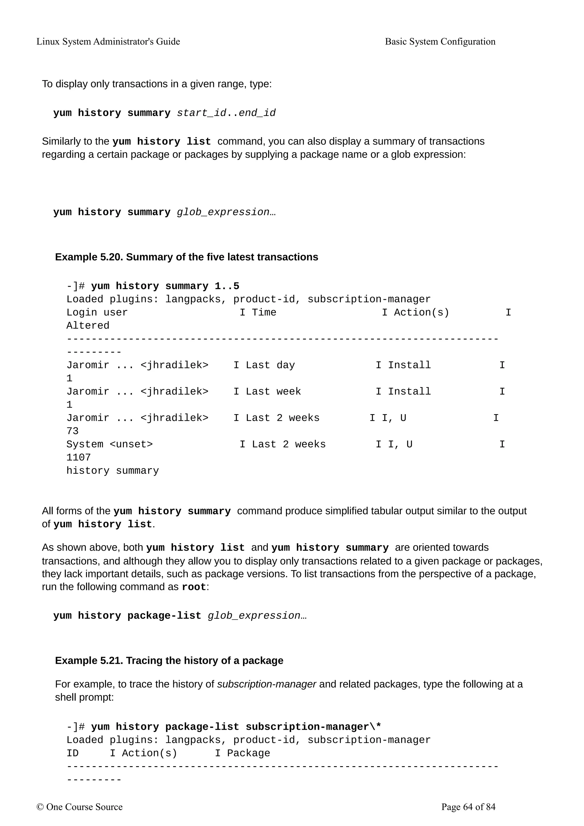 Linux System Administrator's Guide Basic System Configuration
To display only transactions in a given range, type:
yum history summary start_id..end_id
Similarly to the yum history list command, you can also display a summary of transactions
regarding a certain package or packages by supplying a package name or a glob expression:
yum history summary glob_expression…
Example 5.20. Summary of the five latest transactions
-]# yum history summary 1..5
Loaded plugins: langpacks, product-id, subscription-manager
Login user I Time I Action(s) I
Altered
----------------------------------------------------------------------
---------
Jaromir ... <jhradilek> I Last day I Install I
1
Jaromir ... <jhradilek> I Last week I Install I
1
Jaromir ... <jhradilek> I Last 2 weeks I I, U I
73
System <unset> I Last 2 weeks I I, U I
1107
history summary
All forms of the yum history summary command produce simplified tabular output similar to the output
of yum history list.
As shown above, both yum history list and yum history summary are oriented towards
transactions, and although they allow you to display only transactions related to a given package or packages,
they lack important details, such as package versions. To list transactions from the perspective of a package,
run the following command as root:
yum history package-list glob_expression…
Example 5.21. Tracing the history of a package
For example, to trace the history of subscription-manager and related packages, type the following at a
shell prompt:
-]# yum history package-list subscription-manager*
Loaded plugins: langpacks, product-id, subscription-manager
ID I Action(s) I Package
----------------------------------------------------------------------
---------
© One Course Source Page 64 of 84
 