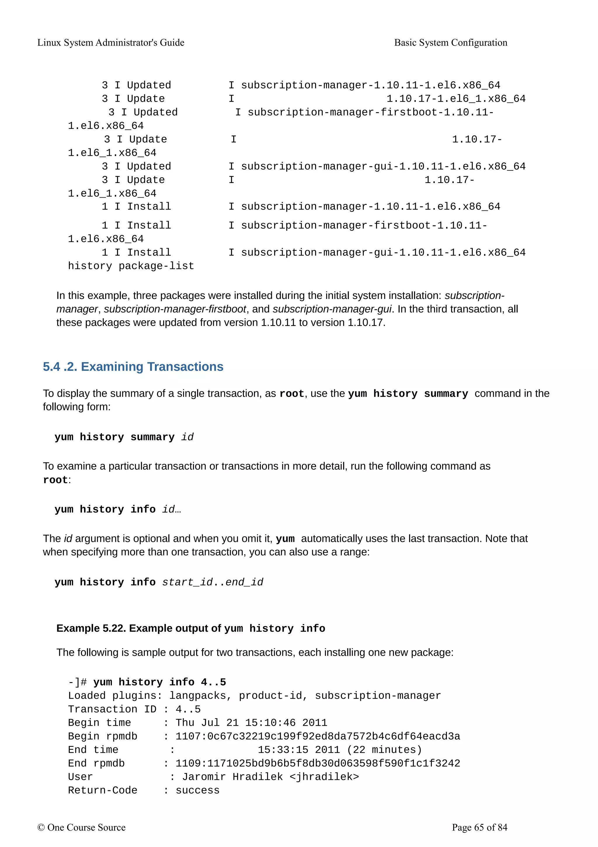 Linux System Administrator's Guide Basic System Configuration
3 I Updated I subscription-manager-1.10.11-1.el6.x86_64
3 I Update I 1.10.17-1.el6_1.x86_64
3 I Updated I subscription-manager-firstboot-1.10.11-
1.el6.x86_64
3 I Update I 1.10.17-
1.el6_1.x86_64
3 I Updated I subscription-manager-gui-1.10.11-1.el6.x86_64
3 I Update I 1.10.17-
1.el6_1.x86_64
1 I Install I subscription-manager-1.10.11-1.el6.x86_64
1 I Install I subscription-manager-firstboot-1.10.11-
1.el6.x86_64
1 I Install I subscription-manager-gui-1.10.11-1.el6.x86_64
history package-list
In this example, three packages were installed during the initial system installation: subscription-
manager, subscription-manager-firstboot, and subscription-manager-gui. In the third transaction, all
these packages were updated from version 1.10.11 to version 1.10.17.
5.4 .2. Examining Transactions
To display the summary of a single transaction, as root, use the yum history summary command in the
following form:
yum history summary id
To examine a particular transaction or transactions in more detail, run the following command as
root:
yum history info id…
The id argument is optional and when you omit it, yum automatically uses the last transaction. Note that
when specifying more than one transaction, you can also use a range:
yum history info start_id..end_id
Example 5.22. Example output of yum history info
The following is sample output for two transactions, each installing one new package:
-]# yum history info 4..5
Loaded plugins: langpacks, product-id, subscription-manager
Transaction ID : 4..5
Begin time : Thu Jul 21 15:10:46 2011
Begin rpmdb : 1107:0c67c32219c199f92ed8da7572b4c6df64eacd3a
End time : 15:33:15 2011 (22 minutes)
End rpmdb : 1109:1171025bd9b6b5f8db30d063598f590f1c1f3242
User : Jaromir Hradilek <jhradilek>
Return-Code : success
© One Course Source Page 65 of 84
 