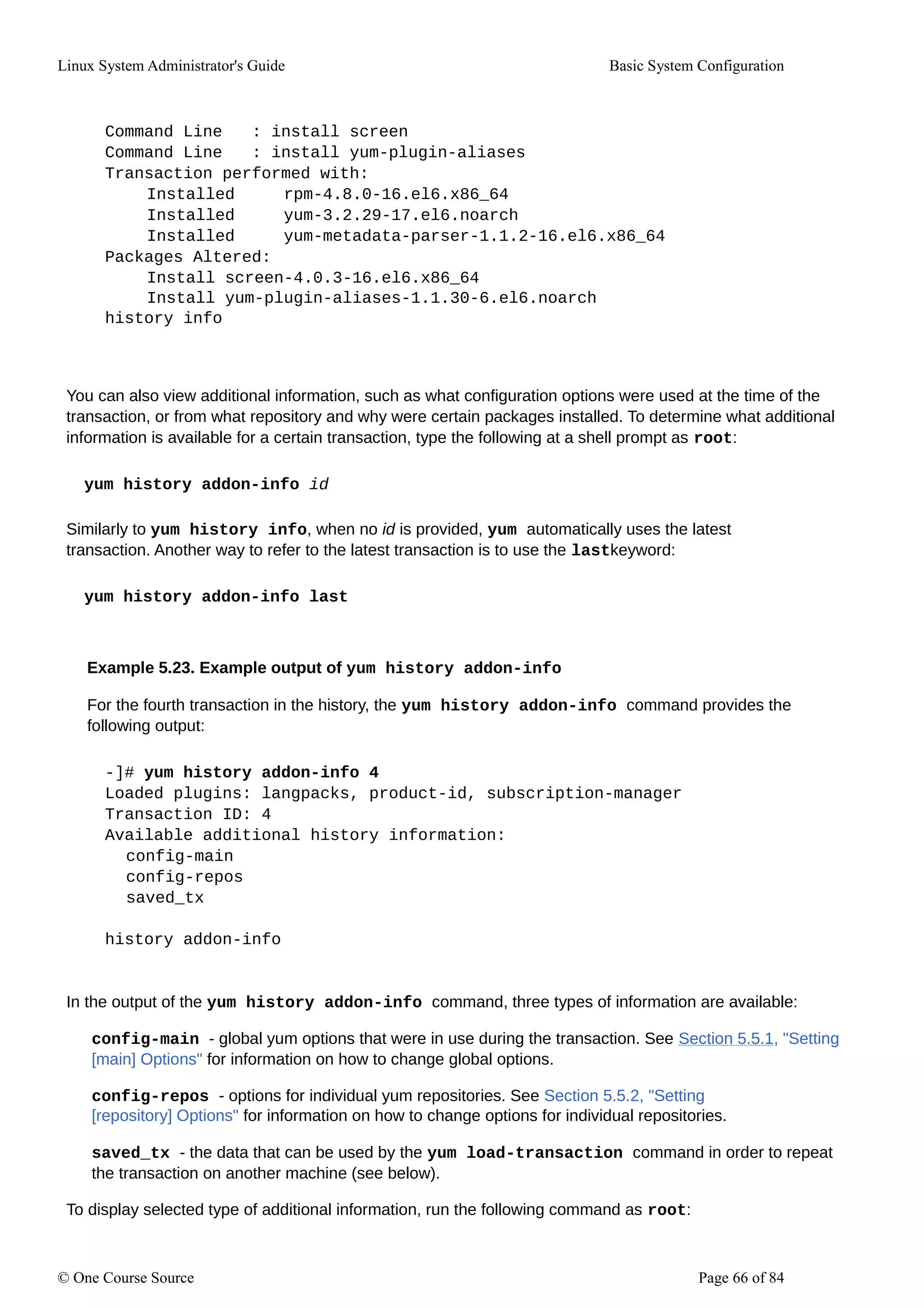 Linux System Administrator's Guide Basic System Configuration
Command Line : install screen
Command Line : install yum-plugin-aliases
Transaction performed with:
Installed rpm-4.8.0-16.el6.x86_64
Installed yum-3.2.29-17.el6.noarch
Installed yum-metadata-parser-1.1.2-16.el6.x86_64
Packages Altered:
Install screen-4.0.3-16.el6.x86_64
Install yum-plugin-aliases-1.1.30-6.el6.noarch
history info
You can also view additional information, such as what configuration options were used at the time of the
transaction, or from what repository and why were certain packages installed. To determine what additional
information is available for a certain transaction, type the following at a shell prompt as root:
yum history addon-info id
Similarly to yum history info, when no id is provided, yum automatically uses the latest
transaction. Another way to refer to the latest transaction is to use the lastkeyword:
yum history addon-info last
Example 5.23. Example output of yum history addon-info
For the fourth transaction in the history, the yum history addon-info command provides the
following output:
-]# yum history addon-info 4
Loaded plugins: langpacks, product-id, subscription-manager
Transaction ID: 4
Available additional history information:
config-main
config-repos
saved_tx
history addon-info
In the output of the yum history addon-info command, three types of information are available:
config-main - global yum options that were in use during the transaction. See Section 5.5.1, "Setting
[main] Options" for information on how to change global options.
config-repos - options for individual yum repositories. See Section 5.5.2, "Setting
[repository] Options" for information on how to change options for individual repositories.
saved_tx - the data that can be used by the yum load-transaction command in order to repeat
the transaction on another machine (see below).
To display selected type of additional information, run the following command as root:
© One Course Source Page 66 of 84
 