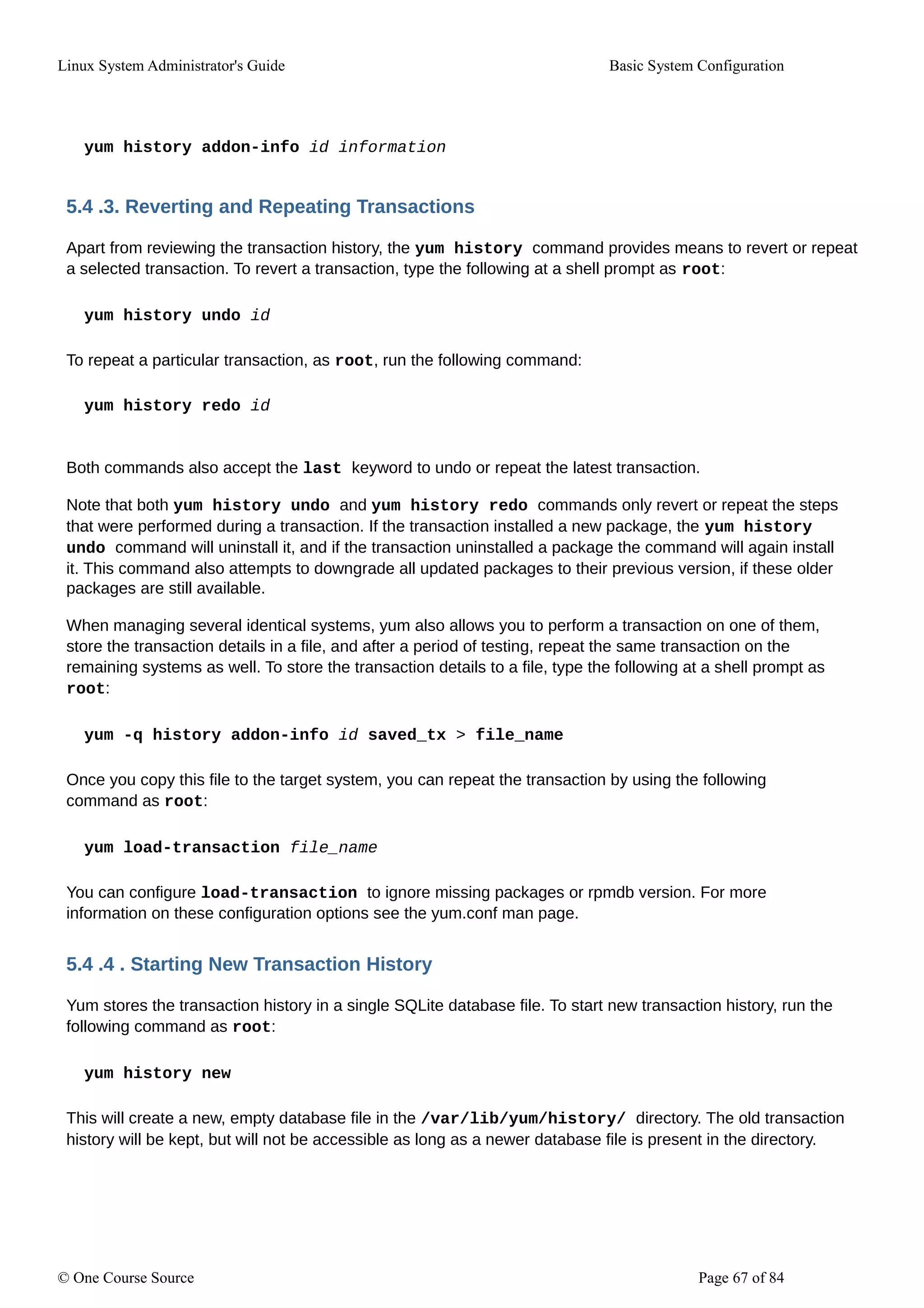 Linux System Administrator's Guide Basic System Configuration
yum history addon-info id information
5.4 .3. Reverting and Repeating Transactions
Apart from reviewing the transaction history, the yum history command provides means to revert or repeat
a selected transaction. To revert a transaction, type the following at a shell prompt as root:
yum history undo id
To repeat a particular transaction, as root, run the following command:
yum history redo id
Both commands also accept the last keyword to undo or repeat the latest transaction.
Note that both yum history undo and yum history redo commands only revert or repeat the steps
that were performed during a transaction. If the transaction installed a new package, the yum history
undo command will uninstall it, and if the transaction uninstalled a package the command will again install
it. This command also attempts to downgrade all updated packages to their previous version, if these older
packages are still available.
When managing several identical systems, yum also allows you to perform a transaction on one of them,
store the transaction details in a file, and after a period of testing, repeat the same transaction on the
remaining systems as well. To store the transaction details to a file, type the following at a shell prompt as
root:
yum -q history addon-info id saved_tx > file_name
Once you copy this file to the target system, you can repeat the transaction by using the following
command as root:
yum load-transaction file_name
You can configure load-transaction to ignore missing packages or rpmdb version. For more
information on these configuration options see the yum.conf man page.
5.4 .4 . Starting New Transaction History
Yum stores the transaction history in a single SQLite database file. To start new transaction history, run the
following command as root:
yum history new
This will create a new, empty database file in the /var/lib/yum/history/ directory. The old transaction
history will be kept, but will not be accessible as long as a newer database file is present in the directory.
© One Course Source Page 67 of 84
 