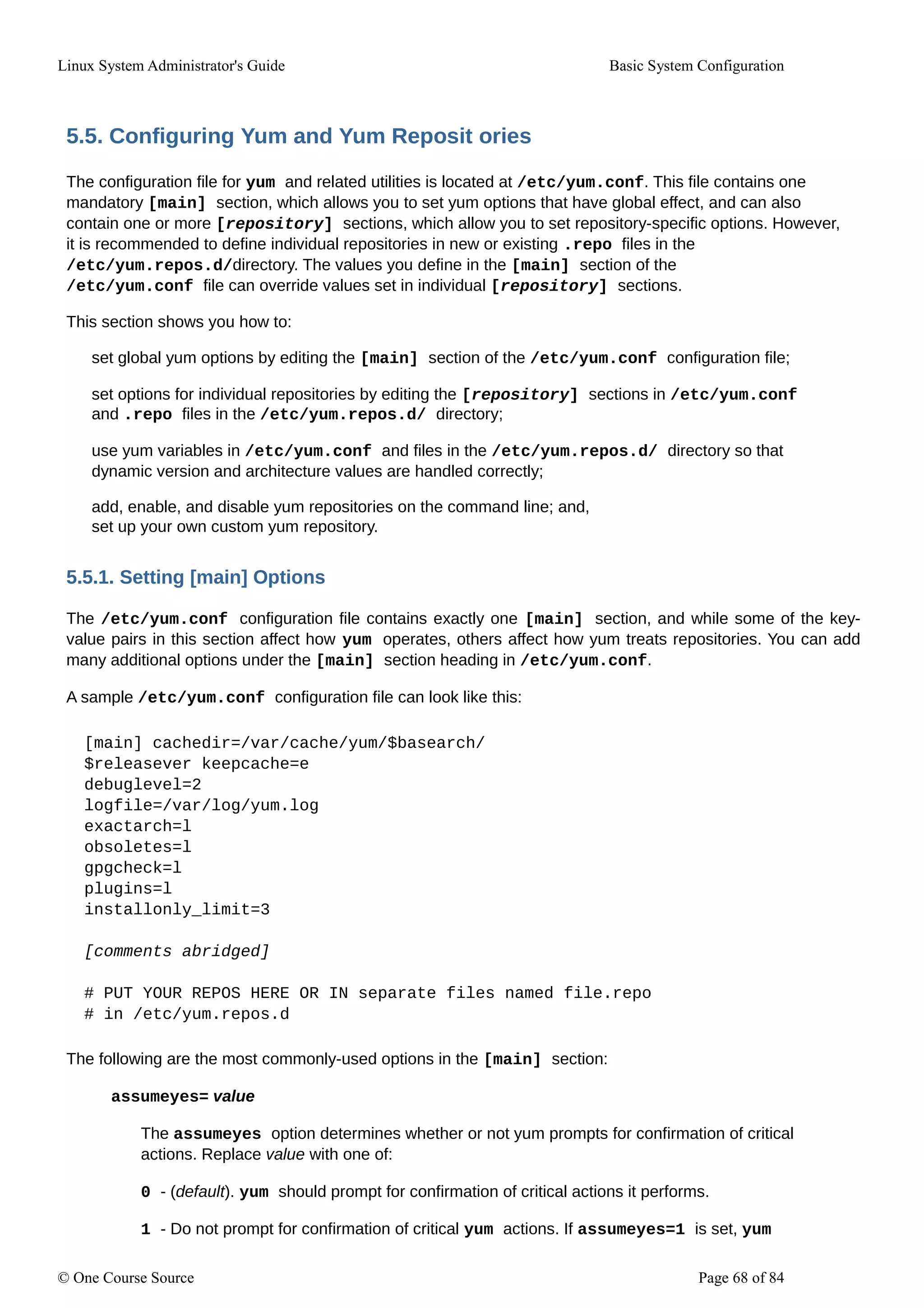 Linux System Administrator's Guide Basic System Configuration
5.5. Configuring Yum and Yum Reposit ories
The configuration file for yum and related utilities is located at /etc/yum.conf. This file contains one
mandatory [main] section, which allows you to set yum options that have global effect, and can also
contain one or more [repository] sections, which allow you to set repository-specific options. However,
it is recommended to define individual repositories in new or existing .repo files in the
/etc/yum.repos.d/directory. The values you define in the [main] section of the
/etc/yum.conf file can override values set in individual [repository] sections.
This section shows you how to:
set global yum options by editing the [main] section of the /etc/yum.conf configuration file;
set options for individual repositories by editing the [repository] sections in /etc/yum.conf
and .repo files in the /etc/yum.repos.d/ directory;
use yum variables in /etc/yum.conf and files in the /etc/yum.repos.d/ directory so that
dynamic version and architecture values are handled correctly;
add, enable, and disable yum repositories on the command line; and,
set up your own custom yum repository.
5.5.1. Setting [main] Options
The /etc/yum.conf configuration file contains exactly one [main] section, and while some of the key-
value pairs in this section affect how yum operates, others affect how yum treats repositories. You can add
many additional options under the [main] section heading in /etc/yum.conf.
A sample /etc/yum.conf configuration file can look like this:
[main] cachedir=/var/cache/yum/$basearch/
$releasever keepcache=e
debuglevel=2
logfile=/var/log/yum.log
exactarch=l
obsoletes=l
gpgcheck=l
plugins=l
installonly_limit=3
[comments abridged]
# PUT YOUR REPOS HERE OR IN separate files named file.repo
# in /etc/yum.repos.d
The following are the most commonly-used options in the [main] section:
assumeyes= value
The assumeyes option determines whether or not yum prompts for confirmation of critical
actions. Replace value with one of:
0 - (default). yum should prompt for confirmation of critical actions it performs.
1 - Do not prompt for confirmation of critical yum actions. If assumeyes=1 is set, yum
© One Course Source Page 68 of 84
 