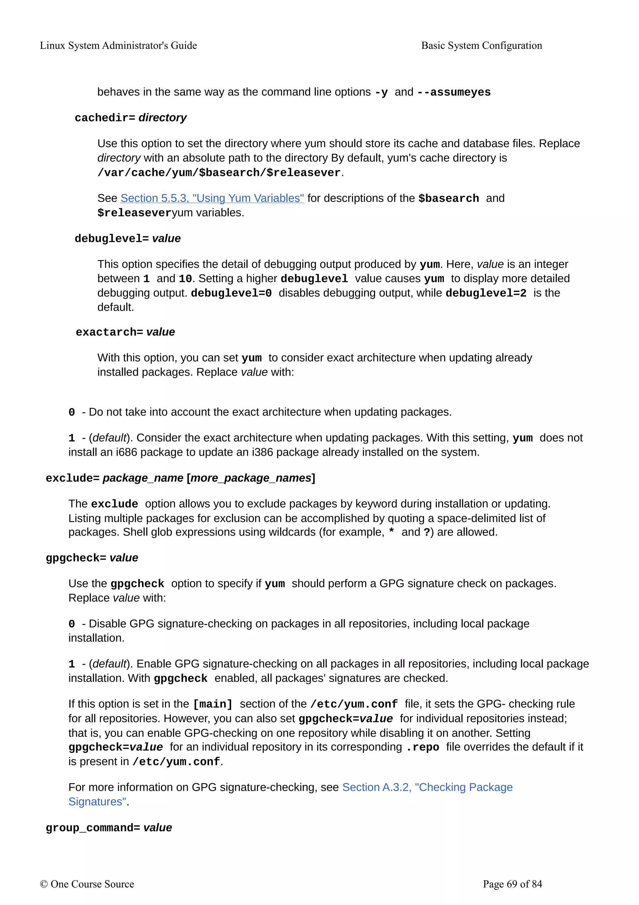 Linux System Administrator's Guide Basic System Configuration
behaves in the same way as the command line options -y and --assumeyes
cachedir= directory
Use this option to set the directory where yum should store its cache and database files. Replace
directory with an absolute path to the directory By default, yum's cache directory is
/var/cache/yum/$basearch/$releasever.
See Section 5.5.3, "Using Yum Variables" for descriptions of the $basearch and
$releaseveryum variables.
debuglevel= value
This option specifies the detail of debugging output produced by yum. Here, value is an integer
between 1 and 10. Setting a higher debuglevel value causes yum to display more detailed
debugging output. debuglevel=0 disables debugging output, while debuglevel=2 is the
default.
exactarch= value
With this option, you can set yum to consider exact architecture when updating already
installed packages. Replace value with:
0 - Do not take into account the exact architecture when updating packages.
1 - (default). Consider the exact architecture when updating packages. With this setting, yum does not
install an i686 package to update an i386 package already installed on the system.
exclude= package_name [more_package_names]
The exclude option allows you to exclude packages by keyword during installation or updating.
Listing multiple packages for exclusion can be accomplished by quoting a space-delimited list of
packages. Shell glob expressions using wildcards (for example, * and ?) are allowed.
gpgcheck= value
Use the gpgcheck option to specify if yum should perform a GPG signature check on packages.
Replace value with:
0 - Disable GPG signature-checking on packages in all repositories, including local package
installation.
1 - (default). Enable GPG signature-checking on all packages in all repositories, including local package
installation. With gpgcheck enabled, all packages' signatures are checked.
If this option is set in the [main] section of the /etc/yum.conf file, it sets the GPG- checking rule
for all repositories. However, you can also set gpgcheck=value for individual repositories instead;
that is, you can enable GPG-checking on one repository while disabling it on another. Setting
gpgcheck=value for an individual repository in its corresponding .repo file overrides the default if it
is present in /etc/yum.conf.
For more information on GPG signature-checking, see Section A.3.2, "Checking Package
Signatures".
group_command= value
© One Course Source Page 69 of 84
 