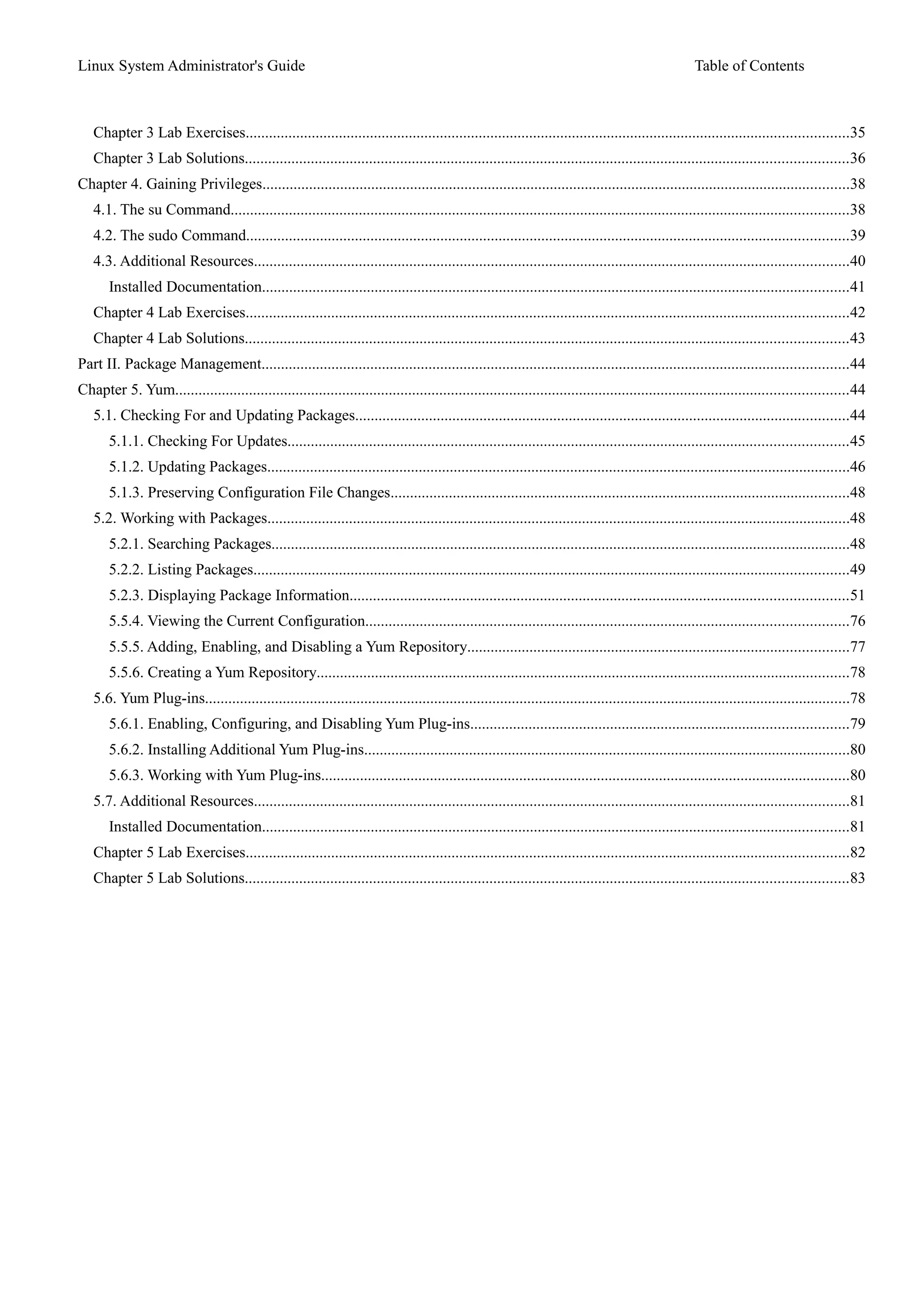 Linux System Administrator's Guide Table of Contents
Chapter 3 Lab Exercises...........................................................................................................................................................35
Chapter 3 Lab Solutions...........................................................................................................................................................36
Chapter 4. Gaining Privileges.......................................................................................................................................................38
4.1. The su Command...............................................................................................................................................................38
4.2. The sudo Command...........................................................................................................................................................39
4.3. Additional Resources.........................................................................................................................................................40
Installed Documentation.......................................................................................................................................................41
Chapter 4 Lab Exercises...........................................................................................................................................................42
Chapter 4 Lab Solutions...........................................................................................................................................................43
Part II. Package Management.......................................................................................................................................................44
Chapter 5. Yum.............................................................................................................................................................................44
5.1. Checking For and Updating Packages...............................................................................................................................44
5.1.1. Checking For Updates................................................................................................................................................45
5.1.2. Updating Packages......................................................................................................................................................46
5.1.3. Preserving Configuration File Changes......................................................................................................................48
5.2. Working with Packages......................................................................................................................................................48
5.2.1. Searching Packages.....................................................................................................................................................48
5.2.2. Listing Packages.........................................................................................................................................................49
5.2.3. Displaying Package Information................................................................................................................................51
5.5.4. Viewing the Current Configuration............................................................................................................................76
5.5.5. Adding, Enabling, and Disabling a Yum Repository..................................................................................................77
5.5.6. Creating a Yum Repository.........................................................................................................................................78
5.6. Yum Plug-ins......................................................................................................................................................................78
5.6.1. Enabling, Configuring, and Disabling Yum Plug-ins.................................................................................................79
5.6.2. Installing Additional Yum Plug-ins.............................................................................................................................80
5.6.3. Working with Yum Plug-ins........................................................................................................................................80
5.7. Additional Resources.........................................................................................................................................................81
Installed Documentation.......................................................................................................................................................81
Chapter 5 Lab Exercises...........................................................................................................................................................82
Chapter 5 Lab Solutions...........................................................................................................................................................83
 