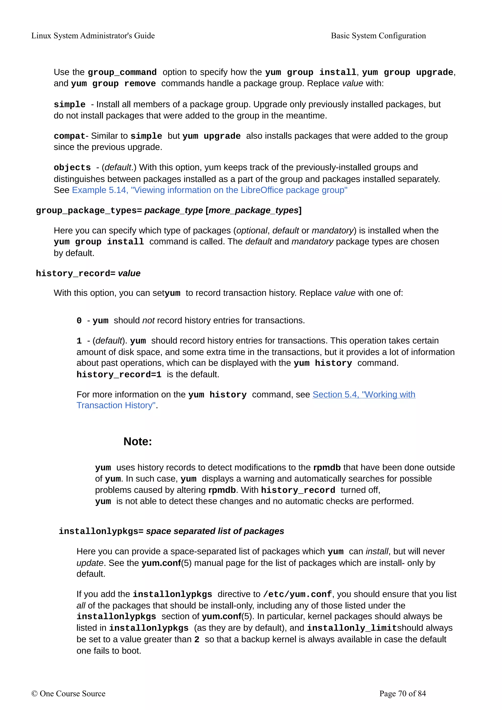 Linux System Administrator's Guide Basic System Configuration
Use the group_command option to specify how the yum group install, yum group upgrade,
and yum group remove commands handle a package group. Replace value with:
simple - Install all members of a package group. Upgrade only previously installed packages, but
do not install packages that were added to the group in the meantime.
compat- Similar to simple but yum upgrade also installs packages that were added to the group
since the previous upgrade.
objects - (default.) With this option, yum keeps track of the previously-installed groups and
distinguishes between packages installed as a part of the group and packages installed separately.
See Example 5.14, "Viewing information on the LibreOffice package group"
group_package_types= package_type [more_package_types]
Here you can specify which type of packages (optional, default or mandatory) is installed when the
yum group install command is called. The default and mandatory package types are chosen
by default.
history_record= value
With this option, you can setyum to record transaction history. Replace value with one of:
0 - yum should not record history entries for transactions.
1 - (default). yum should record history entries for transactions. This operation takes certain
amount of disk space, and some extra time in the transactions, but it provides a lot of information
about past operations, which can be displayed with the yum history command.
history_record=1 is the default.
For more information on the yum history command, see Section 5.4, "Working with
Transaction History".
Note:
yum uses history records to detect modifications to the rpmdb that have been done outside
of yum. In such case, yum displays a warning and automatically searches for possible
problems caused by altering rpmdb. With history_record turned off,
yum is not able to detect these changes and no automatic checks are performed.
installonlypkgs= space separated list of packages
Here you can provide a space-separated list of packages which yum can install, but will never
update. See the yum.conf(5) manual page for the list of packages which are install- only by
default.
If you add the installonlypkgs directive to /etc/yum.conf, you should ensure that you list
all of the packages that should be install-only, including any of those listed under the
installonlypkgs section of yum.conf(5). In particular, kernel packages should always be
listed in installonlypkgs (as they are by default), and installonly_limitshould always
be set to a value greater than 2 so that a backup kernel is always available in case the default
one fails to boot.
© One Course Source Page 70 of 84
 
