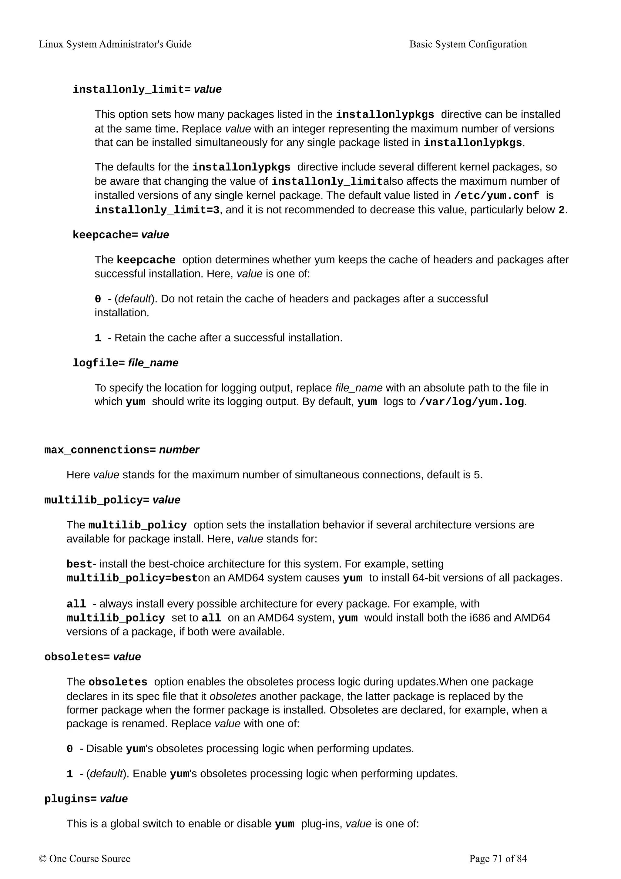 Linux System Administrator's Guide Basic System Configuration
installonly_limit= value
This option sets how many packages listed in the installonlypkgs directive can be installed
at the same time. Replace value with an integer representing the maximum number of versions
that can be installed simultaneously for any single package listed in installonlypkgs.
The defaults for the installonlypkgs directive include several different kernel packages, so
be aware that changing the value of installonly_limitalso affects the maximum number of
installed versions of any single kernel package. The default value listed in /etc/yum.conf is
installonly_limit=3, and it is not recommended to decrease this value, particularly below 2.
keepcache= value
The keepcache option determines whether yum keeps the cache of headers and packages after
successful installation. Here, value is one of:
0 - (default). Do not retain the cache of headers and packages after a successful
installation.
1 - Retain the cache after a successful installation.
logfile= file_name
To specify the location for logging output, replace file_name with an absolute path to the file in
which yum should write its logging output. By default, yum logs to /var/log/yum.log.
max_connenctions= number
Here value stands for the maximum number of simultaneous connections, default is 5.
multilib_policy= value
The multilib_policy option sets the installation behavior if several architecture versions are
available for package install. Here, value stands for:
best- install the best-choice architecture for this system. For example, setting
multilib_policy=beston an AMD64 system causes yum to install 64-bit versions of all packages.
all - always install every possible architecture for every package. For example, with
multilib_policy set to all on an AMD64 system, yum would install both the i686 and AMD64
versions of a package, if both were available.
obsoletes= value
The obsoletes option enables the obsoletes process logic during updates.When one package
declares in its spec file that it obsoletes another package, the latter package is replaced by the
former package when the former package is installed. Obsoletes are declared, for example, when a
package is renamed. Replace value with one of:
0 - Disable yum's obsoletes processing logic when performing updates.
1 - (default). Enable yum's obsoletes processing logic when performing updates.
plugins= value
This is a global switch to enable or disable yum plug-ins, value is one of:
© One Course Source Page 71 of 84
 