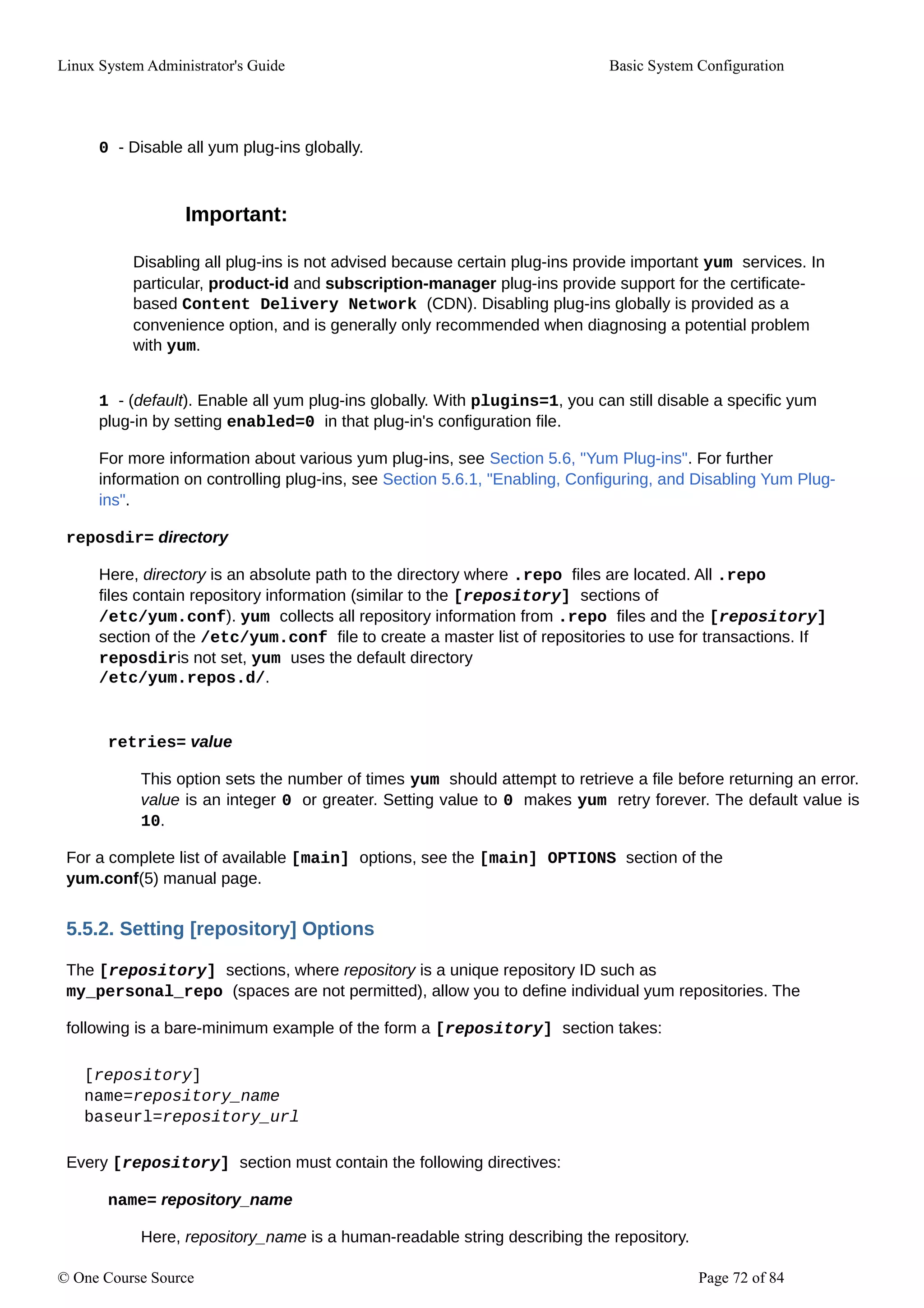 Linux System Administrator's Guide Basic System Configuration
0 - Disable all yum plug-ins globally.
Important:
Disabling all plug-ins is not advised because certain plug-ins provide important yum services. In
particular, product-id and subscription-manager plug-ins provide support for the certificate-
based Content Delivery Network (CDN). Disabling plug-ins globally is provided as a
convenience option, and is generally only recommended when diagnosing a potential problem
with yum.
1 - (default). Enable all yum plug-ins globally. With plugins=1, you can still disable a specific yum
plug-in by setting enabled=0 in that plug-in's configuration file.
For more information about various yum plug-ins, see Section 5.6, "Yum Plug-ins". For further
information on controlling plug-ins, see Section 5.6.1, "Enabling, Configuring, and Disabling Yum Plug-
ins".
reposdir= directory
Here, directory is an absolute path to the directory where .repo files are located. All .repo
files contain repository information (similar to the [repository] sections of
/etc/yum.conf). yum collects all repository information from .repo files and the [repository]
section of the /etc/yum.conf file to create a master list of repositories to use for transactions. If
reposdiris not set, yum uses the default directory
/etc/yum.repos.d/.
retries= value
This option sets the number of times yum should attempt to retrieve a file before returning an error.
value is an integer 0 or greater. Setting value to 0 makes yum retry forever. The default value is
10.
For a complete list of available [main] options, see the [main] OPTIONS section of the
yum.conf(5) manual page.
5.5.2. Setting [repository] Options
The [repository] sections, where repository is a unique repository ID such as
my_personal_repo (spaces are not permitted), allow you to define individual yum repositories. The
following is a bare-minimum example of the form a [repository] section takes:
[repository]
name=repository_name
baseurl=repository_url
Every [repository] section must contain the following directives:
name= repository_name
Here, repository_name is a human-readable string describing the repository.
© One Course Source Page 72 of 84
 