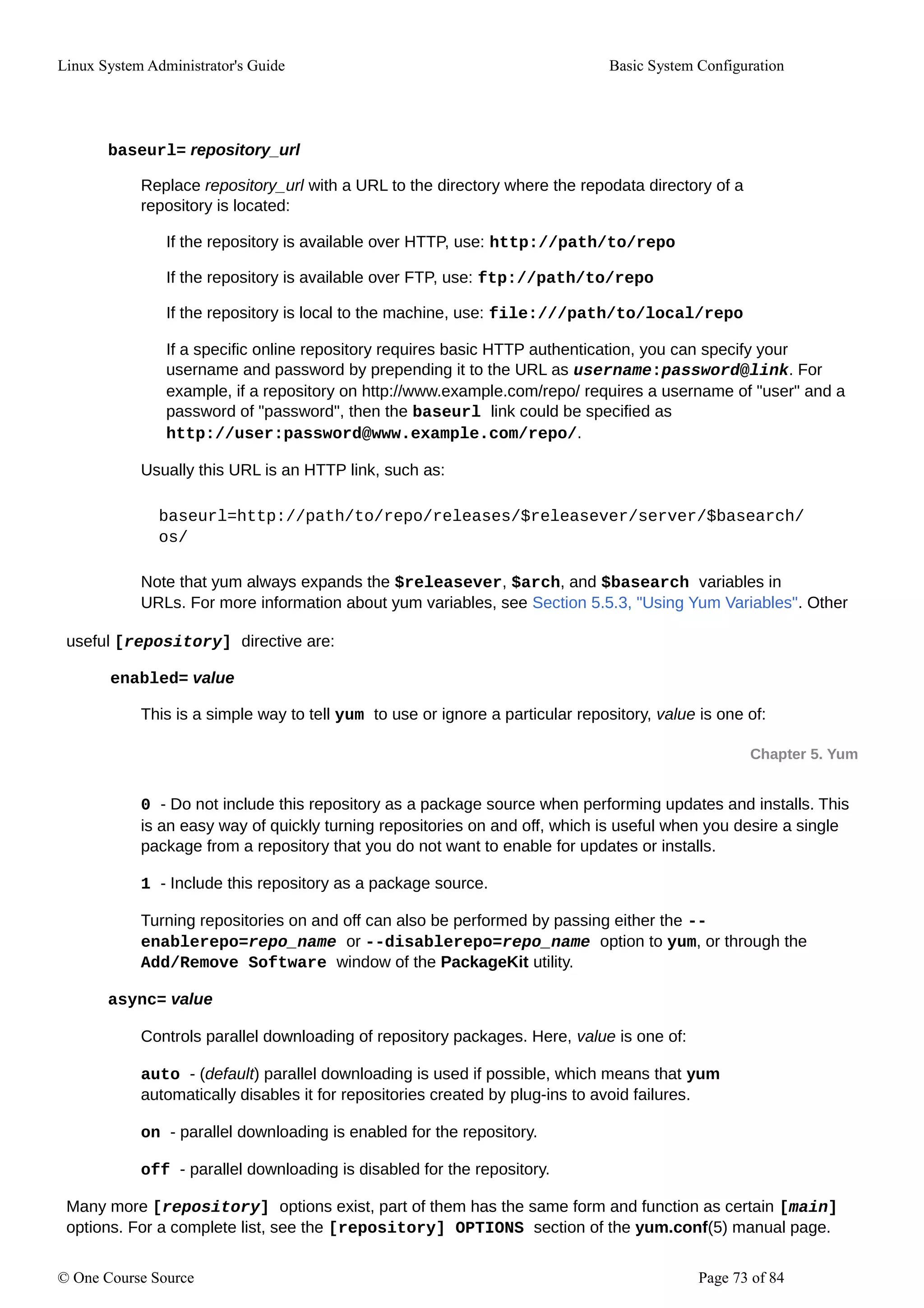 Linux System Administrator's Guide Basic System Configuration
baseurl= repository_url
Replace repository_url with a URL to the directory where the repodata directory of a
repository is located:
If the repository is available over HTTP, use: http://path/to/repo
If the repository is available over FTP, use: ftp://path/to/repo
If the repository is local to the machine, use: file:///path/to/local/repo
If a specific online repository requires basic HTTP authentication, you can specify your
username and password by prepending it to the URL as username:password@link. For
example, if a repository on http://www.example.com/repo/ requires a username of "user" and a
password of "password", then the baseurl link could be specified as
http://user:password@www.example.com/repo/.
Usually this URL is an HTTP link, such as:
baseurl=http://path/to/repo/releases/$releasever/server/$basearch/
os/
Note that yum always expands the $releasever, $arch, and $basearch variables in
URLs. For more information about yum variables, see Section 5.5.3, "Using Yum Variables". Other
useful [repository] directive are:
enabled= value
This is a simple way to tell yum to use or ignore a particular repository, value is one of:
Chapter 5. Yum
0 - Do not include this repository as a package source when performing updates and installs. This
is an easy way of quickly turning repositories on and off, which is useful when you desire a single
package from a repository that you do not want to enable for updates or installs.
1 - Include this repository as a package source.
Turning repositories on and off can also be performed by passing either the --
enablerepo=repo_name or --disablerepo=repo_name option to yum, or through the
Add/Remove Software window of the PackageKit utility.
async= value
Controls parallel downloading of repository packages. Here, value is one of:
auto - (default) parallel downloading is used if possible, which means that yum
automatically disables it for repositories created by plug-ins to avoid failures.
on - parallel downloading is enabled for the repository.
off - parallel downloading is disabled for the repository.
Many more [repository] options exist, part of them has the same form and function as certain [main]
options. For a complete list, see the [repository] OPTIONS section of the yum.conf(5) manual page.
© One Course Source Page 73 of 84
 