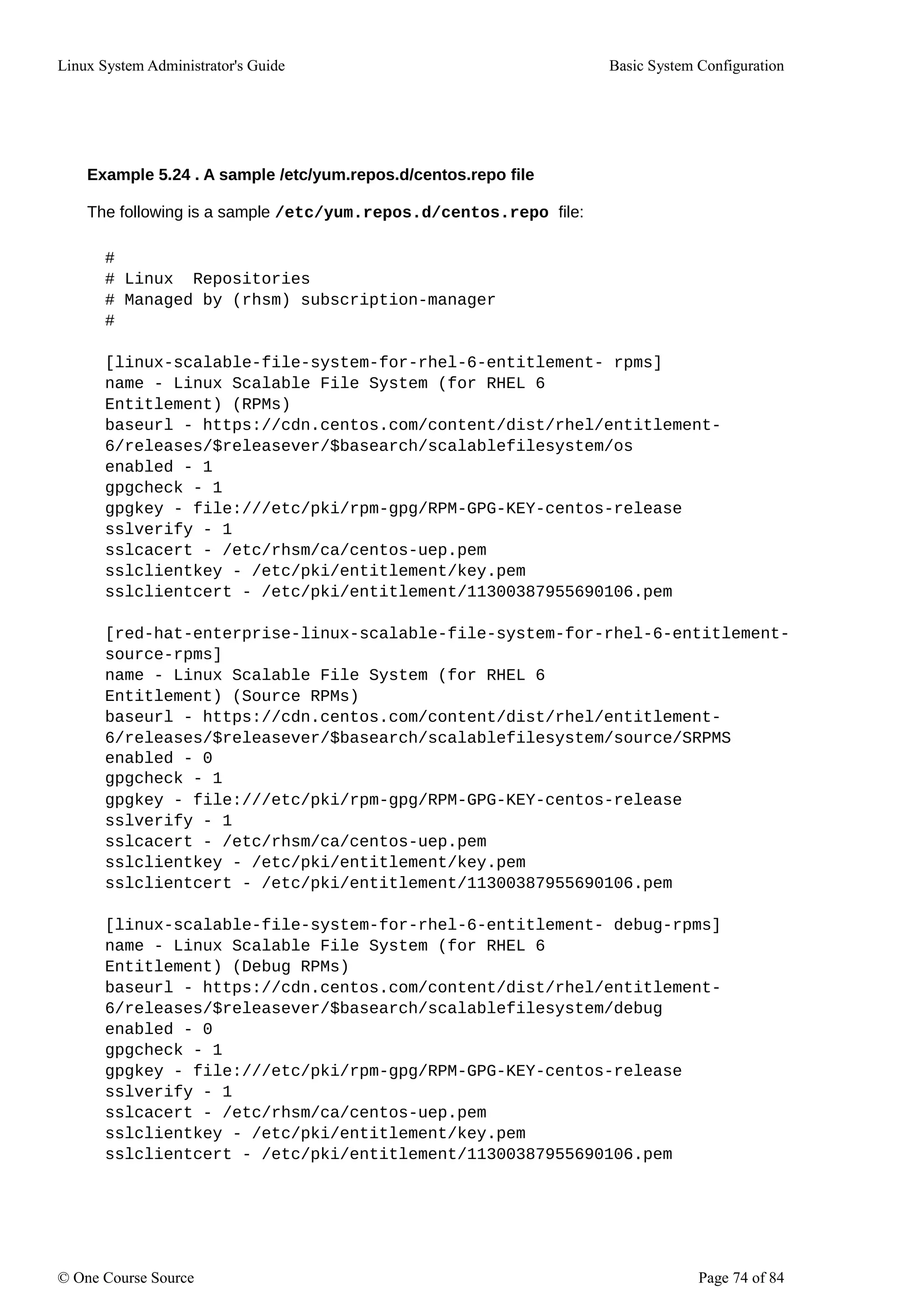 Linux System Administrator's Guide Basic System Configuration
Example 5.24 . A sample /etc/yum.repos.d/centos.repo file
The following is a sample /etc/yum.repos.d/centos.repo file:
#
# Linux Repositories
# Managed by (rhsm) subscription-manager
#
[linux-scalable-file-system-for-rhel-6-entitlement- rpms]
name - Linux Scalable File System (for RHEL 6
Entitlement) (RPMs)
baseurl - https://cdn.centos.com/content/dist/rhel/entitlement-
6/releases/$releasever/$basearch/scalablefilesystem/os
enabled - 1
gpgcheck - 1
gpgkey - file:///etc/pki/rpm-gpg/RPM-GPG-KEY-centos-release
sslverify - 1
sslcacert - /etc/rhsm/ca/centos-uep.pem
sslclientkey - /etc/pki/entitlement/key.pem
sslclientcert - /etc/pki/entitlement/11300387955690106.pem
[red-hat-enterprise-linux-scalable-file-system-for-rhel-6-entitlement-
source-rpms]
name - Linux Scalable File System (for RHEL 6
Entitlement) (Source RPMs)
baseurl - https://cdn.centos.com/content/dist/rhel/entitlement-
6/releases/$releasever/$basearch/scalablefilesystem/source/SRPMS
enabled - 0
gpgcheck - 1
gpgkey - file:///etc/pki/rpm-gpg/RPM-GPG-KEY-centos-release
sslverify - 1
sslcacert - /etc/rhsm/ca/centos-uep.pem
sslclientkey - /etc/pki/entitlement/key.pem
sslclientcert - /etc/pki/entitlement/11300387955690106.pem
[linux-scalable-file-system-for-rhel-6-entitlement- debug-rpms]
name - Linux Scalable File System (for RHEL 6
Entitlement) (Debug RPMs)
baseurl - https://cdn.centos.com/content/dist/rhel/entitlement-
6/releases/$releasever/$basearch/scalablefilesystem/debug
enabled - 0
gpgcheck - 1
gpgkey - file:///etc/pki/rpm-gpg/RPM-GPG-KEY-centos-release
sslverify - 1
sslcacert - /etc/rhsm/ca/centos-uep.pem
sslclientkey - /etc/pki/entitlement/key.pem
sslclientcert - /etc/pki/entitlement/11300387955690106.pem
© One Course Source Page 74 of 84
 