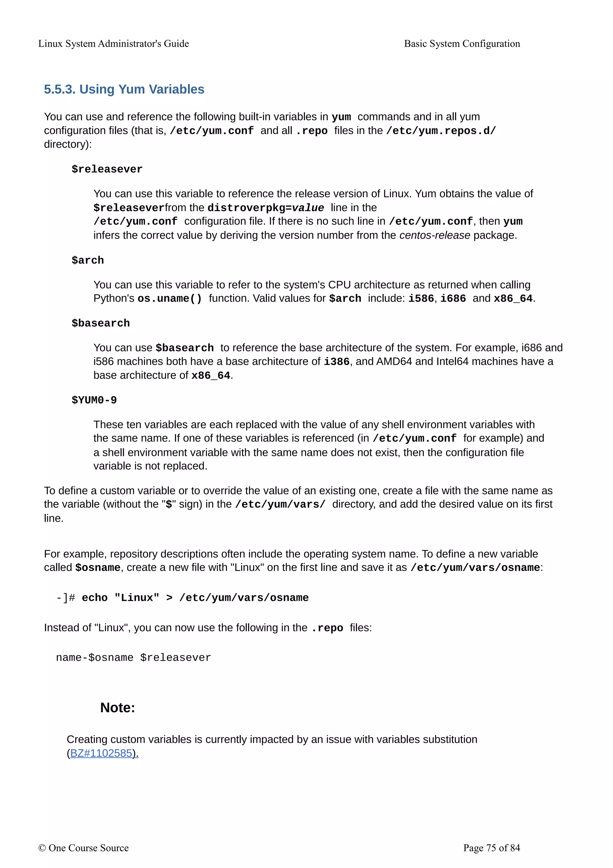 Linux System Administrator's Guide Basic System Configuration
5.5.3. Using Yum Variables
You can use and reference the following built-in variables in yum commands and in all yum
configuration files (that is, /etc/yum.conf and all .repo files in the /etc/yum.repos.d/
directory):
$releasever
You can use this variable to reference the release version of Linux. Yum obtains the value of
$releaseverfrom the distroverpkg=value line in the
/etc/yum.conf configuration file. If there is no such line in /etc/yum.conf, then yum
infers the correct value by deriving the version number from the centos-release package.
$arch
You can use this variable to refer to the system's CPU architecture as returned when calling
Python's os.uname() function. Valid values for $arch include: i586, i686 and x86_64.
$basearch
You can use $basearch to reference the base architecture of the system. For example, i686 and
i586 machines both have a base architecture of i386, and AMD64 and Intel64 machines have a
base architecture of x86_64.
$YUM0-9
These ten variables are each replaced with the value of any shell environment variables with
the same name. If one of these variables is referenced (in /etc/yum.conf for example) and
a shell environment variable with the same name does not exist, then the configuration file
variable is not replaced.
To define a custom variable or to override the value of an existing one, create a file with the same name as
the variable (without the "$" sign) in the /etc/yum/vars/ directory, and add the desired value on its first
line.
For example, repository descriptions often include the operating system name. To define a new variable
called $osname, create a new file with "Linux" on the first line and save it as /etc/yum/vars/osname:
-]# echo "Linux" > /etc/yum/vars/osname
Instead of "Linux", you can now use the following in the .repo files:
name-$osname $releasever
Note:
Creating custom variables is currently impacted by an issue with variables substitution
(BZ#1102585).
© One Course Source Page 75 of 84
 
