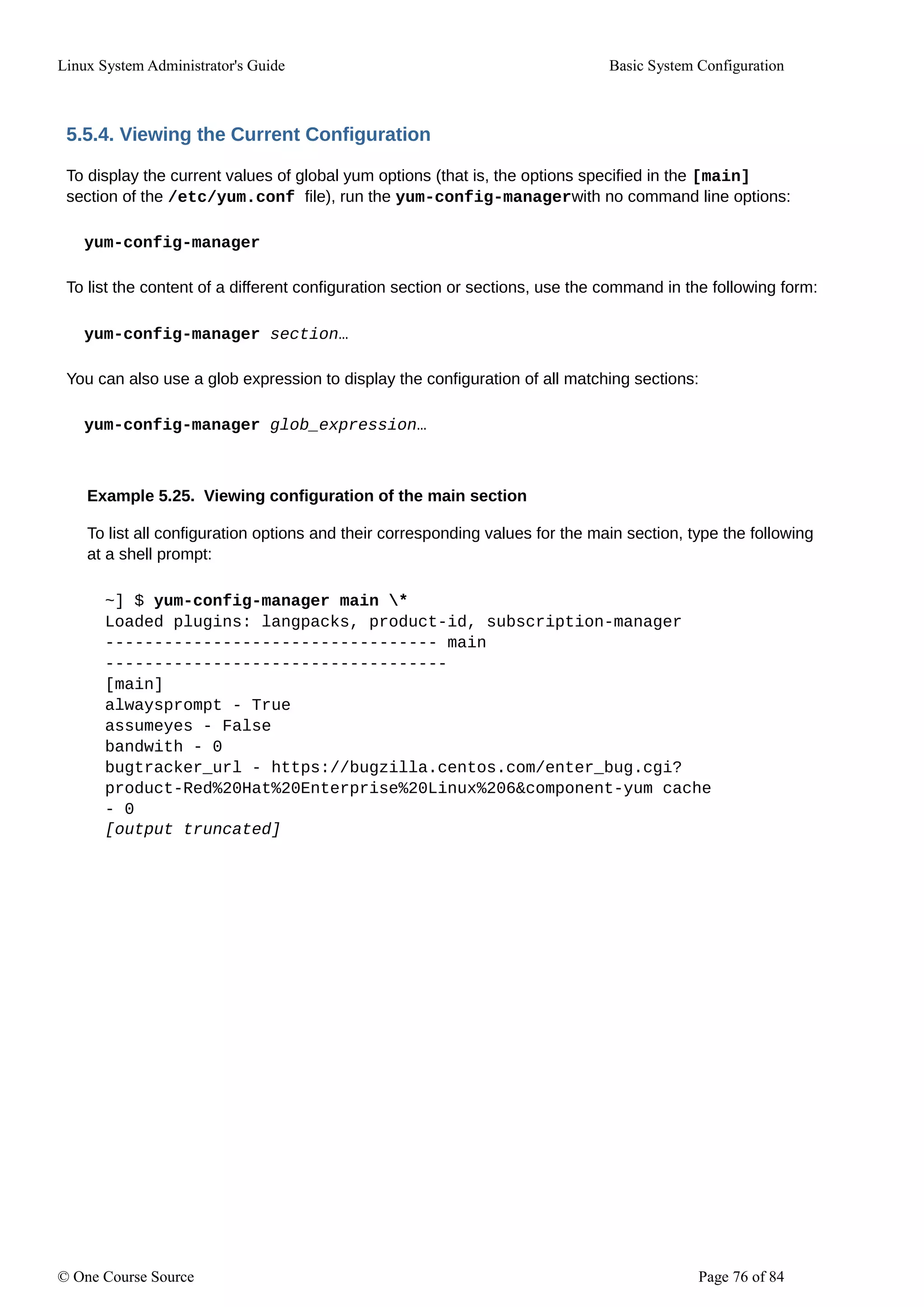Linux System Administrator's Guide Basic System Configuration
5.5.4. Viewing the Current Configuration
To display the current values of global yum options (that is, the options specified in the [main]
section of the /etc/yum.conf file), run the yum-config-managerwith no command line options:
yum-config-manager
To list the content of a different configuration section or sections, use the command in the following form:
yum-config-manager section…
You can also use a glob expression to display the configuration of all matching sections:
yum-config-manager glob_expression…
Example 5.25. Viewing configuration of the main section
To list all configuration options and their corresponding values for the main section, type the following
at a shell prompt:
~] $ yum-config-manager main *
Loaded plugins: langpacks, product-id, subscription-manager
---------------------------------- main
-----------------------------------
[main]
alwaysprompt - True
assumeyes - False
bandwith - 0
bugtracker_url - https://bugzilla.centos.com/enter_bug.cgi?
product-Red%20Hat%20Enterprise%20Linux%206&component-yum cache
- 0
[output truncated]
© One Course Source Page 76 of 84
 