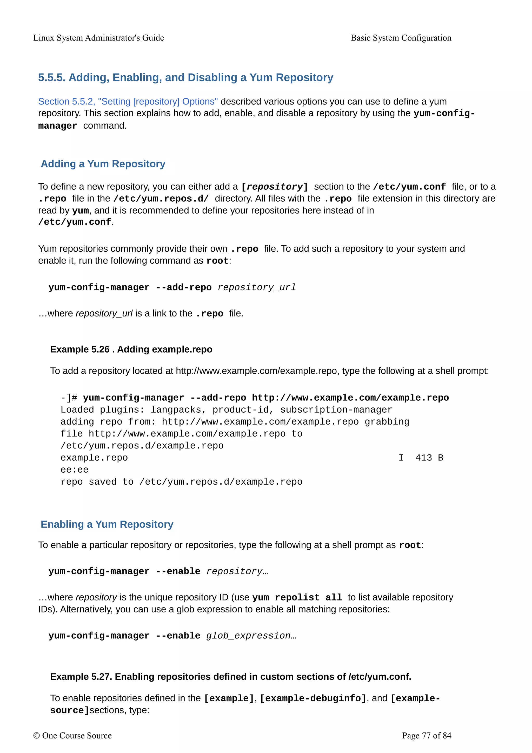 Linux System Administrator's Guide Basic System Configuration
5.5.5. Adding, Enabling, and Disabling a Yum Repository
Section 5.5.2, "Setting [repository] Options" described various options you can use to define a yum
repository. This section explains how to add, enable, and disable a repository by using the yum-config-
manager command.
Adding a Yum Repository
To define a new repository, you can either add a [repository] section to the /etc/yum.conf file, or to a
.repo file in the /etc/yum.repos.d/ directory. All files with the .repo file extension in this directory are
read by yum, and it is recommended to define your repositories here instead of in
/etc/yum.conf.
Yum repositories commonly provide their own .repo file. To add such a repository to your system and
enable it, run the following command as root:
yum-config-manager --add-repo repository_url
…where repository_url is a link to the .repo file.
Example 5.26 . Adding example.repo
To add a repository located at http://www.example.com/example.repo, type the following at a shell prompt:
-]# yum-config-manager --add-repo http://www.example.com/example.repo
Loaded plugins: langpacks, product-id, subscription-manager
adding repo from: http://www.example.com/example.repo grabbing
file http://www.example.com/example.repo to
/etc/yum.repos.d/example.repo
example.repo I 413 B
ee:ee
repo saved to /etc/yum.repos.d/example.repo
Enabling a Yum Repository
To enable a particular repository or repositories, type the following at a shell prompt as root:
yum-config-manager --enable repository…
…where repository is the unique repository ID (use yum repolist all to list available repository
IDs). Alternatively, you can use a glob expression to enable all matching repositories:
yum-config-manager --enable glob_expression…
Example 5.27. Enabling repositories defined in custom sections of /etc/yum.conf.
To enable repositories defined in the [example], [example-debuginfo], and [example-
source]sections, type:
© One Course Source Page 77 of 84
 