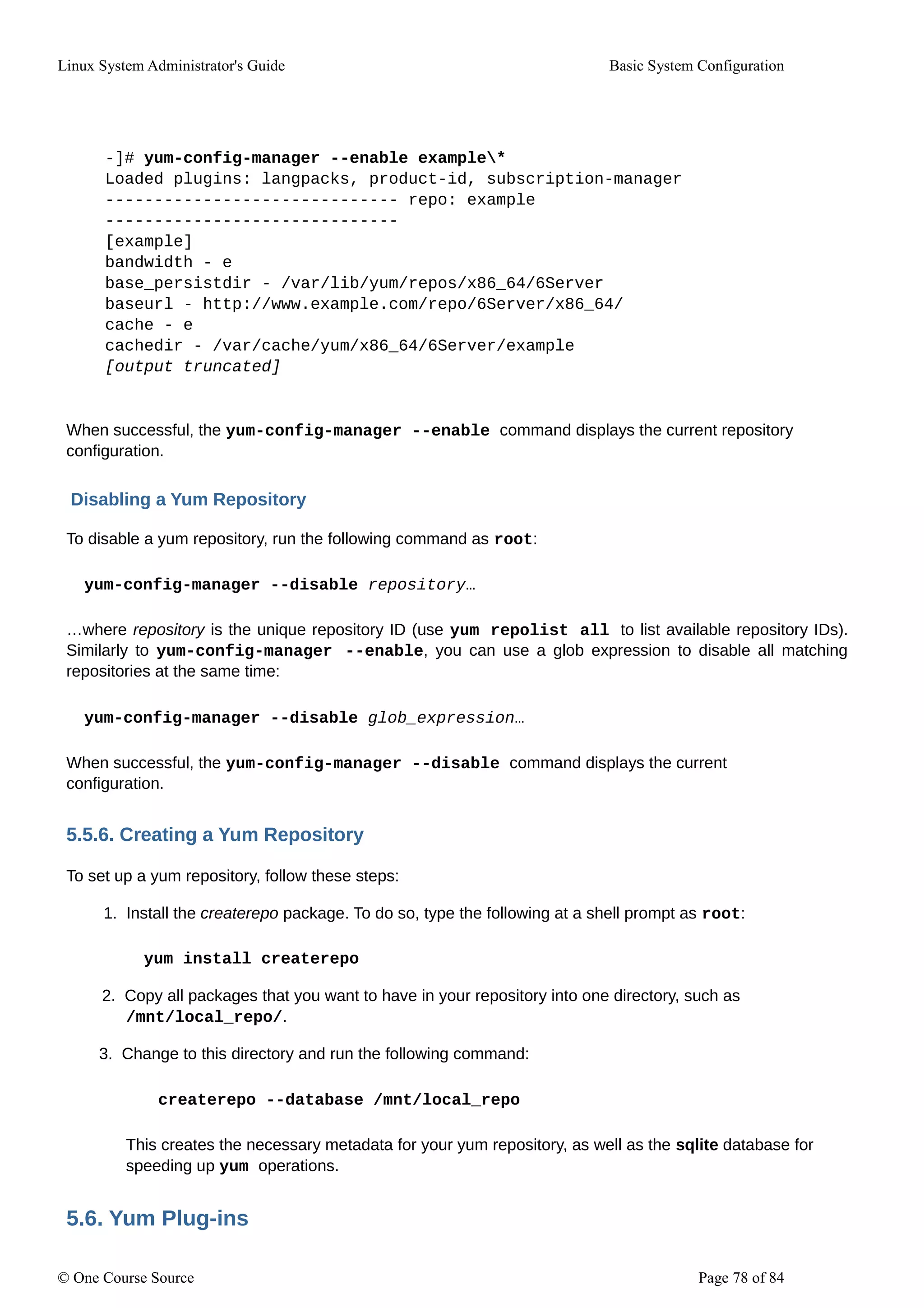 Linux System Administrator's Guide Basic System Configuration
-]# yum-config-manager --enable example*
Loaded plugins: langpacks, product-id, subscription-manager
------------------------------ repo: example
------------------------------
[example]
bandwidth - e
base_persistdir - /var/lib/yum/repos/x86_64/6Server
baseurl - http://www.example.com/repo/6Server/x86_64/
cache - e
cachedir - /var/cache/yum/x86_64/6Server/example
[output truncated]
When successful, the yum-config-manager --enable command displays the current repository
configuration.
Disabling a Yum Repository
To disable a yum repository, run the following command as root:
yum-config-manager --disable repository…
…where repository is the unique repository ID (use yum repolist all to list available repository IDs).
Similarly to yum-config-manager --enable, you can use a glob expression to disable all matching
repositories at the same time:
yum-config-manager --disable glob_expression…
When successful, the yum-config-manager --disable command displays the current
configuration.
5.5.6. Creating a Yum Repository
To set up a yum repository, follow these steps:
1. Install the createrepo package. To do so, type the following at a shell prompt as root:
yum install createrepo
2. Copy all packages that you want to have in your repository into one directory, such as
/mnt/local_repo/.
3. Change to this directory and run the following command:
createrepo --database /mnt/local_repo
This creates the necessary metadata for your yum repository, as well as the sqlite database for
speeding up yum operations.
5.6. Yum Plug-ins
© One Course Source Page 78 of 84
 