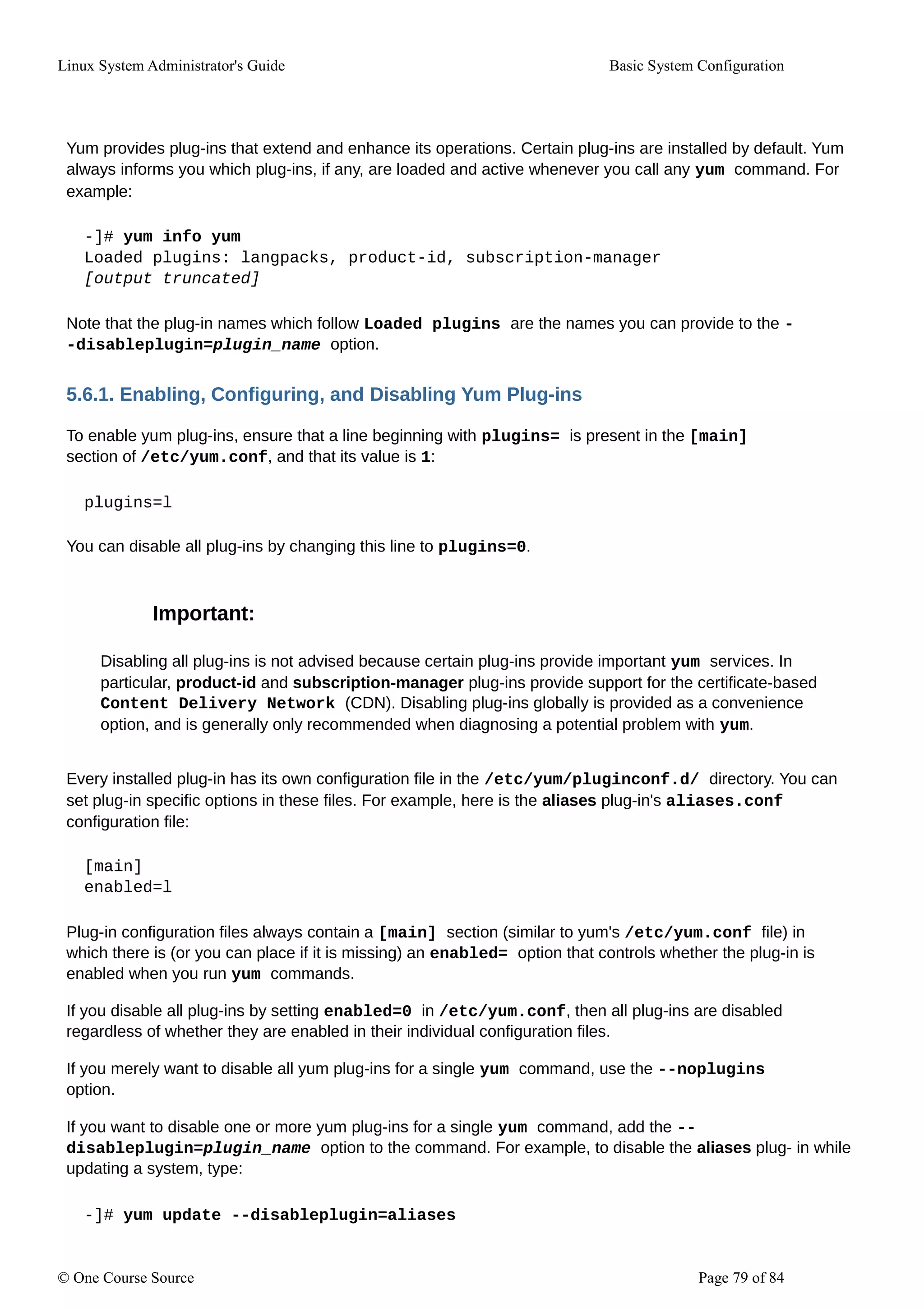 Linux System Administrator's Guide Basic System Configuration
Yum provides plug-ins that extend and enhance its operations. Certain plug-ins are installed by default. Yum
always informs you which plug-ins, if any, are loaded and active whenever you call any yum command. For
example:
-]# yum info yum
Loaded plugins: langpacks, product-id, subscription-manager
[output truncated]
Note that the plug-in names which follow Loaded plugins are the names you can provide to the -
-disableplugin=plugin_name option.
5.6.1. Enabling, Configuring, and Disabling Yum Plug-ins
To enable yum plug-ins, ensure that a line beginning with plugins= is present in the [main]
section of /etc/yum.conf, and that its value is 1:
plugins=l
You can disable all plug-ins by changing this line to plugins=0.
Important:
Disabling all plug-ins is not advised because certain plug-ins provide important yum services. In
particular, product-id and subscription-manager plug-ins provide support for the certificate-based
Content Delivery Network (CDN). Disabling plug-ins globally is provided as a convenience
option, and is generally only recommended when diagnosing a potential problem with yum.
Every installed plug-in has its own configuration file in the /etc/yum/pluginconf.d/ directory. You can
set plug-in specific options in these files. For example, here is the aliases plug-in's aliases.conf
configuration file:
[main]
enabled=l
Plug-in configuration files always contain a [main] section (similar to yum's /etc/yum.conf file) in
which there is (or you can place if it is missing) an enabled= option that controls whether the plug-in is
enabled when you run yum commands.
If you disable all plug-ins by setting enabled=0 in /etc/yum.conf, then all plug-ins are disabled
regardless of whether they are enabled in their individual configuration files.
If you merely want to disable all yum plug-ins for a single yum command, use the --noplugins
option.
If you want to disable one or more yum plug-ins for a single yum command, add the --
disableplugin=plugin_name option to the command. For example, to disable the aliases plug- in while
updating a system, type:
-]# yum update --disableplugin=aliases
© One Course Source Page 79 of 84
 