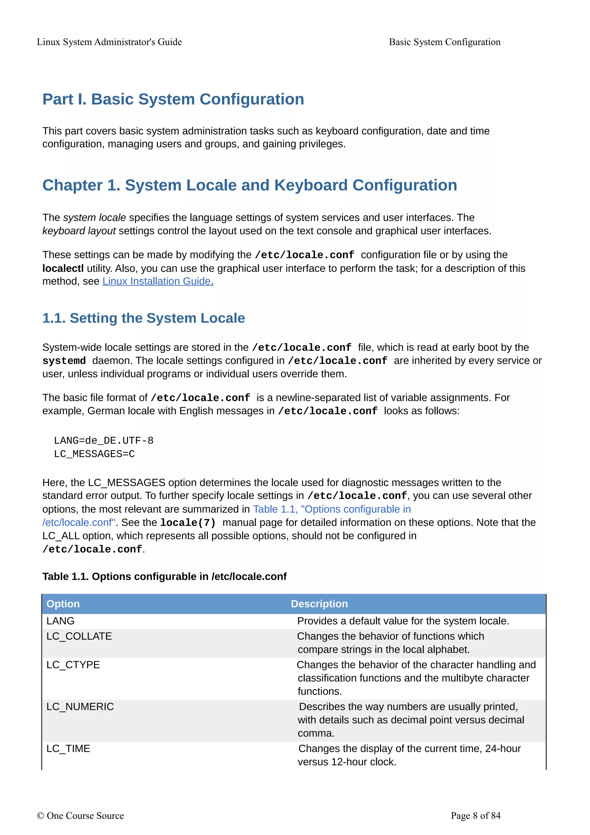 Linux System Administrator's Guide Basic System Configuration
Part I. Basic System Configuration
This part covers basic system administration tasks such as keyboard configuration, date and time
configuration, managing users and groups, and gaining privileges.
Chapter 1. System Locale and Keyboard Configuration
The system locale specifies the language settings of system services and user interfaces. The
keyboard layout settings control the layout used on the text console and graphical user interfaces.
These settings can be made by modifying the /etc/locale.conf configuration file or by using the
localectl utility. Also, you can use the graphical user interface to perform the task; for a description of this
method, see Linux Installation Guide.
1.1. Setting the System Locale
System-wide locale settings are stored in the /etc/locale.conf file, which is read at early boot by the
systemd daemon. The locale settings configured in /etc/locale.conf are inherited by every service or
user, unless individual programs or individual users override them.
The basic file format of /etc/locale.conf is a newline-separated list of variable assignments. For
example, German locale with English messages in /etc/locale.conf looks as follows:
LANG=de_DE.UTF-8
LC_MESSAGES=C
Here, the LC_MESSAGES option determines the locale used for diagnostic messages written to the
standard error output. To further specify locale settings in /etc/locale.conf, you can use several other
options, the most relevant are summarized in Table 1.1, "Options configurable in
/etc/locale.conf". See the locale(7) manual page for detailed information on these options. Note that the
LC_ALL option, which represents all possible options, should not be configured in
/etc/locale.conf.
Table 1.1. Options configurable in /etc/locale.conf
Option Description
LANG Provides a default value for the system locale.
LC_COLLATE Changes the behavior of functions which
compare strings in the local alphabet.
LC_CTYPE Changes the behavior of the character handling and
classification functions and the multibyte character
functions.
LC_NUMERIC Describes the way numbers are usually printed,
with details such as decimal point versus decimal
comma.
LC_TIME Changes the display of the current time, 24-hour
versus 12-hour clock.
© One Course Source Page 8 of 84
 