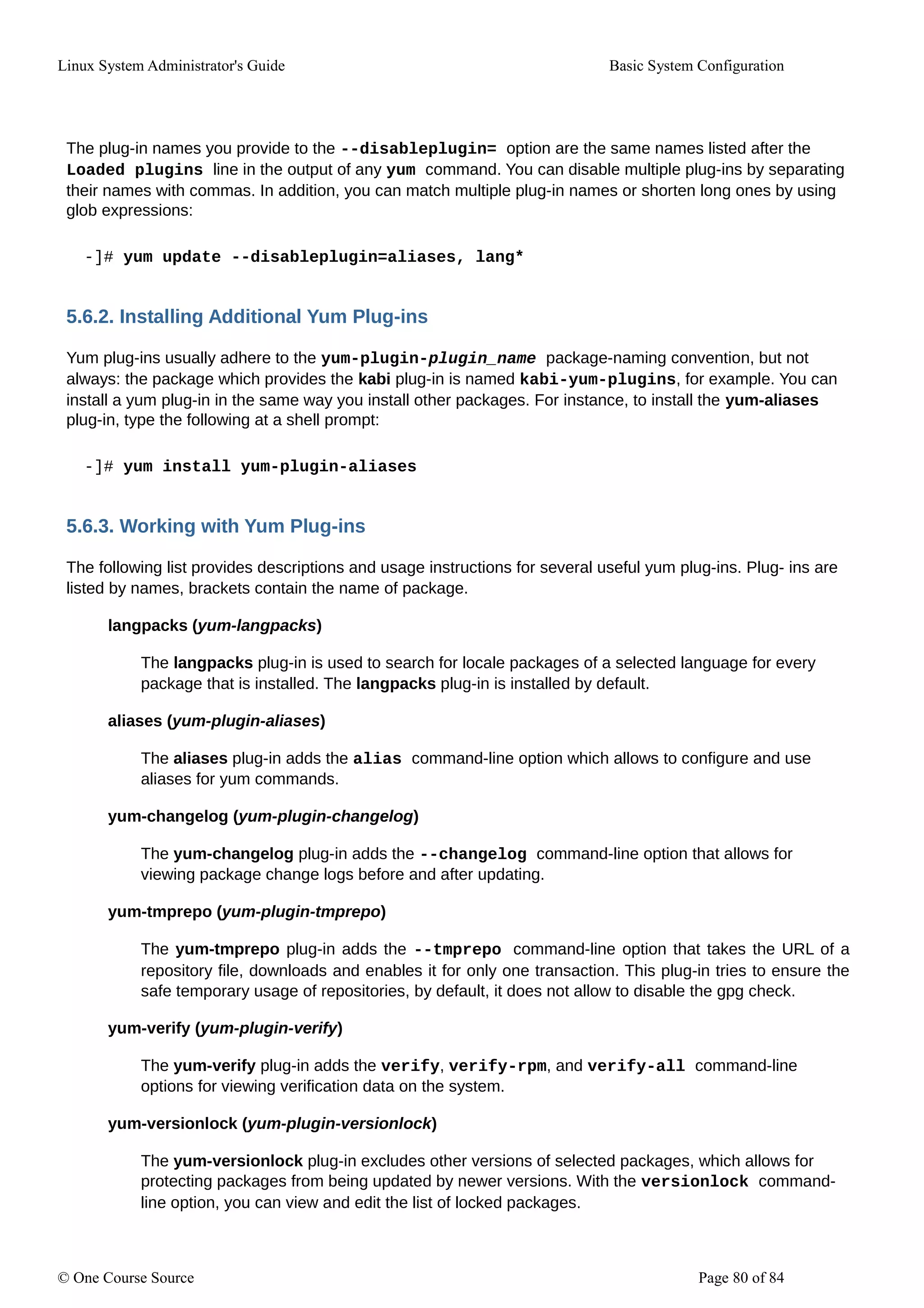 Linux System Administrator's Guide Basic System Configuration
The plug-in names you provide to the --disableplugin= option are the same names listed after the
Loaded plugins line in the output of any yum command. You can disable multiple plug-ins by separating
their names with commas. In addition, you can match multiple plug-in names or shorten long ones by using
glob expressions:
-]# yum update --disableplugin=aliases, lang*
5.6.2. Installing Additional Yum Plug-ins
Yum plug-ins usually adhere to the yum-plugin-plugin_name package-naming convention, but not
always: the package which provides the kabi plug-in is named kabi-yum-plugins, for example. You can
install a yum plug-in in the same way you install other packages. For instance, to install the yum-aliases
plug-in, type the following at a shell prompt:
-]# yum install yum-plugin-aliases
5.6.3. Working with Yum Plug-ins
The following list provides descriptions and usage instructions for several useful yum plug-ins. Plug- ins are
listed by names, brackets contain the name of package.
langpacks (yum-langpacks)
The langpacks plug-in is used to search for locale packages of a selected language for every
package that is installed. The langpacks plug-in is installed by default.
aliases (yum-plugin-aliases)
The aliases plug-in adds the alias command-line option which allows to configure and use
aliases for yum commands.
yum-changelog (yum-plugin-changelog)
The yum-changelog plug-in adds the --changelog command-line option that allows for
viewing package change logs before and after updating.
yum-tmprepo (yum-plugin-tmprepo)
The yum-tmprepo plug-in adds the --tmprepo command-line option that takes the URL of a
repository file, downloads and enables it for only one transaction. This plug-in tries to ensure the
safe temporary usage of repositories, by default, it does not allow to disable the gpg check.
yum-verify (yum-plugin-verify)
The yum-verify plug-in adds the verify, verify-rpm, and verify-all command-line
options for viewing verification data on the system.
yum-versionlock (yum-plugin-versionlock)
The yum-versionlock plug-in excludes other versions of selected packages, which allows for
protecting packages from being updated by newer versions. With the versionlock command-
line option, you can view and edit the list of locked packages.
© One Course Source Page 80 of 84
 