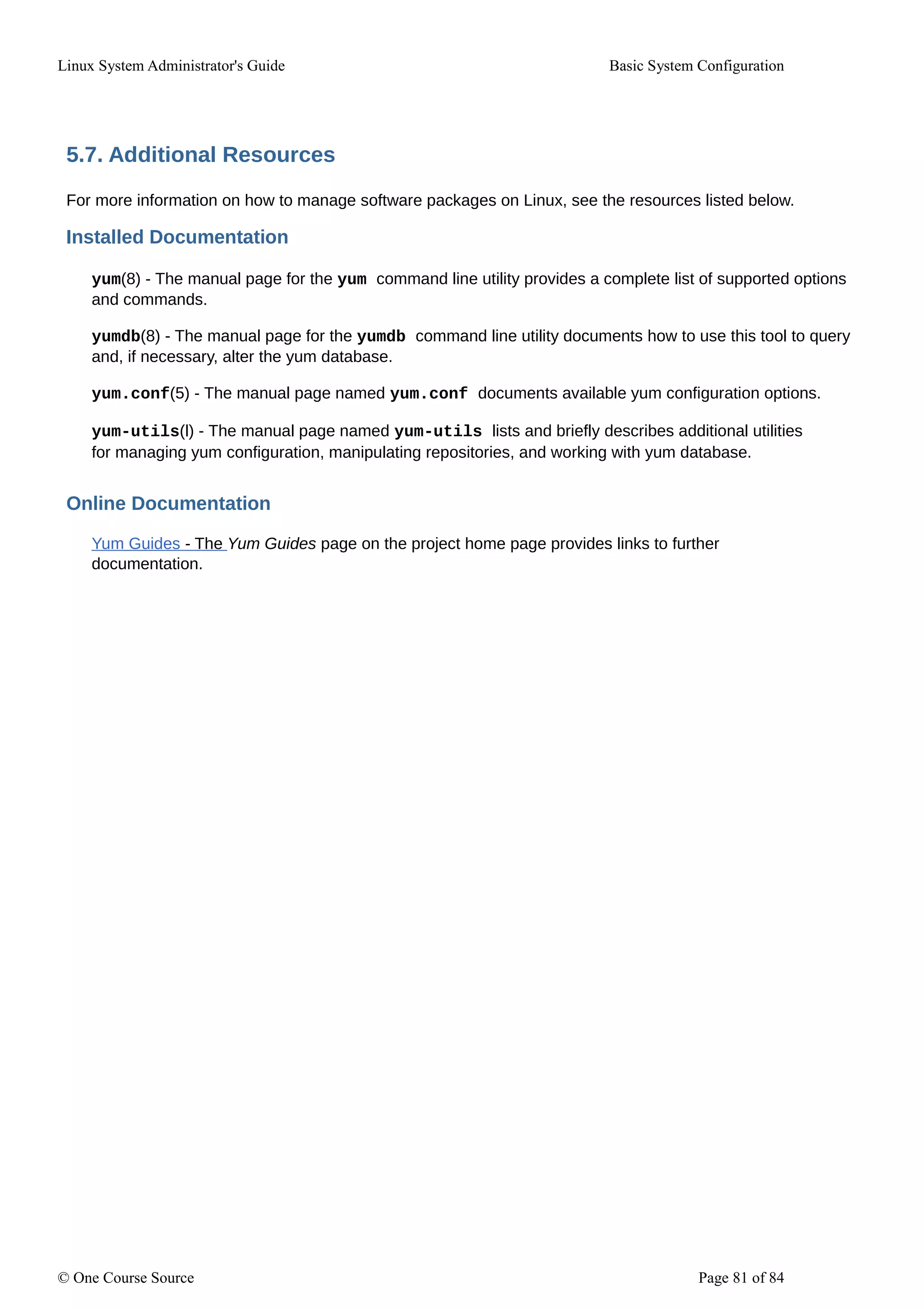 Linux System Administrator's Guide Basic System Configuration
5.7. Additional Resources
For more information on how to manage software packages on Linux, see the resources listed below.
Installed Documentation
yum(8) - The manual page for the yum command line utility provides a complete list of supported options
and commands.
yumdb(8) - The manual page for the yumdb command line utility documents how to use this tool to query
and, if necessary, alter the yum database.
yum.conf(5) - The manual page named yum.conf documents available yum configuration options.
yum-utils(l) - The manual page named yum-utils lists and briefly describes additional utilities
for managing yum configuration, manipulating repositories, and working with yum database.
Online Documentation
Yum Guides - The Yum Guides page on the project home page provides links to further
documentation.
© One Course Source Page 81 of 84
 