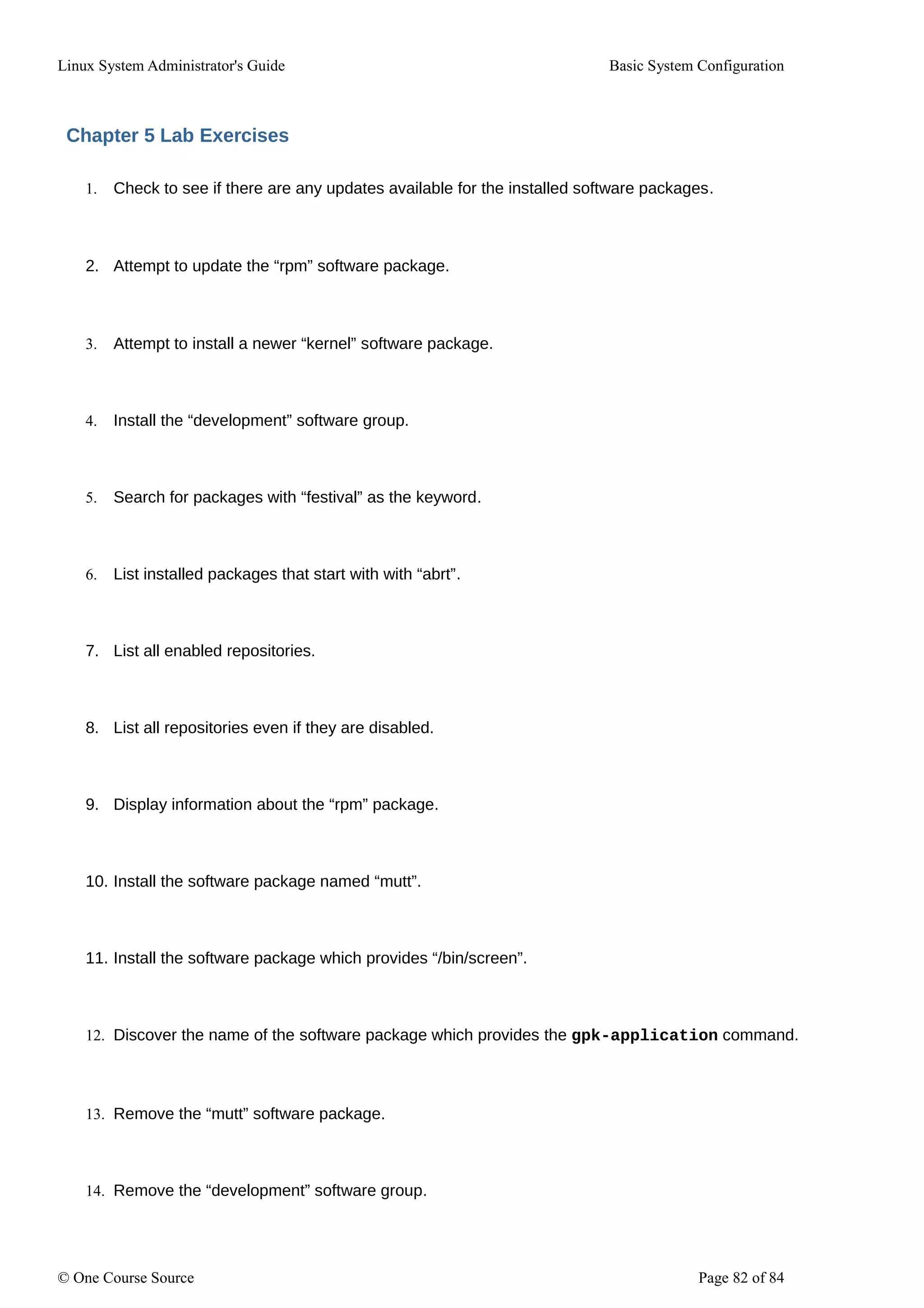 Linux System Administrator's Guide Basic System Configuration
Chapter 5 Lab Exercises
1. Check to see if there are any updates available for the installed software packages.
2. Attempt to update the “rpm” software package.
3. Attempt to install a newer “kernel” software package.
4. Install the “development” software group.
5. Search for packages with “festival” as the keyword.
6. List installed packages that start with with “abrt”.
7. List all enabled repositories.
8. List all repositories even if they are disabled.
9. Display information about the “rpm” package.
10. Install the software package named “mutt”.
11. Install the software package which provides “/bin/screen”.
12. Discover the name of the software package which provides the gpk-application command.
13. Remove the “mutt” software package.
14. Remove the “development” software group.
© One Course Source Page 82 of 84
 