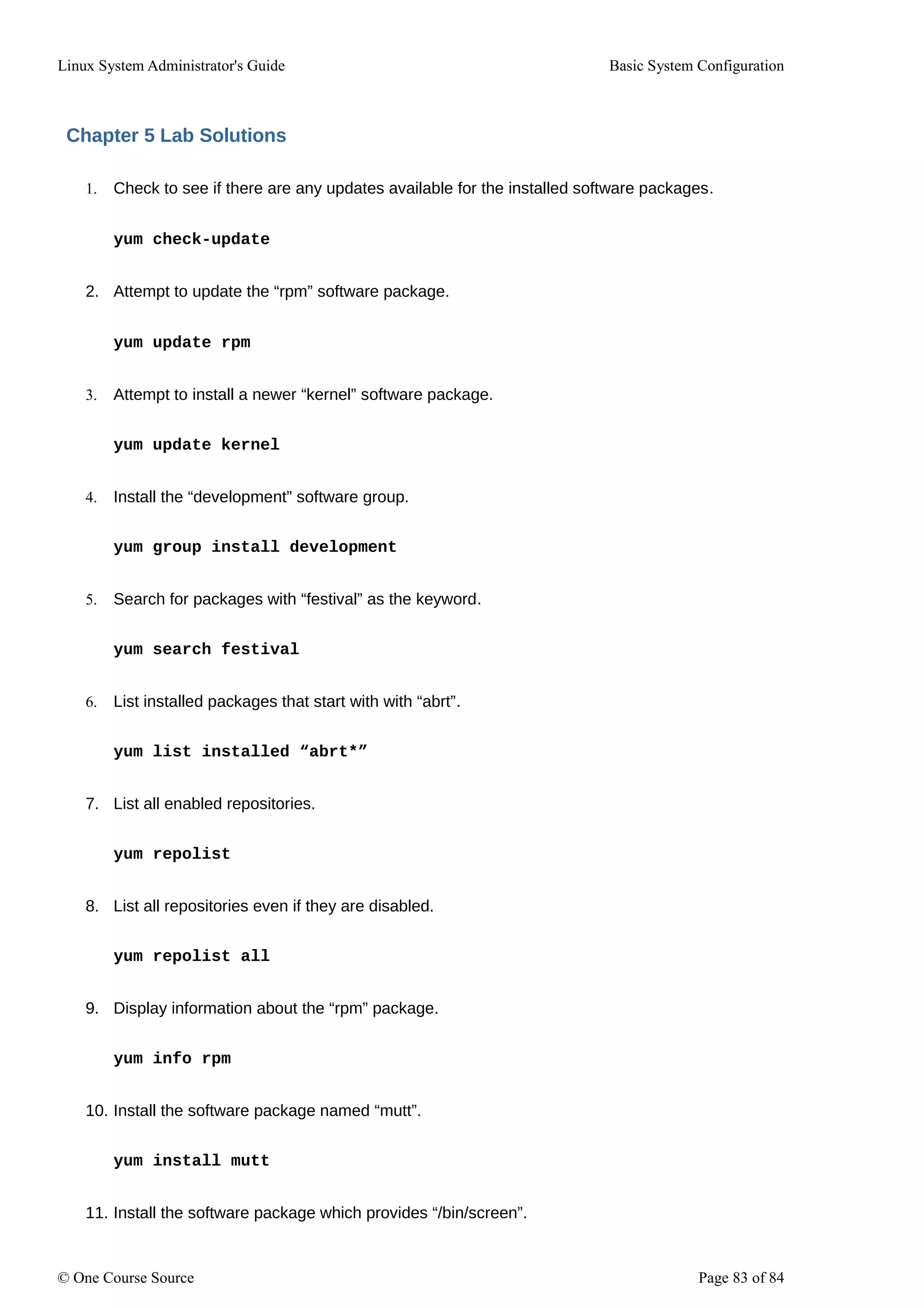Linux System Administrator's Guide Basic System Configuration
Chapter 5 Lab Solutions
1. Check to see if there are any updates available for the installed software packages.
yum check-update
2. Attempt to update the “rpm” software package.
yum update rpm
3. Attempt to install a newer “kernel” software package.
yum update kernel
4. Install the “development” software group.
yum group install development
5. Search for packages with “festival” as the keyword.
yum search festival
6. List installed packages that start with with “abrt”.
yum list installed “abrt*”
7. List all enabled repositories.
yum repolist
8. List all repositories even if they are disabled.
yum repolist all
9. Display information about the “rpm” package.
yum info rpm
10. Install the software package named “mutt”.
yum install mutt
11. Install the software package which provides “/bin/screen”.
© One Course Source Page 83 of 84
 