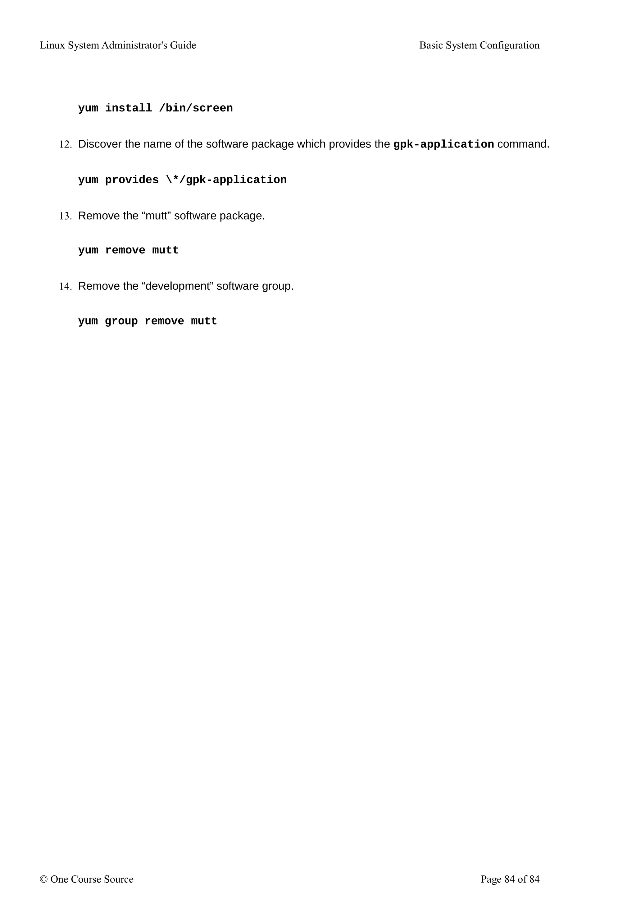 Linux System Administrator's Guide Basic System Configuration
yum install /bin/screen
12. Discover the name of the software package which provides the gpk-application command.
yum provides */gpk-application
13. Remove the “mutt” software package.
yum remove mutt
14. Remove the “development” software group.
yum group remove mutt
© One Course Source Page 84 of 84
 