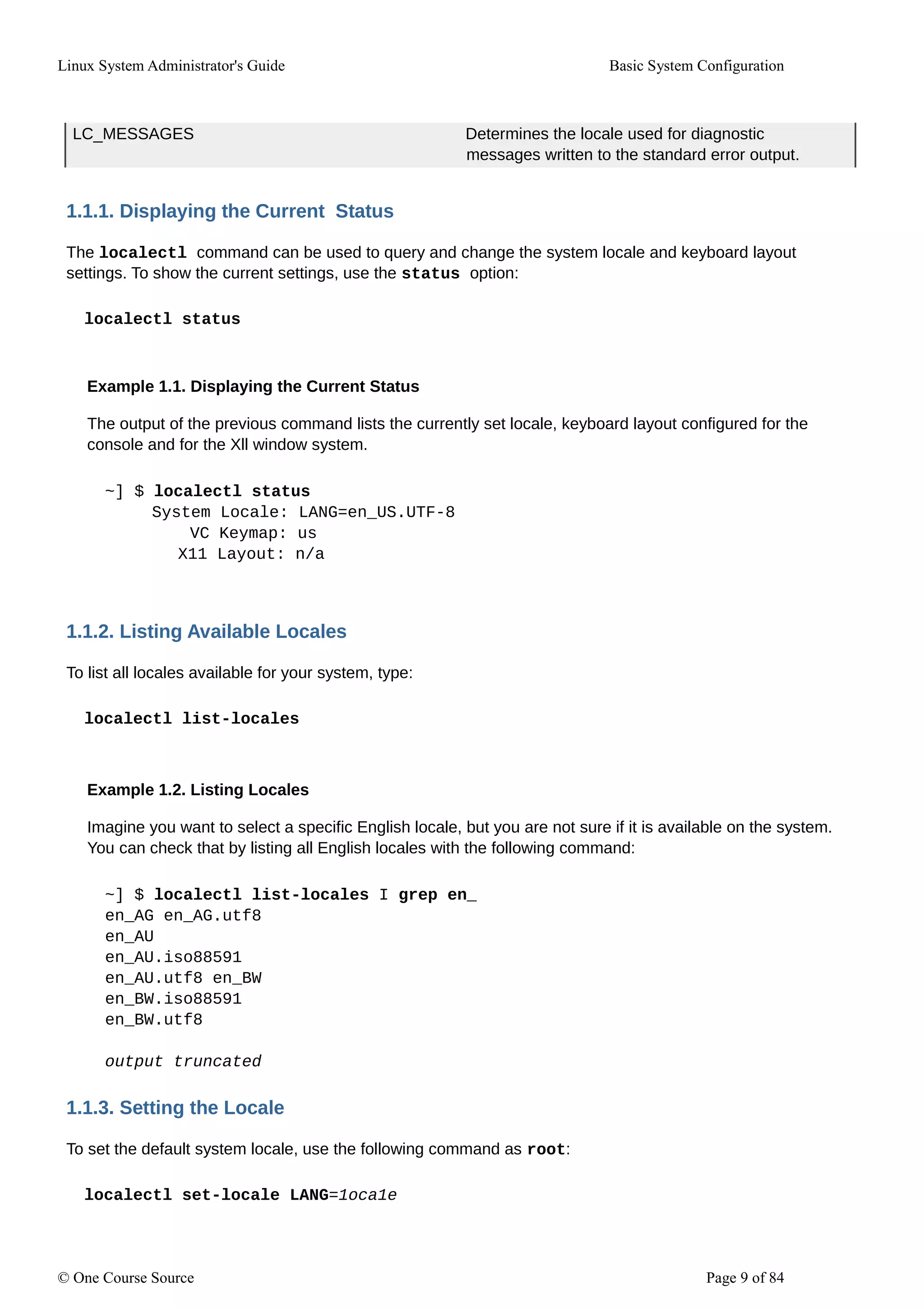 Linux System Administrator's Guide Basic System Configuration
LC_MESSAGES Determines the locale used for diagnostic
messages written to the standard error output.
1.1.1. Displaying the Current Status
The localectl command can be used to query and change the system locale and keyboard layout
settings. To show the current settings, use the status option:
localectl status
Example 1.1. Displaying the Current Status
The output of the previous command lists the currently set locale, keyboard layout configured for the
console and for the Xll window system.
~] $ localectl status
System Locale: LANG=en_US.UTF-8
VC Keymap: us
X11 Layout: n/a
1.1.2. Listing Available Locales
To list all locales available for your system, type:
localectl list-locales
Example 1.2. Listing Locales
Imagine you want to select a specific English locale, but you are not sure if it is available on the system.
You can check that by listing all English locales with the following command:
~] $ localectl list-locales I grep en_
en_AG en_AG.utf8
en_AU
en_AU.iso88591
en_AU.utf8 en_BW
en_BW.iso88591
en_BW.utf8
output truncated
1.1.3. Setting the Locale
To set the default system locale, use the following command as root:
localectl set-locale LANG=1oca1e
© One Course Source Page 9 of 84
 