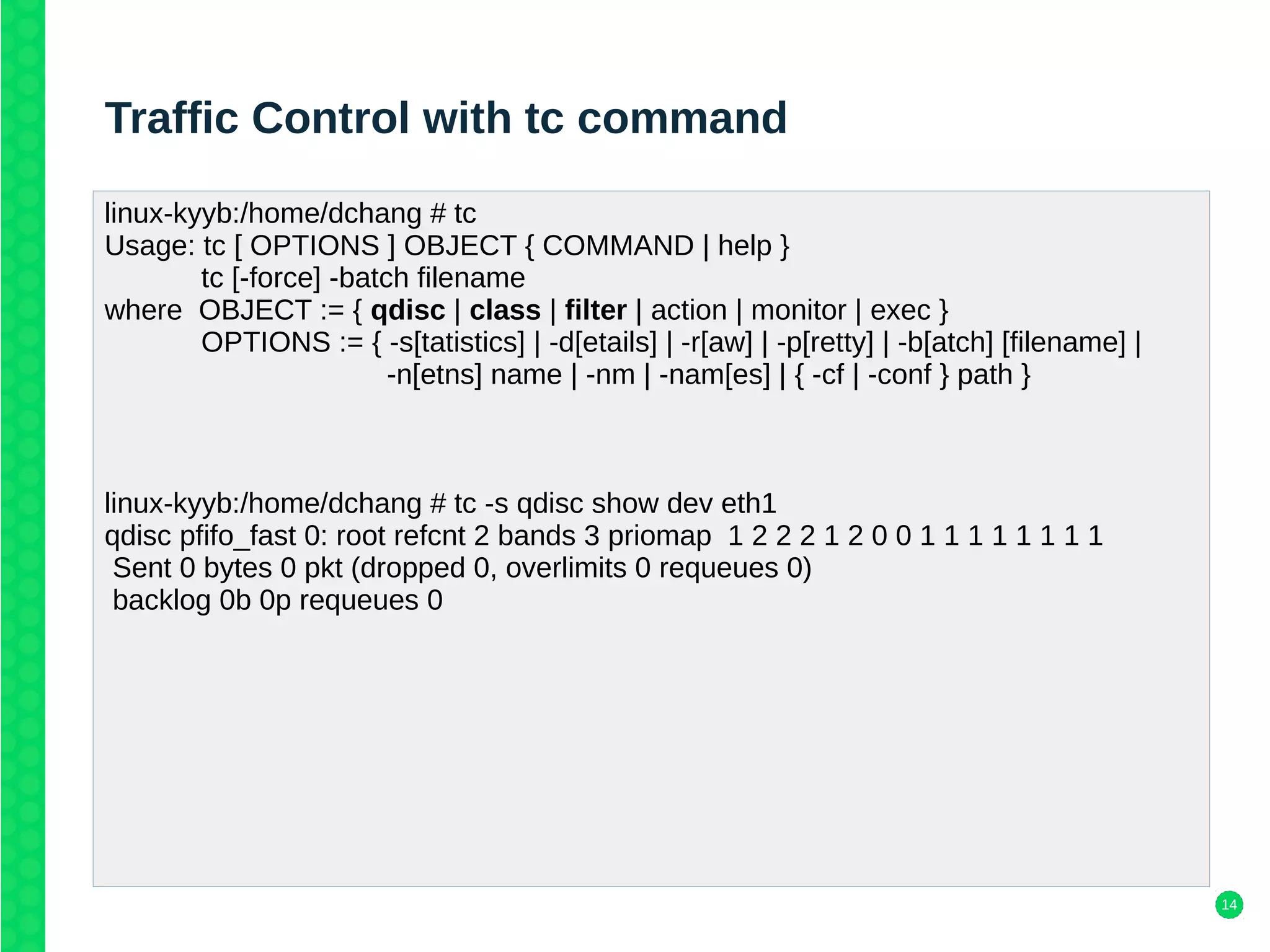 14
Traffic Control with tc command
linux-kyyb:/home/dchang # tc
Usage: tc [ OPTIONS ] OBJECT { COMMAND | help }
tc [-force] -batch filename
where OBJECT := { qdisc | class | filter | action | monitor | exec }
OPTIONS := { -s[tatistics] | -d[etails] | -r[aw] | -p[retty] | -b[atch] [filename] |
-n[etns] name | -nm | -nam[es] | { -cf | -conf } path }
linux-kyyb:/home/dchang # tc -s qdisc show dev eth1
qdisc pfifo_fast 0: root refcnt 2 bands 3 priomap 1 2 2 2 1 2 0 0 1 1 1 1 1 1 1 1
Sent 0 bytes 0 pkt (dropped 0, overlimits 0 requeues 0)
backlog 0b 0p requeues 0
 