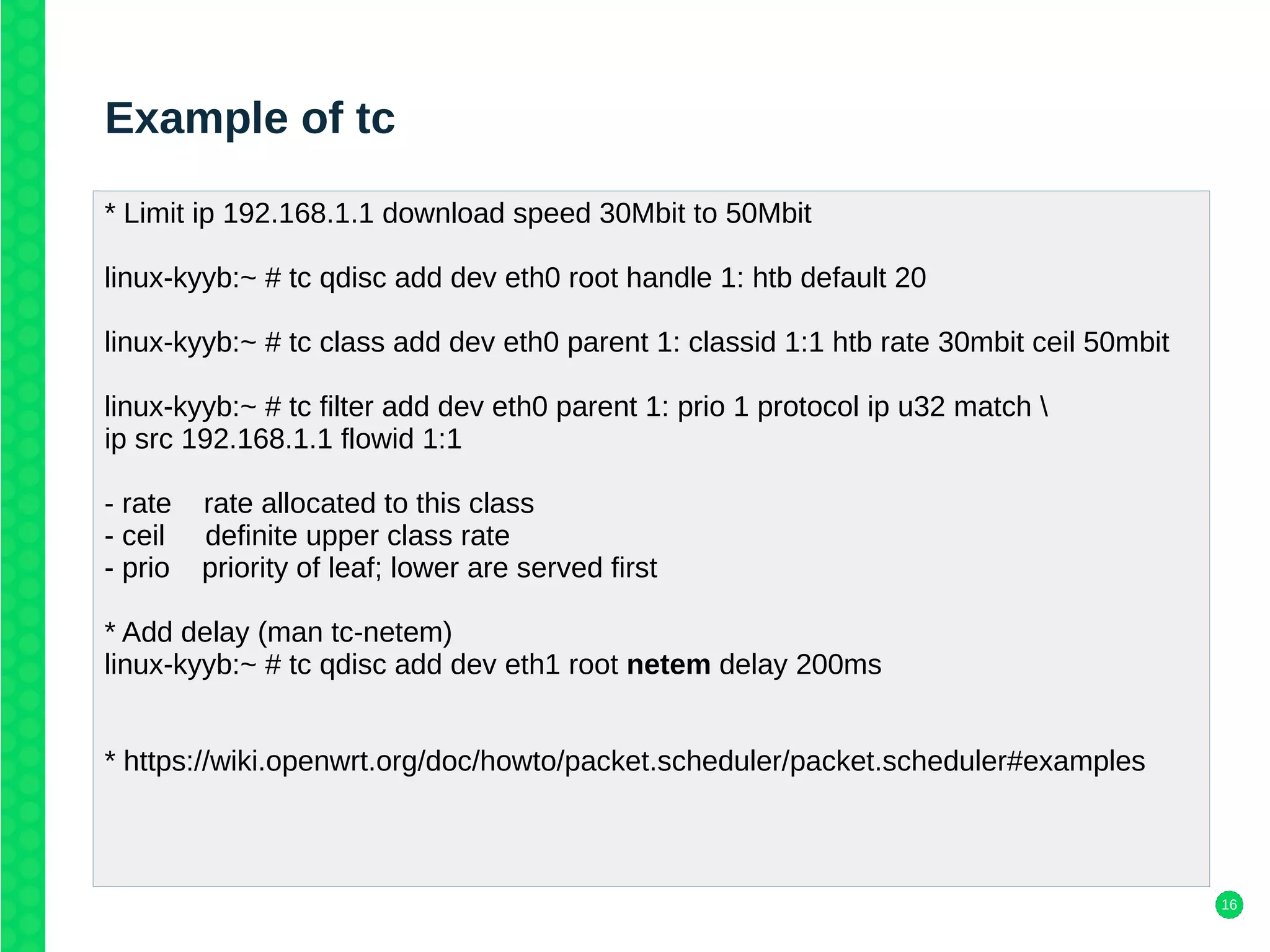 16
Example of tc
* Limit ip 192.168.1.1 download speed 30Mbit to 50Mbit
linux-kyyb:~ # tc qdisc add dev eth0 root handle 1: htb default 20
linux-kyyb:~ # tc class add dev eth0 parent 1: classid 1:1 htb rate 30mbit ceil 50mbit
linux-kyyb:~ # tc filter add dev eth0 parent 1: prio 1 protocol ip u32 match 
ip src 192.168.1.1 flowid 1:1
- rate rate allocated to this class
- ceil definite upper class rate
- prio priority of leaf; lower are served first
* Add delay (man tc-netem)
linux-kyyb:~ # tc qdisc add dev eth1 root netem delay 200ms
* https://wiki.openwrt.org/doc/howto/packet.scheduler/packet.scheduler#examples
 