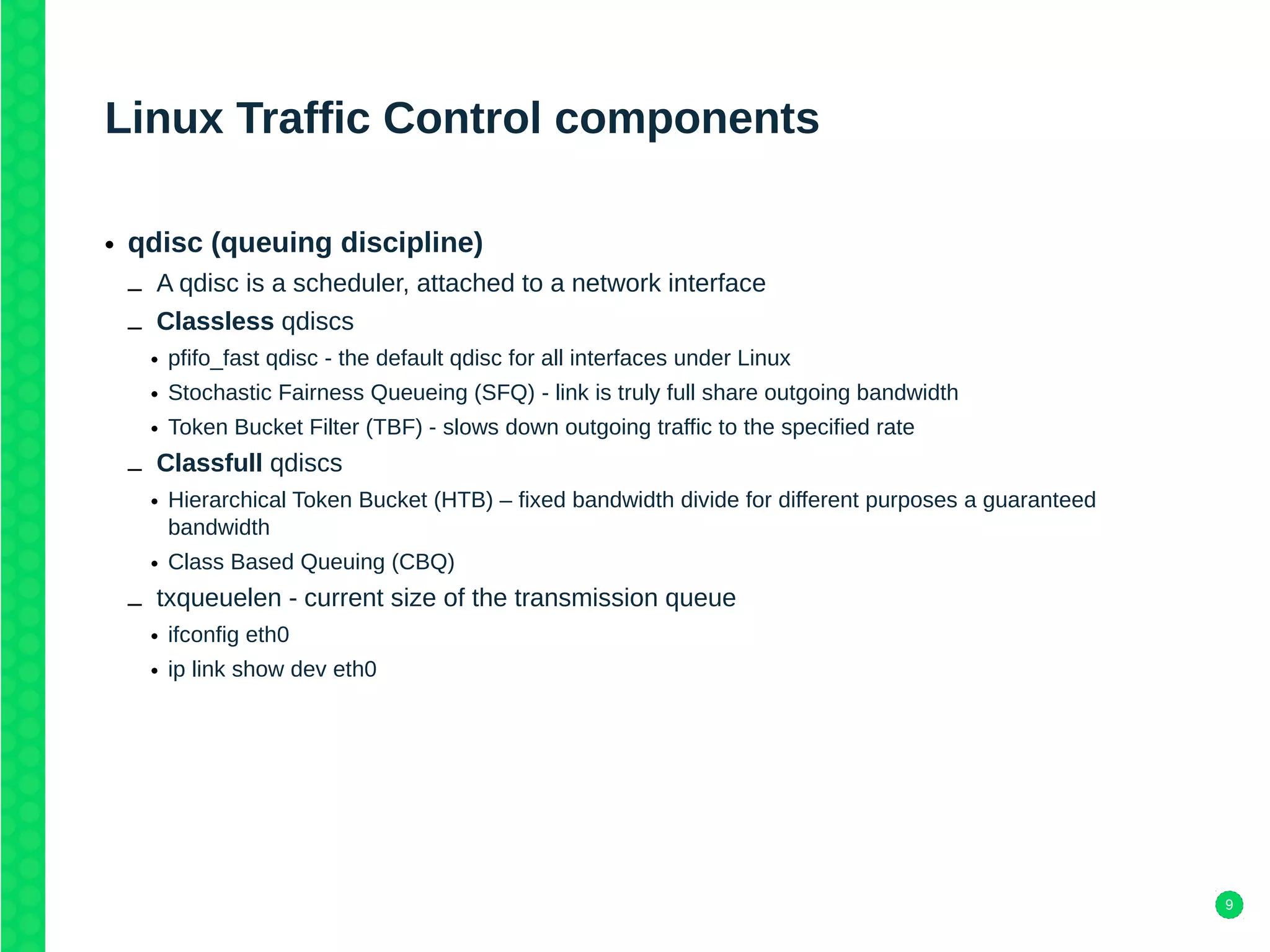 9
Linux Traffic Control components
• qdisc (queuing discipline)
– A qdisc is a scheduler, attached to a network interface
– Classless qdiscs
• pfifo_fast qdisc - the default qdisc for all interfaces under Linux
• Stochastic Fairness Queueing (SFQ) - link is truly full share outgoing bandwidth
• Token Bucket Filter (TBF) - slows down outgoing traffic to the specified rate
– Classfull qdiscs
• Hierarchical Token Bucket (HTB) – fixed bandwidth divide for different purposes a guaranteed
bandwidth
• Class Based Queuing (CBQ)
– txqueuelen - current size of the transmission queue
• ifconfig eth0
• ip link show dev eth0
 