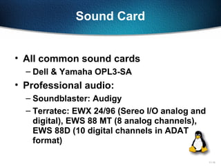 11-15
Sound Card
• All common sound cards
– Dell & Yamaha OPL3-SA
• Professional audio:
– Soundblaster: Audigy
– Terratec: EWX 24/96 (Sereo I/O analog and
digital), EWS 88 MT (8 analog channels),
EWS 88D (10 digital channels in ADAT
format)
 
