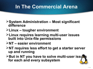 11-38
In The Commercial Arena
System Administration – Most significant
difference
Linux – tougher environment
Linux requires learning multi-user issues
built into Unix-file permissions
NT – easier environment
NT requires less effort to get a starter server
up and running
But in NT you have to solve multi-user issues
for each and every subsystem
 